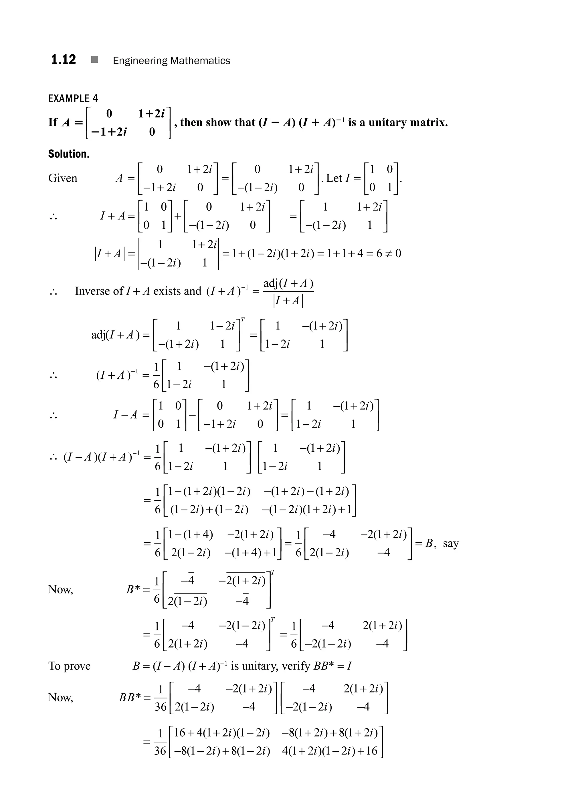 1.12 ■ Engineering Mathematics
EXAMPLE 4
If A 5
1
2 1
0 1 2
2 0
i
i
1
⎡
⎣
⎢
⎤
⎦
⎥ , then show that (I 2 A) (I 1 A)21
is a unitary matrix.
Solution.
Given A
i
i
=
+
− +
⎡
⎣
⎢
⎤
⎦
⎥
0 1 2
1 2 0
=
+
− −
⎡
⎣
⎢
⎤
⎦
⎥
0 1 2
1 2 0
i
i
( )
. Let I =
⎡
⎣
⎢
⎤
⎦
⎥
1 0
0 1
.
∴ I A
i
i
+ =
⎡
⎣
⎢
⎤
⎦
⎥ +
+
− −
⎡
⎣
⎢
⎤
⎦
⎥
1 0
0 1
0 1 2
1 2 0
( )
=
+
− −
⎡
⎣
⎢
⎤
⎦
⎥
1 1 2
1 2 1
i
i
( )
I A
i
i
i i
+ =
+
− −
= + − + = + + = ≠
1 1 2
1 2 1
1 1 2 1 2 1 1 4 6 0
( )
( )( )
∴ Inverse of I + A exists and ( )
( )
I A
I A
I A
+ =
+
+
−1 adj
adj( )
( )
( )
I A
i
i
i
i
T
+ =
−
− +
⎡
⎣
⎢
⎤
⎦
⎥ =
− +
−
⎡
⎣
⎢
⎤
⎦
⎥
1 1 2
1 2 1
1 1 2
1 2 1
∴ ( )
( )
I A
i
i
+ =
− +
−
⎡
⎣
⎢
⎤
⎦
⎥
−1 1
6
1 1 2
1 2 1
∴ I A
i
i
− =
⎡
⎣
⎢
⎤
⎦
⎥ −
+
− +
⎡
⎣
⎢
1 0
0 1
0 1 2
1 2 0
⎤
⎤
⎦
⎥ =
− +
−
⎡
⎣
⎢
⎤
⎦
⎥
1 1 2
1 2 1
( )
i
i
∴ (I A I A
i
i
i
i
− + =
− +
−
⎡
⎣
⎢
⎤
⎦
⎥
− +
−
⎡
⎣
⎢
⎤
⎦
⎥
=
−
−
)( )
( ) ( )
1 1
6
1 1 2
1 2 1
1 1 2
1 2 1
1
6
1 (
( )( ) ( ) ( )
( ) ( ) ( )( )
1 2 1 2 1 2 1 2
1 2 1 2 1 2 1 2 1
+ − − + − +
− + − − − + +
⎡
⎣
⎢
i i i i
i i i i
⎤
⎤
⎦
⎥
=
− + − +
− − + +
⎡
⎣
⎢
⎤
⎦
⎥ =
− − +
1
6
1 1 4 2 1 2
2 1 2 1 4 1
1
6
4 2 1 2
2
( ) ( )
( ) ( )
( )
(
i
i
i
1
1 2 4
− −
⎡
⎣
⎢
⎤
⎦
⎥ =
i
B
)
, say
Now, B
i
i
T
*
( )
( )
=
− − +
− −
⎡
⎣
⎢
⎢
⎤
⎦
⎥
⎥
1
6
4 2 1 2
2 1 2 4
=
− − −
+ −
⎡
⎣
⎢
⎤
⎦
⎥ =
− +
− − −
⎡
⎣
⎢
⎤
⎦
⎥
1
6
4 2 1 2
2 1 2 4
1
6
4 2 1 2
2 1 2 4
( )
( )
( )
( )
i
i
i
i
T
To prove B = (I − A) (I + A)−1
is unitary, verify BB* = I
Now, BB
i
i
i
i
*
( )
( )
( )
( )
=
− − +
− −
⎡
⎣
⎢
⎤
⎦
⎥
− +
− − −
⎡
⎣
⎢
⎤
⎦
⎥
1
36
4 2 1 2
2 1 2 4
4 2 1 2
2 1 2 4
=
+ + − − + + +
− − + − +
1
36
16 4 1 2 1 2 8 1 2 8 1 2
8 1 2 8 1 2 4 1 2
( )( ) ( ) ( )
( ) ( ) (
i i i i
i i i)
)( )
1 2 16
− +
⎡
⎣
⎢
⎤
⎦
⎥
i
M01_ENGINEERING_MATHEMATICS-I _CH01_Part A.indd 12 5/30/2016 4:35:00 PM
 