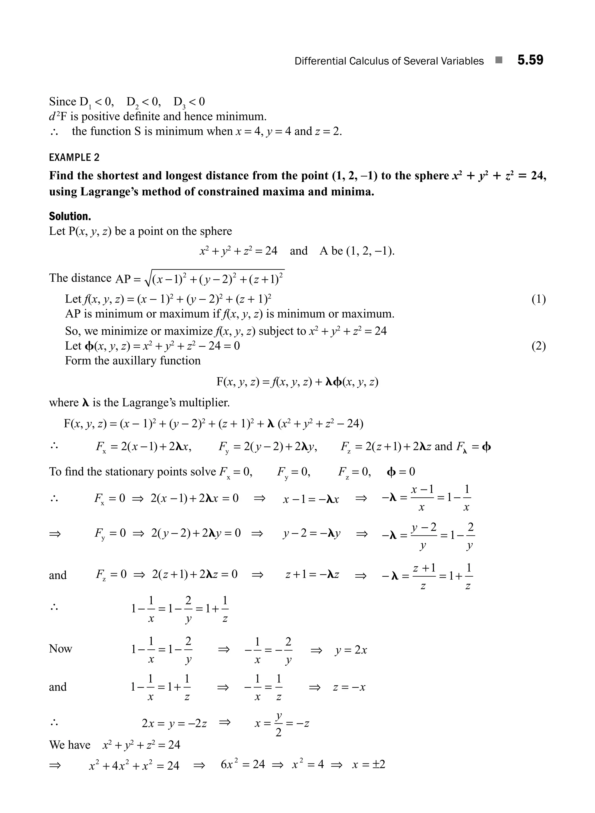 Differential Calculus of Several Variables ■ 5.59
Since D1
 0, D2
 0, D3
 0
d2
F is positive deﬁnite and hence minimum.
∴ the function S is minimum when x = 4, y = 4 and z = 2.
EXAMPLE 2
Find the shortest and longest distance from the point (1, 2, −1) to the sphere x2
1 y2
1 z2
5 24,
using Lagrange’s method of constrained maxima and minima.
Solution.
Let P(x, y, z) be a point on the sphere
x2
+ y2
+ z2
= 24 and A be (1, 2, −1).
The distance AP = − + − + +
( ) ( ) ( )
x y z
1 2 1
2 2 2
Let f(x, y, z) = (x − 1)2
+ (y − 2)2
+ (z + 1)2
(1)
AP is minimum or maximum if f(x, y, z) is minimum or maximum.
So, we minimize or maximize f(x, y, z) subject to x2
+ y2
+ z2
= 24
Let f(x, y, z) = x2
+ y2
+ z2
− 24 = 0 (2)
Form the auxillary function
F(x, y, z) = f(x, y, z) + lf(x, y, z)
where l is the Lagrange’s multiplier.
F(x, y, z) = (x − 1)2
+ (y − 2)2
+ (z + 1)2
+ l (x2
+ y2
+ z2
− 24)
∴ F x x F y y F z z F
x y z and
= − + = − + = + + =
2 1 2 2 2 2 2 1 2
( ) , ( ) , ( )
l l l f
l
To ﬁnd the stationary points solve Fx
= 0, Fy
= 0, Fz
= 0, f = 0
∴ F x x
x = ⇒ − + =
0 2 1 2 0
( ) l ⇒ x x
− = −
1 l ⇒ − =
−
= −
l
x
x x
1
1
1
⇒ F y y y y
y = ⇒ − + = ⇒ − = −
0 2 2 2 0 2
( ) l l ⇒ − =
−
= −
l
y
y y
2
1
2
and F z z z z
z = ⇒ + + = ⇒ + = −
0 2 1 2 0 1
( ) l l ⇒ − =
+
= +
l
z
z z
1
1
1
∴ 1
1
1
2
1
1
− = − = +
x y z
Now 1
1
1
2
− = −
x y
⇒ − = − ⇒ =
1 2
2
x y
y x
and 1
1
1
1 1 1
− = + ⇒ − = = −
x z x z
z x
⇒
∴ 2 2
x y z
= = − ⇒ x
y
z
= = −
2
We have x2
+ y2
+ z2
= 24
⇒ x x x
2 2 2
4 24
+ + = ⇒ 6 24 4 2
2 2
x x x
= ⇒ = ⇒ = ±
M05_ENGINEERING_MATHEMATICS-I _CH05_Part B.indd 59 5/12/2016 9:41:20 AM
 
