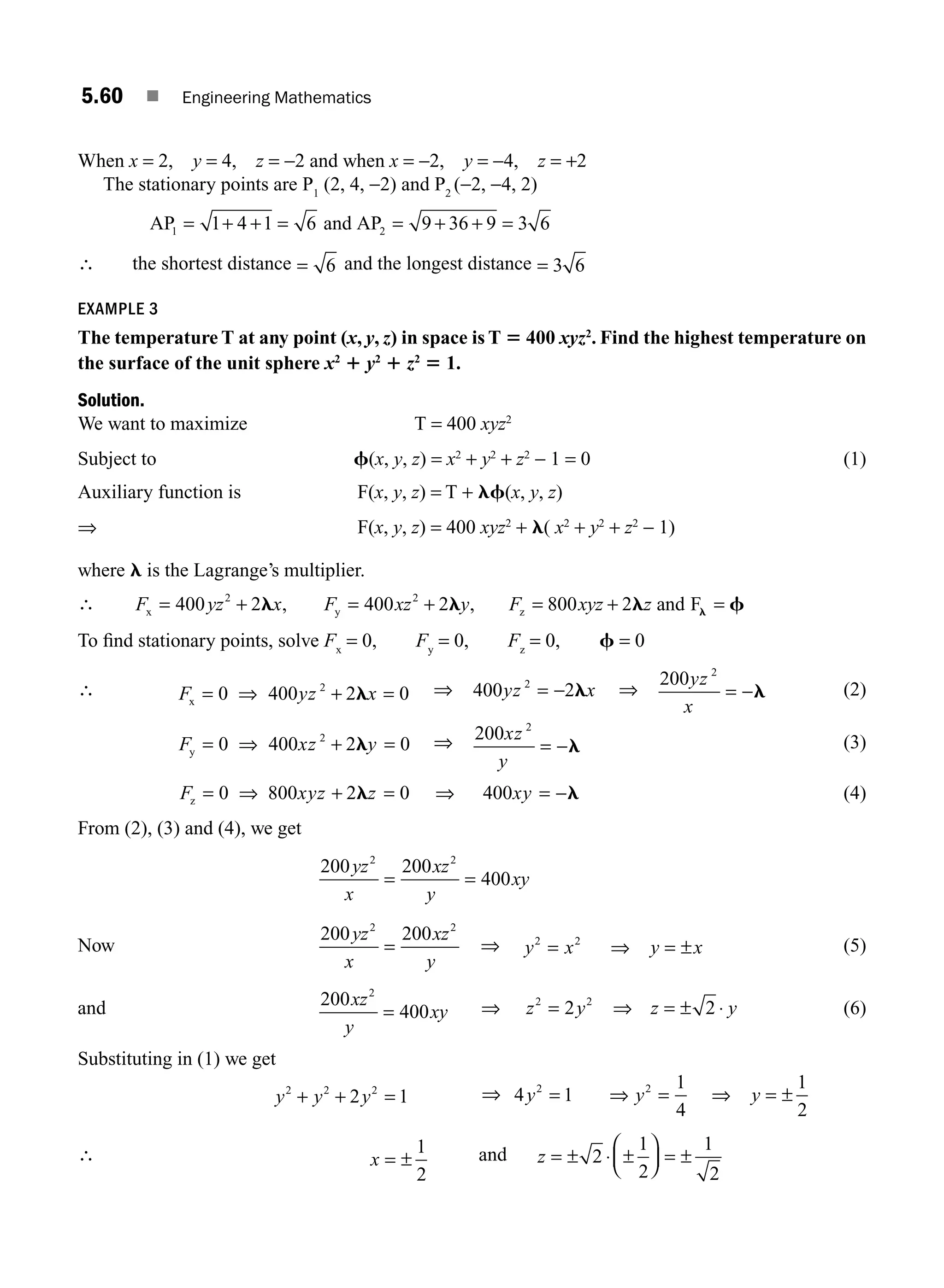 5.60 ■ Engineering Mathematics
When x = 2, y = 4, z = −2 and when x = −2, y = −4, z = +2
The stationary points are P1
(2, 4, −2) and P2
(−2, −4, 2)
AP and AP
1 2
1 4 1 6 9 36 9 3 6
= + + = = + + =
∴ the shortest distance = 6 and the longest distance = 3 6
EXAMPLE 3
The temperature T at any point (x, y, z) in space is T 5 400 xyz2
. Find the highest temperature on
the surface of the unit sphere x2
1 y2
1 z2
5 1.
Solution.
We want to maximize T = 400 xyz2
Subject to f(x, y, z) = x2
+ y2
+ z2
− 1 = 0 (1)
Auxiliary function is F(x, y, z) = T + lf(x, y, z)
⇒ F(x, y, z) = 400 xyz2
+ l( x2
+ y2
+ z2
− 1)
where l is the Lagrange’s multiplier.
∴ F yz x F xz y F xyz z
x y z
, and F
= + = + = + =
400 2 400 2 800 2
2 2
l l l f
l
,
To ﬁnd stationary points, solve Fx
= 0, Fy
= 0, Fz
= 0, f = 0
∴ F yz x
x = ⇒ + =
0 400 2 0
2
l ⇒ 400 2
2
yz x
= − l ⇒
200 2
yz
x
= −l (2)
F xz y
y = ⇒ + =
0 400 2 0
2
l ⇒ 200 2
xz
y
= −l (3)
F xyz z
z = ⇒ + =
0 800 2 0
l ⇒ = −
400xy l (4)
From (2), (3) and (4), we get
200 200
400
2 2
yz
x
xz
y
xy
= =
Now
200 200
2 2
yz
x
xz
y
= ⇒ y x y x
2 2
= ⇒ = ± (5)
and 200
400
2
xz
y
xy
= ⇒ z y
2 2
2
= ⇒ z y
= ± ⋅
2 (6)
Substituting in (1) we get
y y y
2 2 2
2 1
+ + = ⇒ 4 1
1
4
1
2
2 2
y y y
= ⇒ = ⇒ = ±
∴ x = ±
1
2
and z = ± ⋅ ±
⎛
⎝
⎜
⎞
⎠
⎟ = ±
2
1
2
1
2
M05_ENGINEERING_MATHEMATICS-I _CH05_Part B.indd 60 5/12/2016 9:41:27 AM
 