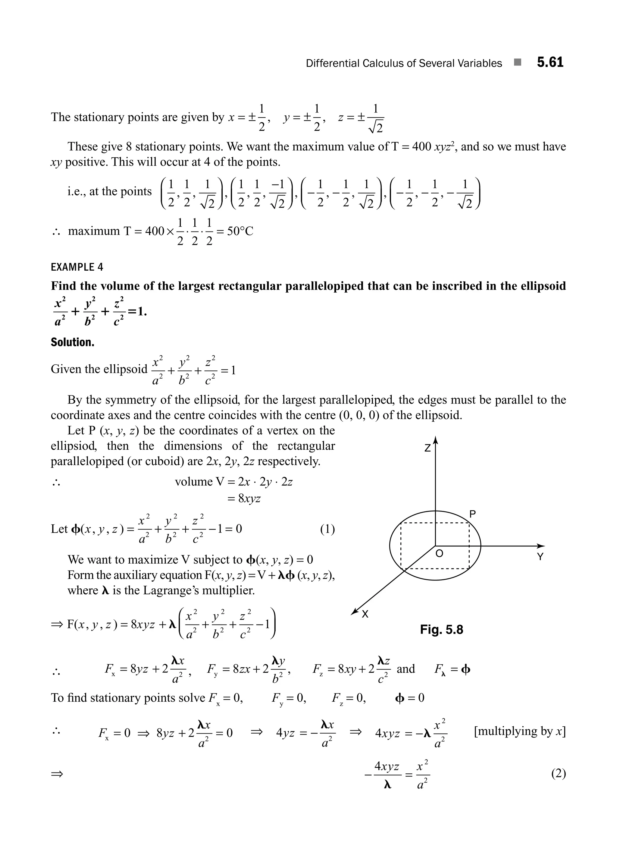 Differential Calculus of Several Variables ■ 5.61
The stationary points are given by x y z
= ± = ± = ±
1
2
1
2
1
2
, ,
These give 8 stationary points. We want the maximum value of T = 400 xyz2
, and so we must have
xy positive. This will occur at 4 of the points.
i.e., at the points
1
2
1
2
1
2
1
2
1
2
1
2
1
2
1
2
1
2
1
2
1
2
1
, , , , , , , , , , ,
⎛
⎝
⎜
⎞
⎠
⎟
−
⎛
⎝
⎜
⎞
⎠
⎟ − −
⎛
⎝
⎜
⎞
⎠
⎟ − − −
2
2
⎛
⎝
⎜
⎞
⎠
⎟
∴ maximum T C
= × ⋅ ⋅ = °
400
1
2
1
2
1
2
50
EXAMPLE 4
Find the volume of the largest rectangular parallelopiped that can be inscribed in the ellipsoid
x
a
y
b
z
c
2
2
2
2
2
2
1
1 1 5 .
Solution.
Given the ellipsoid
x
a
y
b
z
c
2
2
2
2
2
2
1
+ + =
By the symmetry of the ellipsoid, for the largest parallelopiped, the edges must be parallel to the
coordinate axes and the centre coincides with the centre (0, 0, 0) of the ellipsoid.
Let P (x, y, z) be the coordinates of a vertex on the
ellipsiod, then the dimensions of the rectangular
parallelopiped (or cuboid) are 2x, 2y, 2z respectively.
∴ volume V = 2x ⋅ 2y ⋅ 2z
= 8xyz
Let f( , , )
x y z
x
a
y
b
z
c
= + + − =
2
2
2
2
2
2
1 0 (1)
We want to maximize V subject to f(x, y, z) = 0
Form the auxiliary equation F(x, y, z) =V + lf (x, y, z),
where l is the Lagrange’s multiplier.
⇒ F( , , )
x y z xyz
x
a
y
b
z
c
= + + + −
⎛
⎝
⎜
⎞
⎠
⎟
8 1
2
2
2
2
2
2
l
∴ F yz
x
a
x = +
8 2 2
l
, F zx
y
b
F xy
z
c
F
y z
, and
= + = + =
8 2 8 2
2 2
l l
f
l
To ﬁnd stationary points solve Fx
= 0, Fy
= 0, Fz
= 0, f = 0
∴ F yz
x
a
x = ⇒ + =
0 8 2 0
2
l
⇒ 4 2
yz
x
a
= −
l
⇒ 4
2
2
xyz
x
a
= −l [multiplying by x]
⇒ − =
4 2
2
xyz x
a
l
(2)
Z
P
O
X
Y
Fig. 5.8
M05_ENGINEERING_MATHEMATICS-I _CH05_Part B.indd 61 5/11/2016 4:42:57 PM
 