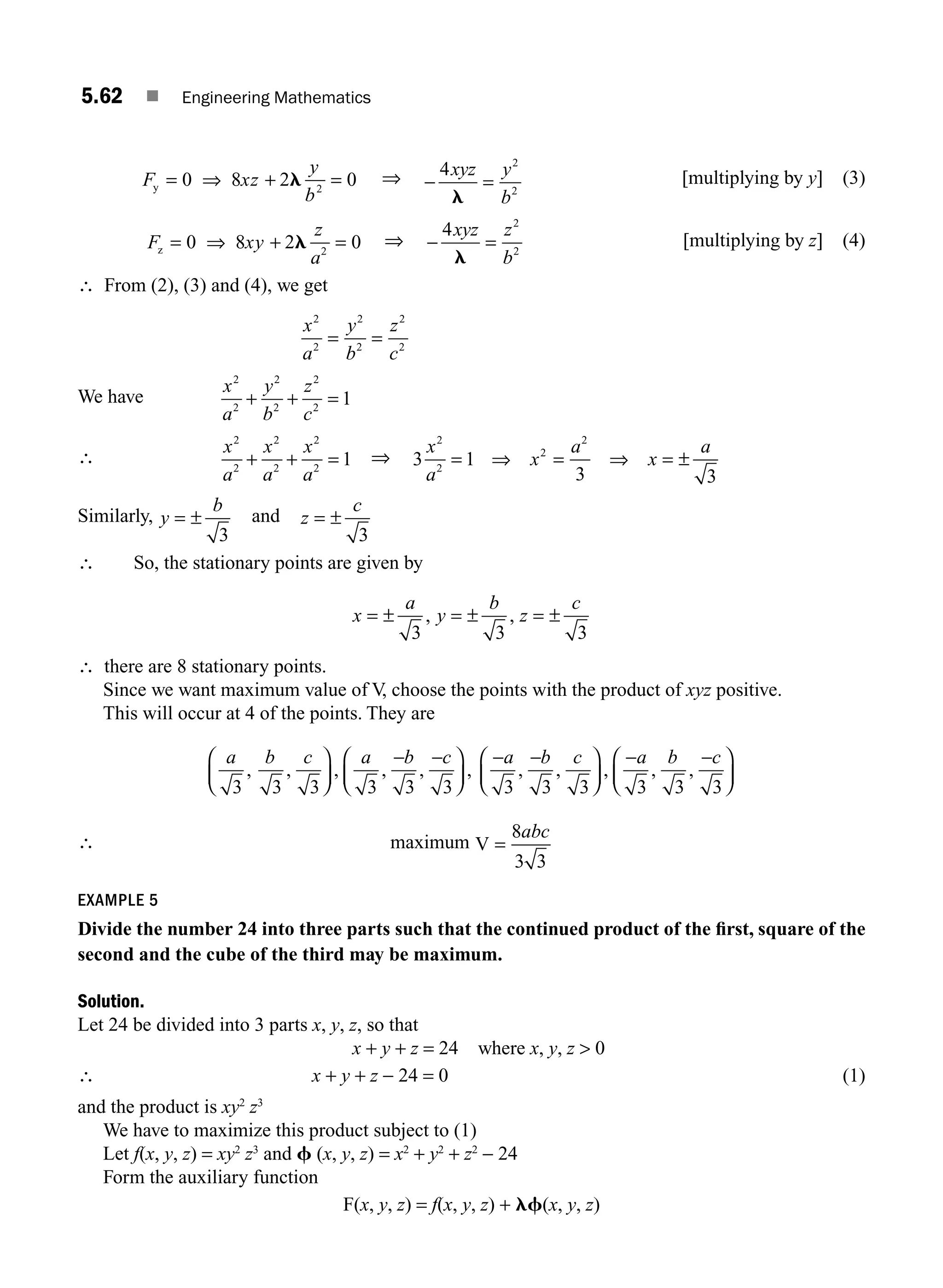 5.62 ■ Engineering Mathematics
F xz
y
b
y = ⇒ + =
0 8 2 0
2
l ⇒ −
4 2
2
xyz y
b
l
= [multiplying by y] (3)
F xy
z
a
z = ⇒ + =
0 8 2 0
2
l ⇒ −
4 2
2
xyz z
b
l
= [multiplying by z] (4)
∴ From (2), (3) and (4), we get
x
a
y
b
z
c
2
2
2
2
2
2
= =
We have
x
a
y
b
z
c
2
2
2
2
2
2
1
+ + =
∴
x
a
x
a
x
a
2
2
2
2
2
2
1
+ + = ⇒ 3 1
3 3
2
2
2
2
x
a
x
a
x
a
= ⇒ = ⇒ = ±
Similarly, y
b
= ±
3
and z
c
= ±
3
∴ So, the stationary points are given by
x
a
y
b
z
c
= ± = ± = ±
3 3 3
, ,
∴ there are 8 stationary points.
Since we want maximum value of V, choose the points with the product of xyz positive.
This will occur at 4 of the points. They are
a b c a b c
3 3 3 3 3 3
, , , , , ,
⎛
⎝
⎜
⎞
⎠
⎟
− −
⎛
⎝
⎜
⎞
⎠
⎟
− −
⎛
⎝
⎜
⎞
⎠
⎟
− −
⎛
⎝
⎜
⎞
⎠
⎟
a b c a b c
3 3 3 3 3 3
, , , , ,
∴ maximum V =
8
3 3
abc
EXAMPLE 5
Divide the number 24 into three parts such that the continued product of the ﬁrst, square of the
second and the cube of the third may be maximum.
Solution.
Let 24 be divided into 3 parts x, y, z, so that
x + y + z = 24 where x, y, z  0
∴ x + y + z − 24 = 0 (1)
and the product is xy2
z3
We have to maximize this product subject to (1)
Let f(x, y, z) = xy2
z3
and f (x, y, z) = x2
+ y2
+ z2
− 24
Form the auxiliary function
F(x, y, z) = f(x, y, z) + lf(x, y, z)
M05_ENGINEERING_MATHEMATICS-I _CH05_Part B.indd 62 5/11/2016 4:43:03 PM
 
