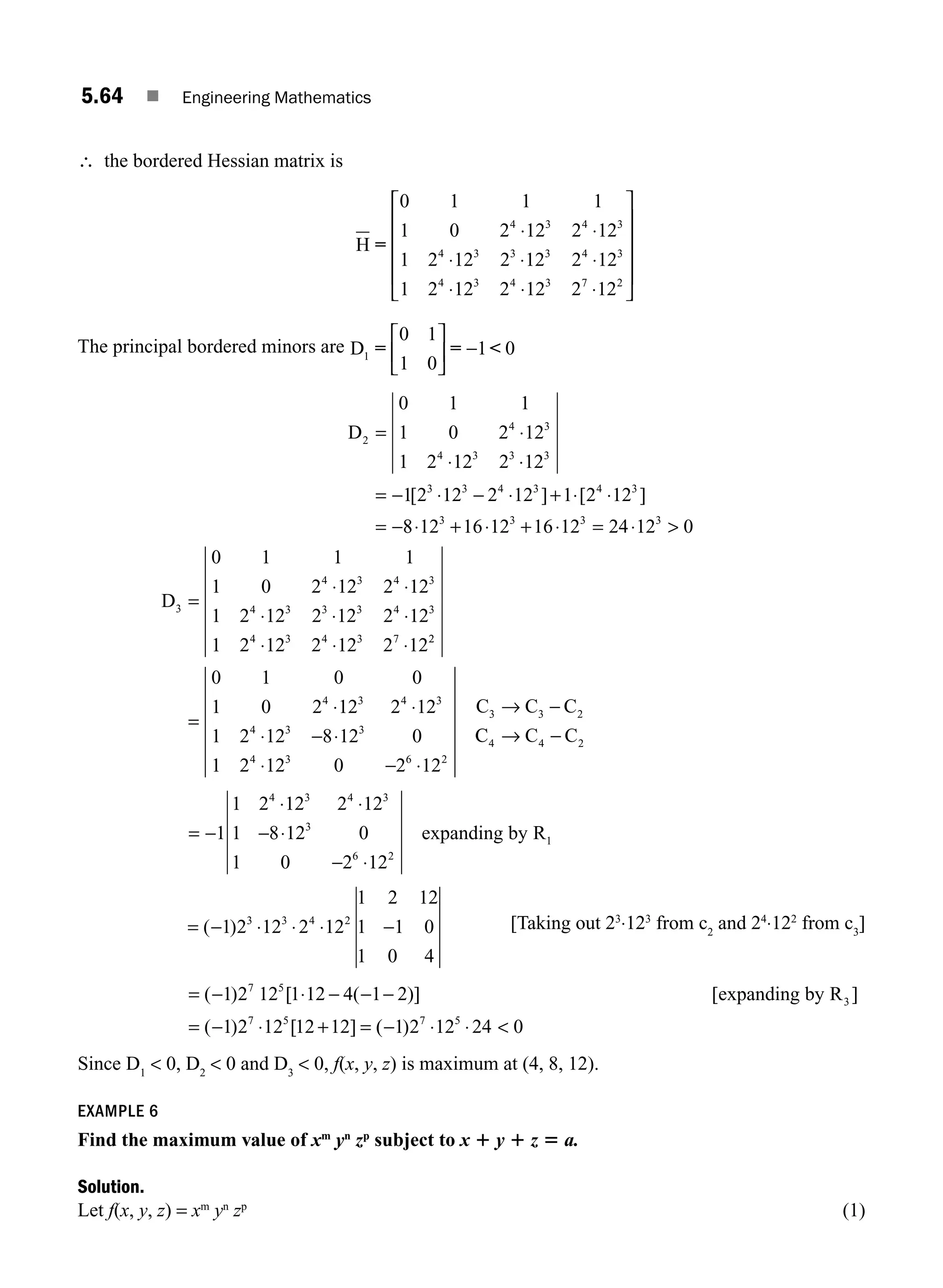 5.64 ■ Engineering Mathematics
∴ the bordered Hessian matrix is
H =
0 1 1 1
1 0 2 12 2 12
1 2 12 2 12 2 12
1 2 12 2 12 2 12
4 3 4 3
4 3 3 3 4 3
4 3 4 3 7 2
⋅ ⋅
⋅ ⋅ ⋅
⋅ ⋅ ⋅
⎡
⎡
⎣
⎢
⎢
⎢
⎢
⎤
⎦
⎥
⎥
⎥
⎥
The principal bordered minors are D1
0 1
1 0
1 0
= = 
⎡
⎣
⎢
⎤
⎦
⎥ −
D2
4 3
4 3 3 3
3 3 4 3 4 3
0 1 1
1 0 2 12
1 2 12 2 12
1 2 12 2 12 1 2 12
= ⋅
⋅ ⋅
= − ⋅ − ⋅ + ⋅ ⋅
= −
[ ] [ ]
8
8 12 16 12 16 12 24 12 0
3 3 3 3
⋅ + ⋅ + ⋅ = ⋅ 
D3 =
⋅ ⋅
⋅ ⋅ ⋅
⋅ ⋅ ⋅
0 1 1 1
1 0 2 12 2 12
1 2 12 2 12 2 12
1 2 12 2 12 2 12
4 3 4 3
4 3 3 3 4 3
4 3 4 3 7 2
2
4 3 4 3
4 3 3
4 3 6 2
3 3 2
0 1 0 0
1 0 2 12 2 12
1 2 12 8 12 0
1 2 12 0 2 12
=
⋅ ⋅
⋅ − ⋅
⋅ − ⋅
→ −
C C C
C
C C C
4 4 2
→ −
= −
⋅ ⋅
− ⋅
− ⋅
1
1 2 12 2 12
1 8 12 0
1 0 2 12
4 3 4 3
3
6 2
1
expanding by R
= − ⋅ ⋅ ⋅ −
( )
1 2 12 2 12
1 2 12
1 1 0
1 0 4
3 3 4 2 [Taking out 23
⋅123
from c2
and 24
⋅122
from c3
]
= − ⋅ − − −
= − ⋅ + =
( ) [ ( )] [ ]
( ) [ ]
1 2 12 1 12 4 1 2
1 2 12 12 12
7 5
3
7 5
expanding by R
(
( )
− ⋅ ⋅ 
1 2 12 24 0
7 5
Since D1
 0, D2
 0 and D3
 0, f(x, y, z) is maximum at (4, 8, 12).
EXAMPLE 6
Find the maximum value of xm
yn
zp
subject to x 1 y 1 z 5 a.
Solution.
Let f(x, y, z) = xm
yn
zp
(1)
M05_ENGINEERING_MATHEMATICS-I _CH05_Part B.indd 64 5/11/2016 4:43:14 PM
 