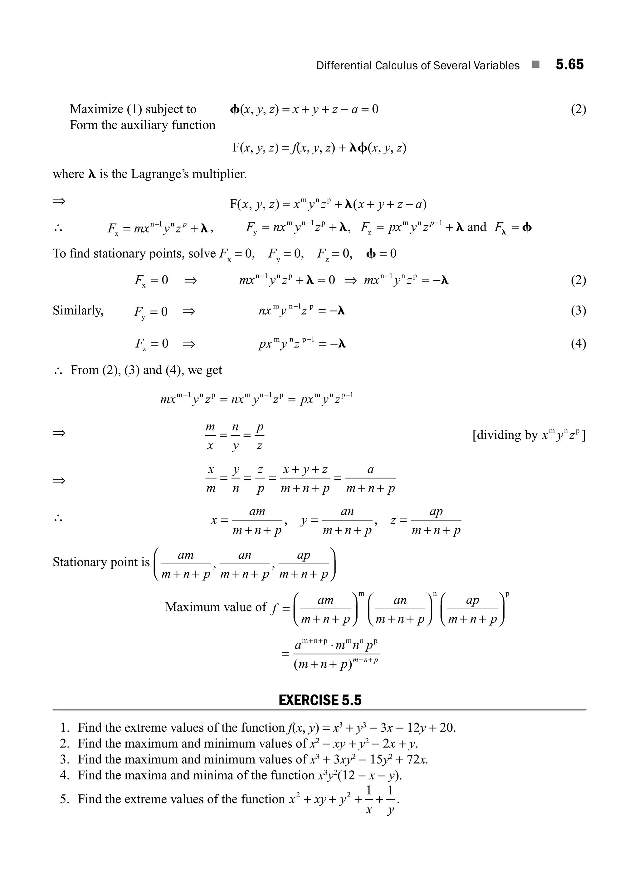 Differential Calculus of Several Variables ■ 5.65
Maximize (1) subject to f(x, y, z) = x + y + z − a = 0 (2)
Form the auxiliary function
F(x, y, z) = f(x, y, z) + lf(x, y, z)
where l is the Lagrange’s multiplier.
⇒ F m n p
( , , ) ( )
x y z x y z x y z a
= + + + −
l
∴ F mx y zp
x
n n
= +
−1
l, F nx y z F px y z F
p
y
m n p
z
m n
, and
= + = + =
− −
1 1
l l f
l
To ﬁnd stationary points, solve Fx
= 0, Fy
= 0, Fz
= 0, f = 0
F mx y z mx y z
x
n n p n n p
= ⇒ + = ⇒ = −
− −
0 0
1 1
l l (2)
Similarly, Fy = 0 ⇒ nx y z
m n p
−
= −
1
l (3)
Fz = 0 ⇒ px y z
m n p−
= −
1
l (4)
∴ From (2), (3) and (4), we get
mx y z nx y z px y z
m n p m n p m n p
− − −
= =
1 1 1
⇒ m
x
n
y
p
z
x y z
= = [ ]
dividing by m n p
⇒
x
m
y
n
z
p
x y z
m n p
a
m n p
= = =
+ +
+ +
=
+ +
∴ x
am
m n p
y
an
m n p
z
ap
m n p
=
+ +
=
+ +
=
+ +
, ,
Stationary point is
am
m n p
an
m n p
ap
m n p
+ + + + + +
⎛
⎝
⎜
⎞
⎠
⎟
, ,
Maximum value of f
am
m n p
an
m n p
ap
m n p
=
+ +
⎛
⎝
⎜
⎞
⎠
⎟ + +
⎛
⎝
⎜
⎞
⎠
⎟ + +
⎛
⎝
⎜
⎞
⎠
⎟
m n p
=
⋅
+ +
+ +
+ +
a m n p
m n p m n p
m n p m n p
( )
EXERCISE 5.5
1. Find the extreme values of the function f(x, y) = x3
+ y3
− 3x − 12y + 20.
2. Find the maximum and minimum values of x2
− xy + y2
− 2x + y.
3. Find the maximum and minimum values of x3
+ 3xy2
− 15y2
+ 72x.
4. Find the maxima and minima of the function x3
y2
(12 − x − y).
5. Find the extreme values of the function x xy y
x y
2 2 1 1
+ + + + .
M05_ENGINEERING_MATHEMATICS-I _CH05_Part B.indd 65 5/11/2016 4:43:19 PM
 
