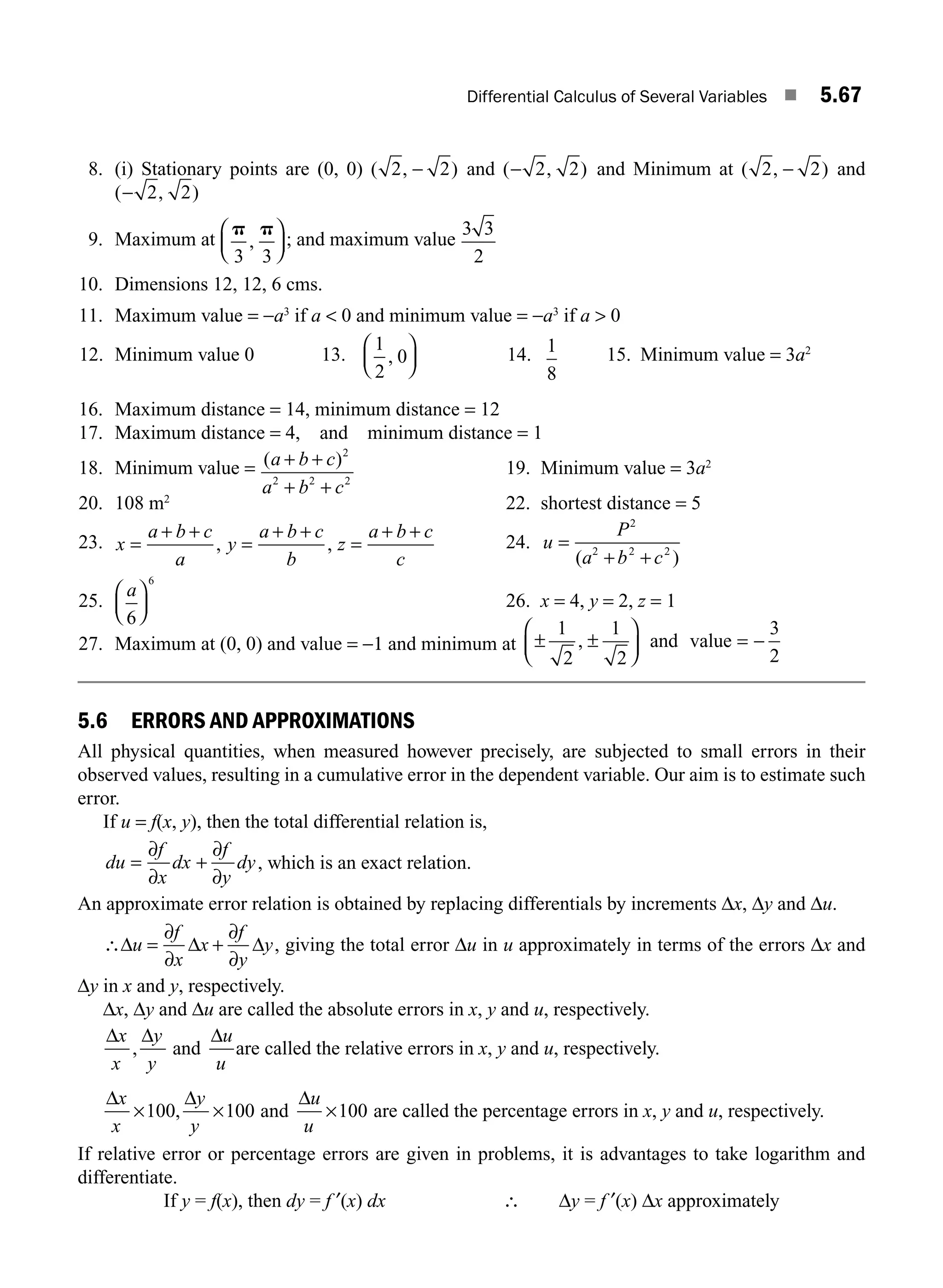 Differential Calculus of Several Variables ■ 5.67
8. (i) Stationary points are (0, 0) ( , )
2 2
− and ( , )
− 2 2 and Minimum at ( , )
2 2
− and
( , )
− 2 2
9. Maximum at
p p
3 3
,
⎛
⎝
⎜
⎞
⎠
⎟ ; and maximum value
3 3
2
10. Dimensions 12, 12, 6 cms.
11. Maximum value = −a3
if a  0 and minimum value = −a3
if a  0
12. Minimum value 0 13.
1
2
0
,
⎛
⎝
⎜
⎞
⎠
⎟ 14. 1
8
15. Minimum value = 3a2
16. Maximum distance = 14, minimum distance = 12
17. Maximum distance = 4, and minimum distance = 1
18. Minimum value = ( )
a b c
a b c
+ +
+ +
2
2 2 2
19. Minimum value = 3a2
20. 108 m2
22. shortest distance = 5
23. x
a b c
a
y
a b c
b
z
a b c
c
=
+ +
=
+ +
=
+ +
, , 24. u
P
a b c
=
+ +
2
2 2 2
( )
25.
a
6
6
⎛
⎝
⎜
⎞
⎠
⎟ 26. x = 4, y = 2, z = 1
27. Maximum at (0, 0) and value = −1 and minimum at ± ± = −
1
2
1
2
3
2
,
⎛
⎝
⎜
⎞
⎠
⎟ and value
5.6 ERRORS AND APPROXIMATIONS
All physical quantities, when measured however precisely, are subjected to small errors in their
observed values, resulting in a cumulative error in the dependent variable. Our aim is to estimate such
error.
If u = f(x, y), then the total differential relation is,
du
f
x
dx
f
y
dy
=
∂
∂
+
∂
∂
, which is an exact relation.
An approximate error relation is obtained by replacing differentials by increments Δx, Δy and Δu.
∴Δ Δ Δ
u
f
x
x
f
y
y
=
∂
∂
+
∂
∂
, giving the total error Δu in u approximately in terms of the errors Δx and
Δy in x and y, respectively.
Δx, Δy and Δu are called the absolute errors in x, y and u, respectively.
Δ Δ Δ
x
x
y
y
u
u
, and are called the relative errors in x, y and u, respectively.
Δ Δ Δ
x
x
y
y
u
u
× × ×
100 100 100
, and are called the percentage errors in x, y and u, respectively.
If relative error or percentage errors are given in problems, it is advantages to take logarithm and
differentiate.
If y = f(x), then dy = f ′(x) dx ∴ Δy = f ′(x) Δx approximately
M05_ENGINEERING_MATHEMATICS-I _CH05_Part B.indd 67 5/11/2016 4:43:24 PM
 