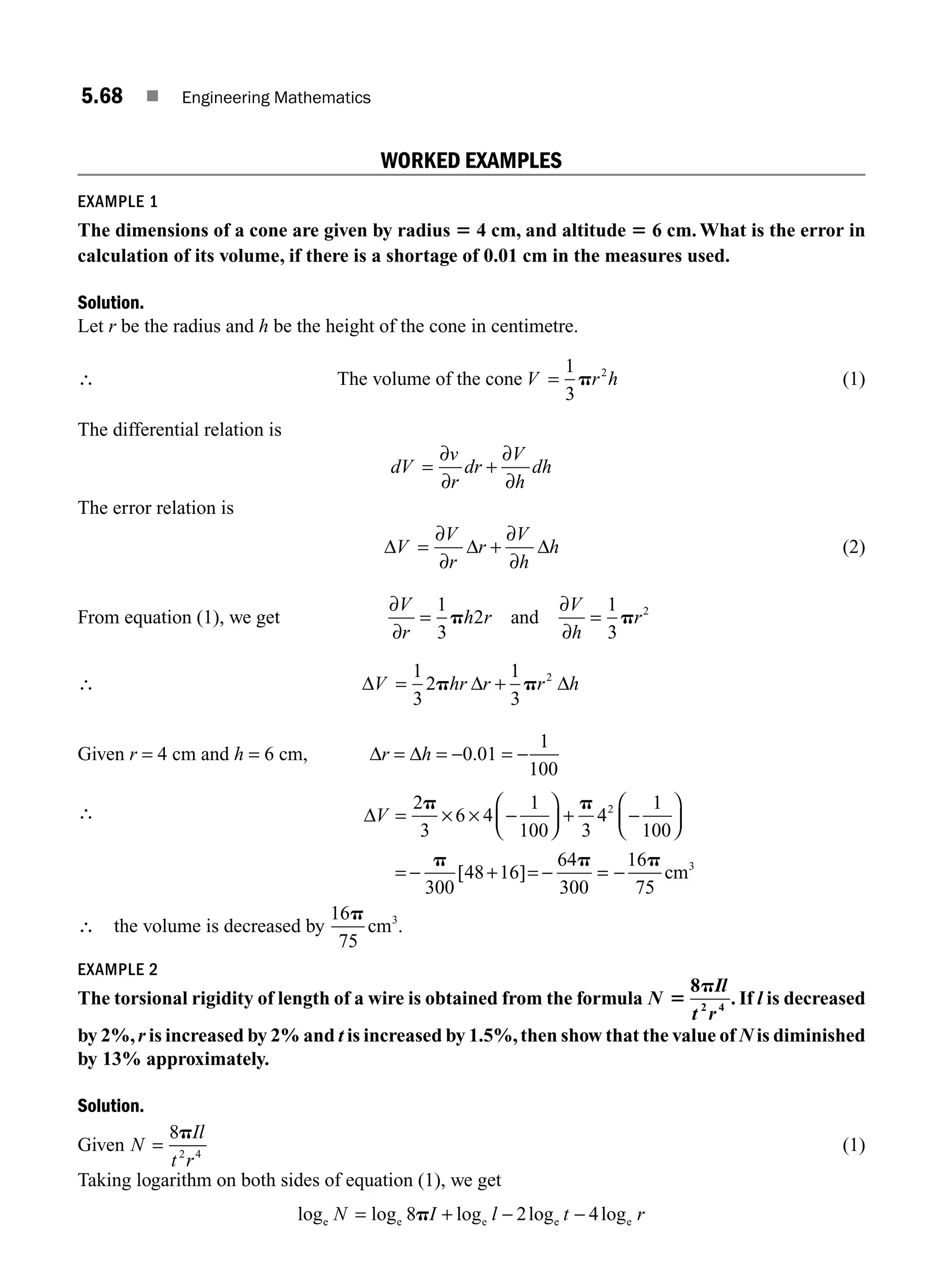 5.68 ■ Engineering Mathematics
WORKED EXAMPLES
EXAMPLE 1
The dimensions of a cone are given by radius 5 4 cm, and altitude 5 6 cm. What is the error in
calculation of its volume, if there is a shortage of 0.01 cm in the measures used.
Solution.
Let r be the radius and h be the height of the cone in centimetre.
∴ The volume of the cone V r h
=
1
3
2
p (1)
The differential relation is
dV
v
r
dr
V
h
dh
= +
∂
∂
∂
∂
The error relation is
Δ Δ Δ
V
V
r
r
V
h
h
= +
∂
∂
∂
∂
(2)
From equation (1), we get
∂
∂
∂
∂
V
r
h r
V
h
r
= =
1
3
2
1
3
2
p p
and
∴ Δ Δ Δ
V hr r r h
= +
1
3
2
1
3
2
p p
Given r = 4 cm and h = 6 cm, Δr = Δh = −0.01 = −
1
100
∴ ΔV = × × −
⎛
⎝
⎜
⎞
⎠
⎟ + −
⎛
⎝
⎜
⎞
⎠
⎟
= − + = −
2
3
6 4
1
100 3
4
1
100
300
48 16
64
300
2
p p
p p
[ ] =
= −
16
75
p
cm3
∴ the volume is decreased by
16
75
p
cm3
.
EXAMPLE 2
The torsional rigidity of length of a wire is obtained from the formula N
Il
t r
5
p
8
2 4
. If l is decreased
by 2%,r is increased by 2% and t is increased by 1.5%,then show that the value of N is diminished
by 13% approximately.
Solution.
Given N
Il
t r
=
8
2 4
p
(1)
Taking logarithm on both sides of equation (1), we get
log log log log log
e e e e e
N I l t r
= + − −
8 2 4
p
M05_ENGINEERING_MATHEMATICS-I _CH05_Part B.indd 68 5/11/2016 4:43:27 PM
 