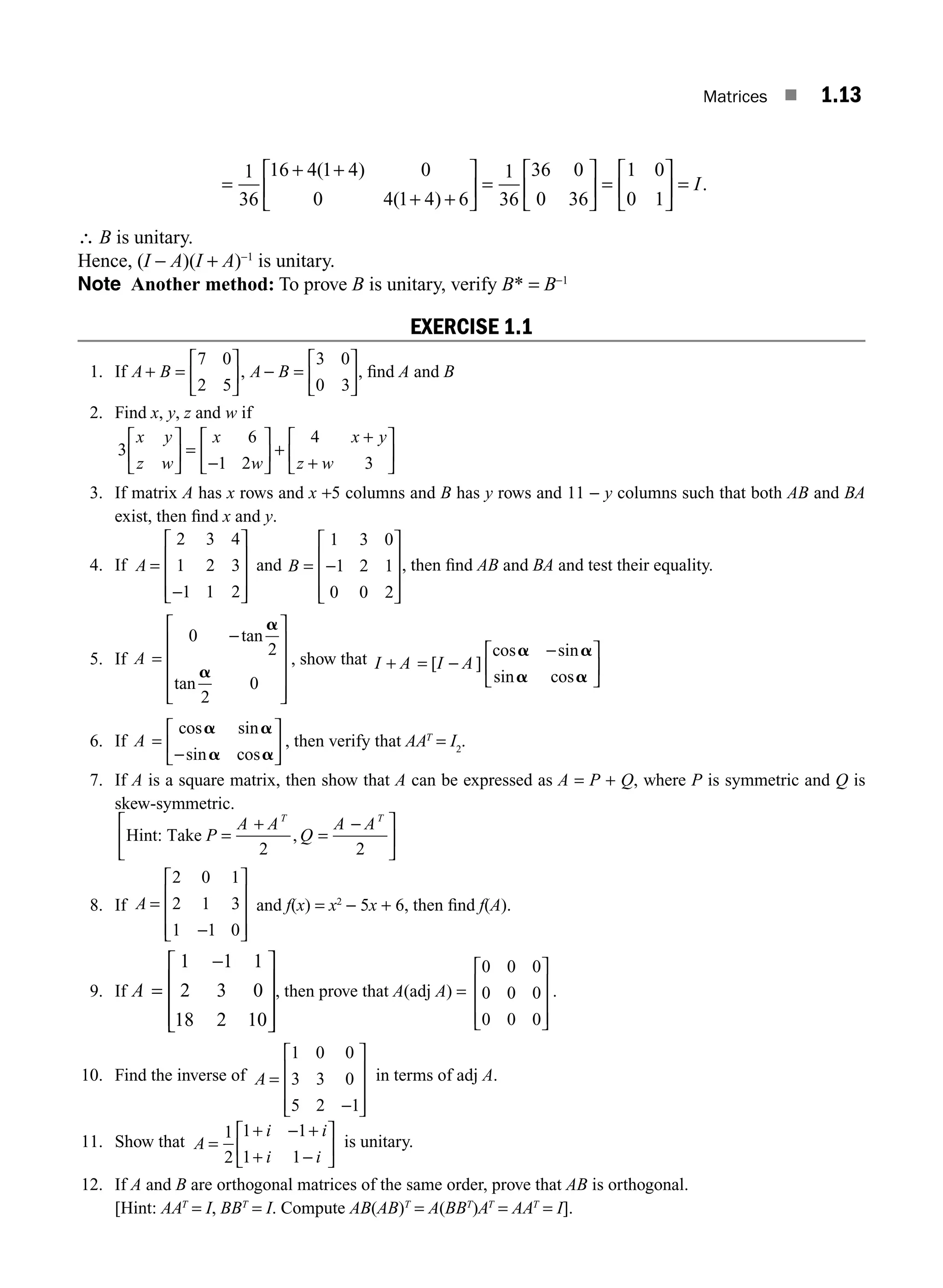 Matrices ■ 1.13
( )
( )
1
36
16 4 1 4 0
0 4 1 4 6
1
36
36 0
0 36
=
+ +
+ +
⎡
⎣
⎢
⎤
⎦
⎥ =
⎡
⎣
⎢
⎢
⎤
⎦
⎥ =
⎡
⎣
⎢
⎤
⎦
⎥ =
1 0
0 1
I.
∴ B is unitary.
Hence, (I − A)(I + A)−1
is unitary.
Note Another method: To prove B is unitary, verify B* = B−1
EXERCISE 1.1
1. If A B A B
+ =
⎡
⎣
⎢
⎤
⎦
⎥ − =
⎡
⎣
⎢
⎤
⎦
⎥
7 0
2 5
3 0
0 3
, , ﬁnd A and B
2. Find x, y, z and w if
3
6
1 2
4
3
x y
z w
x
w
x y
z w
⎡
⎣
⎢
⎤
⎦
⎥ =
−
⎡
⎣
⎢
⎤
⎦
⎥ +
+
+
⎡
⎣
⎢
⎤
⎦
⎥
3. If matrix A has x rows and x +5 columns and B has y rows and 11 − y columns such that both AB and BA
exist, then ﬁnd x and y.
4. If A =
−
⎡
⎣
⎢
⎢
⎢
⎤
⎦
⎥
⎥
⎥
2 3 4
1 2 3
1 1 2
and B = −
⎡
⎣
⎢
⎢
⎢
⎤
⎦
⎥
⎥
⎥
1 3 0
1 2 1
0 0 2
, then ﬁnd AB and BA and test their equality.
5. If A =
−
⎡
⎣
⎢
⎢
⎢
⎢
⎤
⎦
⎥
⎥
⎥
⎥
0
2
2
0
tan
tan
a
a
, show that I A I A
+ = −
−
⎡
⎣
⎢
⎤
⎦
⎥
[ ]
cos sin
sin cos
a a
a a
6. If A =
−
⎡
⎣
⎢
⎤
⎦
⎥
cos sin
sin cos
a a
a a
, then verify that AAT
= I2
.
7. If A is a square matrix, then show that A can be expressed as A = P + Q, where P is symmetric and Q is
skew-symmetric.
Hint: Take P
A A
Q
A A
T T
=
+
=
−
⎡
⎣
⎢
⎤
⎦
⎥
2 2
,
8. If A =
−
⎡
⎣
⎢
⎢
⎢
⎤
⎦
⎥
⎥
⎥
2 0 1
2 1 3
1 1 0
and f(x) = x2
− 5x + 6, then ﬁnd f(A).
9. If A =
−
⎡
⎣
⎢
⎢
⎢
⎤
⎦
⎥
⎥
⎥
1 1 1
2 3 0
18 2 10
, then prove that A(adj A) =
0 0 0
0 0 0
0 0 0
⎡
⎣
⎢
⎢
⎢
⎤
⎦
⎥
⎥
⎥
.
10. Find the inverse of A =
−
⎡
⎣
⎢
⎢
⎢
⎤
⎦
⎥
⎥
⎥
1 0 0
3 3 0
5 2 1
in terms of adj A.
11. Show that A
i i
i i
=
+ − +
+ −
⎡
⎣
⎢
⎤
⎦
⎥
1
2
1 1
1 1
is unitary.
12. If A and B are orthogonal matrices of the same order, prove that AB is orthogonal.
[Hint: AAT
= I, BBT
= I. Compute AB(AB)T
= A(BBT
)AT
= AAT
= I].
M01_ENGINEERING_MATHEMATICS-I _CH01_Part A.indd 13 5/30/2016 4:35:03 PM
 