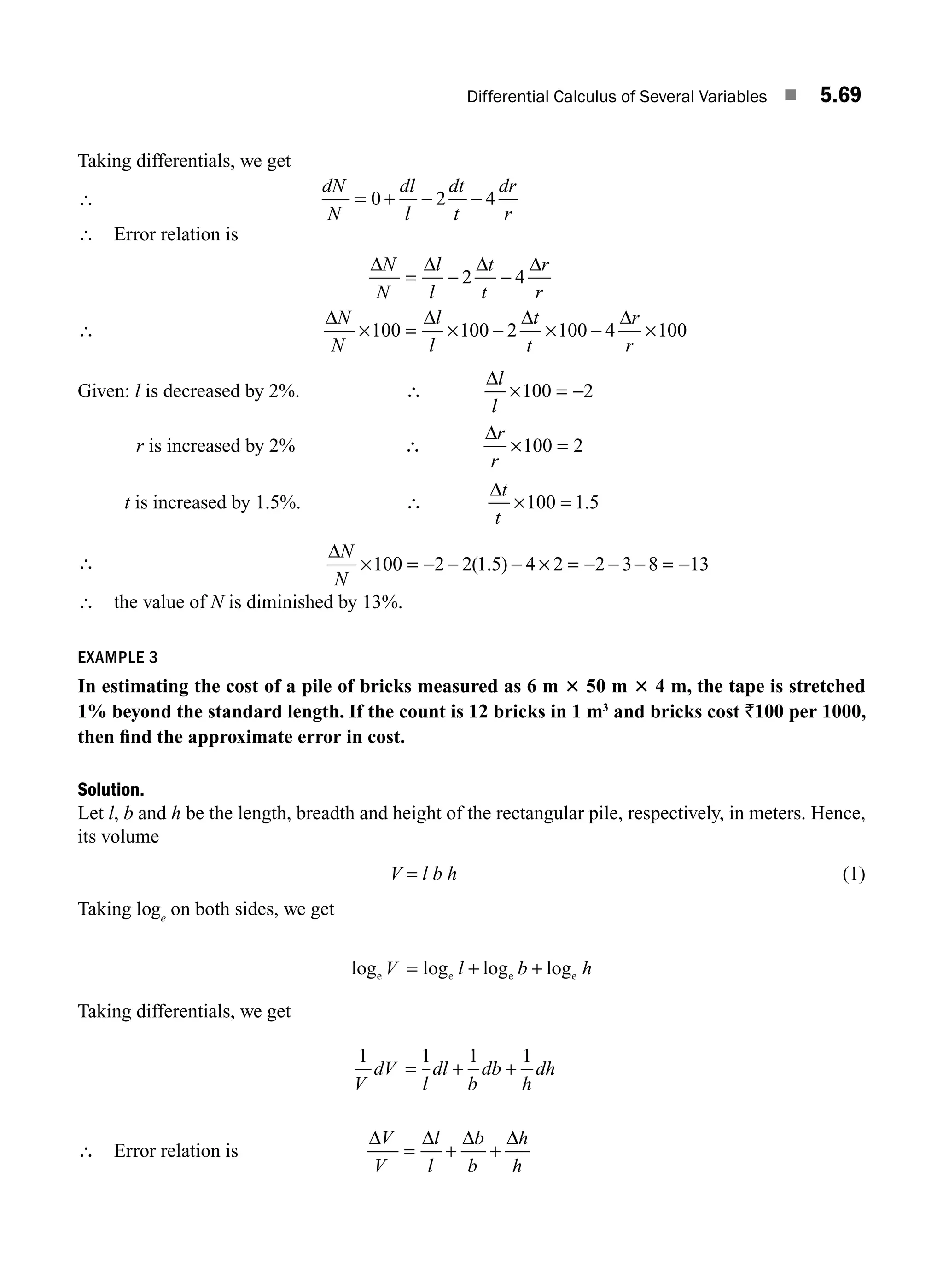 Differential Calculus of Several Variables ■ 5.69
Taking differentials, we get
∴
dN
N
dl
l
dt
t
dr
r
= + − −
0 2 4
∴ Error relation is
∴
Δ Δ Δ Δ
Δ Δ Δ Δ
N
N
l
l
t
t
r
r
N
N
l
l
t
t
r
r
= − −
× = × − × − ×
2 4
100 100 2 100 4 100
Given: l is decreased by 2%. ∴
Δl
l
× = −
100 2
r is increased by 2% ∴
Δr
r
× =
100 2
t is increased by 1.5%. ∴
Δt
t
× =
100 1 5
.
∴
ΔN
N
× = − − − × = − − − = −
100 2 2 1 5 4 2 2 3 8 13
( . )
∴ the value of N is diminished by 13%.
EXAMPLE 3
In estimating the cost of a pile of bricks measured as 6 m 3 50 m 3 4 m, the tape is stretched
1% beyond the standard length. If the count is 12 bricks in 1 m3
and bricks cost `100 per 1000,
then ﬁnd the approximate error in cost.
Solution.
Let l, b and h be the length, breadth and height of the rectangular pile, respectively, in meters. Hence,
its volume
V = l b h (1)
Taking loge
on both sides, we get
log log log log
e e e e
V l b h
= + +
Taking differentials, we get
1 1 1 1
V
dV
l
dl
b
db
h
dh
= + +
∴ Error relation is
Δ Δ Δ Δ
V
V
l
l
b
b
h
h
= + +
M05_ENGINEERING_MATHEMATICS-I _CH05_Part B.indd 69 5/11/2016 4:43:30 PM
 