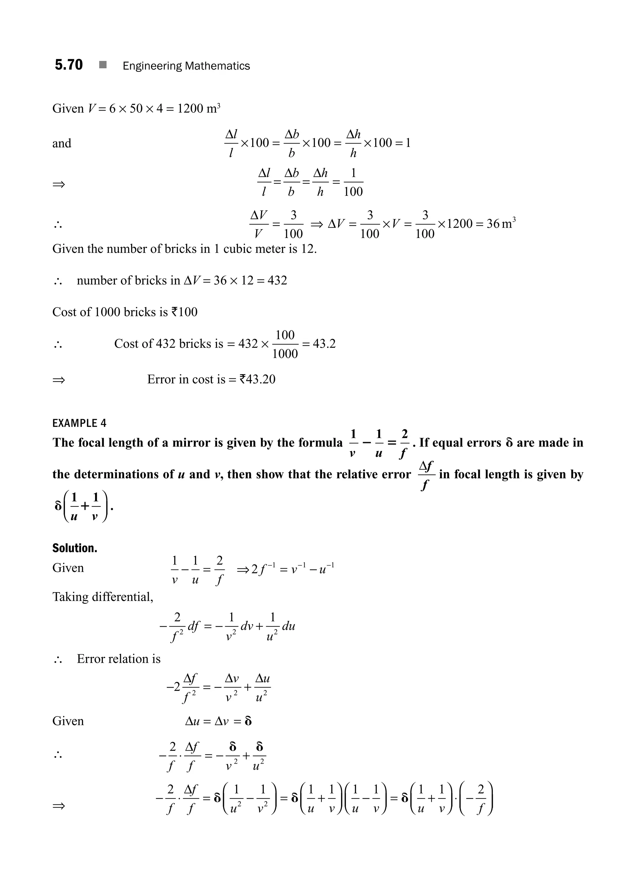 5.70 ■ Engineering Mathematics
Given V = 6 × 50 × 4 = 1200 m3
and
Δ Δ Δ
l
l
b
b
h
h
× = × = × =
100 100 100 1
⇒
Δ Δ Δ
l
l
b
b
h
h
= = =
1
100
∴
Δ
Δ
V
V
V V
= ⇒ = × = × =
3
100
3
100
3
100
1200 36 3
m
Given the number of bricks in 1 cubic meter is 12.
∴ number of bricks in ΔV = 36 × 12 = 432
Cost of 1000 bricks is `100
∴ Cost of 432 bricks is = ×
432
100
1000
= 43.2
⇒ Error in cost is = `43.20
EXAMPLE 4
The focal length of a mirror is given by the formula
1 1 2
v u f
2 5 . If equal errors d are made in
the determinations of u and v, then show that the relative error
Δf
f
in focal length is given by
d 1
1 1
u v
⎛
⎝
⎜
⎞
⎠
⎟ .
Solution.
Given
1 1 2
2 1 1 1
v u f
f v u
− = ⇒ = −
− − −
Taking differential,
− = − +
2 1 1
2 2 2
f
df
v
dv
u
du
∴ Error relation is
− = − +
2 2 2 2
Δ Δ Δ
f
f
v
v
u
u
Given Δ Δ
u v
= = d
∴ − ⋅ = − +
2
2 2
f
f
f v u
Δ d d
⇒
− ⋅ = −
⎛
⎝
⎜
⎞
⎠
⎟ = +
⎛
⎝
⎜
⎞
⎠
⎟ −
⎛
⎝
⎜
⎞
⎠
⎟ = +
⎛
⎝
⎜
⎞
⎠
2 1 1 1 1 1 1 1 1
2 2
f
f
f u v u v u v u v
Δ
d d d ⎟
⎟ ⋅ −
⎛
⎝
⎜
⎞
⎠
⎟
2
f
M05_ENGINEERING_MATHEMATICS-I _CH05_Part B.indd 70 5/11/2016 4:43:33 PM
 