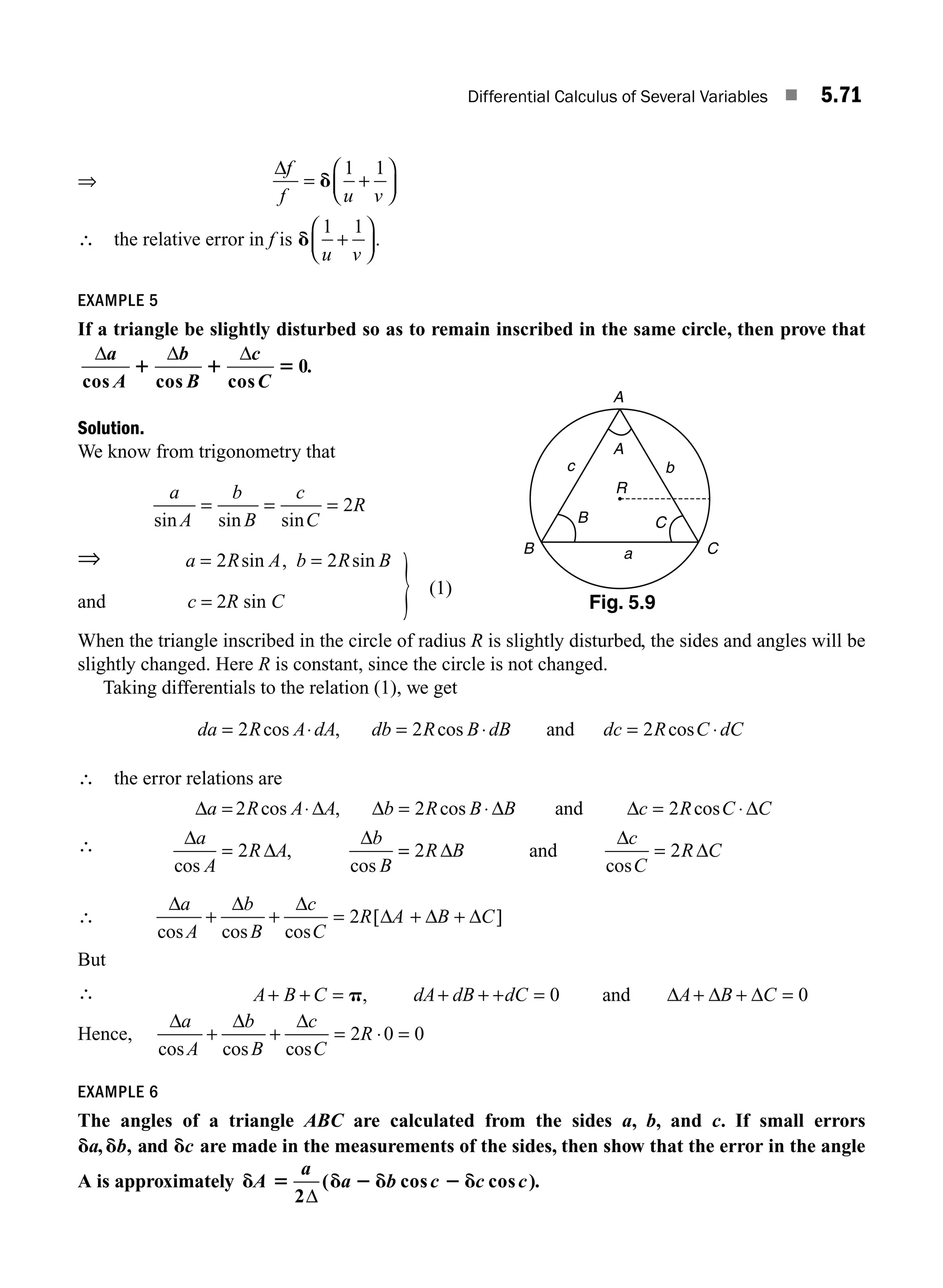 Differential Calculus of Several Variables ■ 5.71
⇒
Δf
f u v
= +
⎛
⎝
⎜
⎞
⎠
⎟
d
1 1
∴ the relative error in f is d
1 1
u v
+
⎛
⎝
⎜
⎞
⎠
⎟.
EXAMPLE 5
If a triangle be slightly disturbed so as to remain inscribed in the same circle, then prove that
Δ Δ Δ
a
A
b
B
c
C
cos cos cos
1 1 5 0.
Solution.
We know from trigonometry that
a
A
b
B
c
C
R
sin sin sin
= = = 2
⇒ a R A b R B
= =
2 2
sin , sin
(1)
and c = 2R sin C
When the triangle inscribed in the circle of radius R is slightly disturbed, the sides and angles will be
slightly changed. Here R is constant, since the circle is not changed.
Taking differentials to the relation (1), we get
da R A dA db R B dB dc R C dC
= ⋅ = ⋅ = ⋅
2 2 2
cos , cos cos
and
∴ the error relations are
∴
Δ Δ Δ Δ Δ Δ
Δ
Δ
Δ
a R A A b R B B c R C C
a
A
R A
b
B
= ⋅ = ⋅ = ⋅
=
2 2 2
2
cos , cos cos
cos
,
cos
and
=
= =
2 2
R B
c
C
R C
Δ
Δ
Δ
and
cos
∴
Δ Δ Δ
Δ Δ Δ
a
A
b
B
c
C
R A B C
cos cos cos
[ ]
+ + = + +
2
But
∴ A B C dA dB dC A B C
+ + = + + + = + + =
p, 0 0
and Δ Δ Δ
Hence,
Δ Δ Δ
a
A
b
B
c
C
R
cos cos cos
+ + = ⋅ =
2 0 0
EXAMPLE 6
The angles of a triangle ABC are calculated from the sides a, b, and c. If small errors
d d d
a b c
, , and are made in the measurements of the sides, then show that the error in the angle
A is approximately d 5 d 2 d 2 d
A
a
a b c c c
2Δ
( cos cos ).
A
A
R
B
B
C
C
c
a
b
Fig. 5.9
M05_ENGINEERING_MATHEMATICS-I _CH05_Part B.indd 71 5/11/2016 4:43:39 PM
 