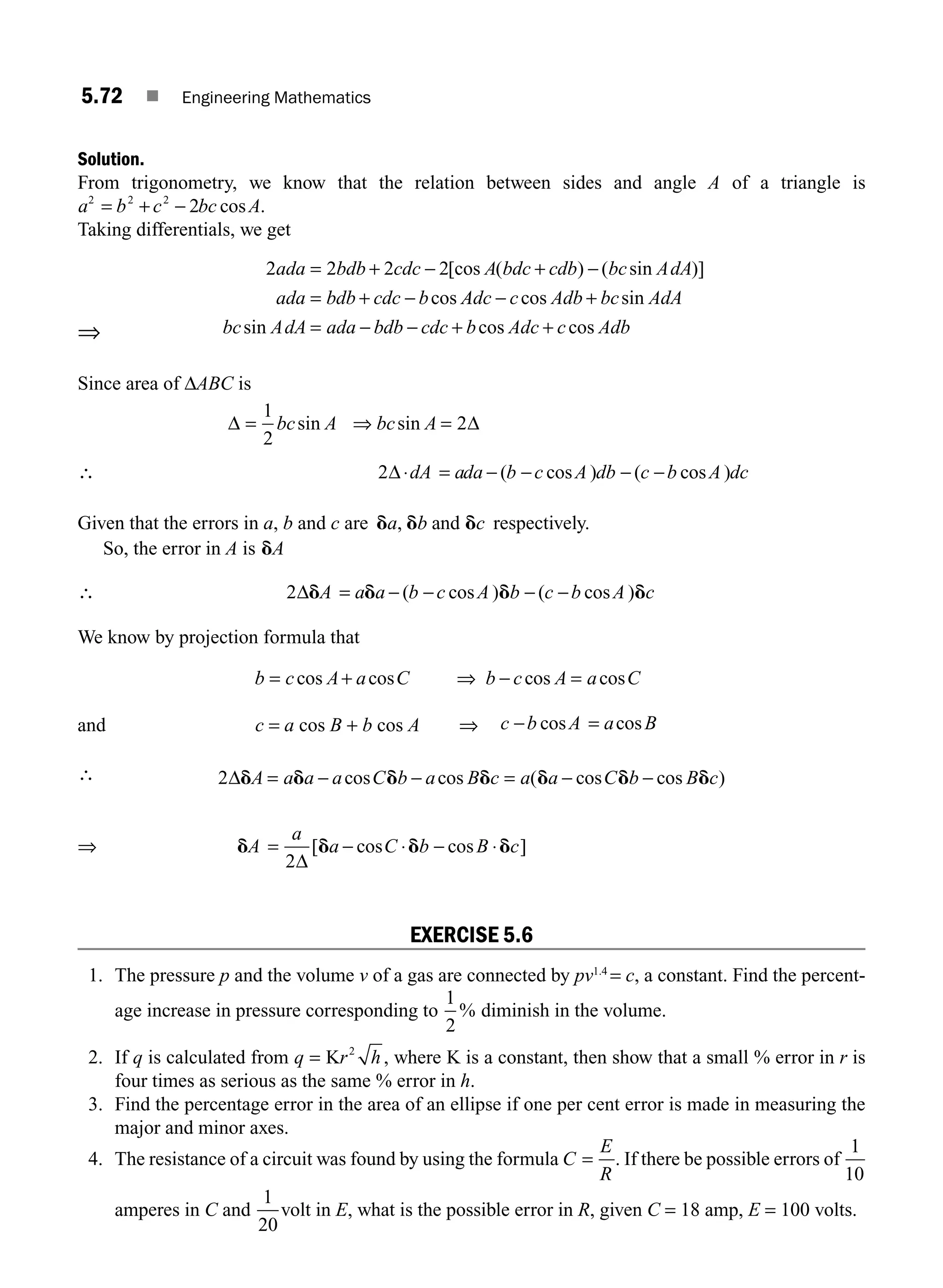 5.72 ■ Engineering Mathematics
Solution.
From trigonometry, we know that the relation between sides and angle A of a triangle is
a b c bc A
2 2 2
2
= + − cos .
Taking differentials, we get
⇒
2 2 2 2
ada bdb cdc A bdc cdb bc AdA
ada bdb cdc b
= + − + −
= + −
[cos ( ) ( sin )]
cos A
Adc c Adb bc AdA
bc AdA ada bdb cdc b Adc c Adb
− +
= − − + +
cos sin
sin cos cos
Since area of ΔABC is
Δ Δ
= ⇒ =
1
2
2
bc A bc A
sin sin
∴ 2Δ⋅ = − − − −
dA ada b c A db c b A dc
( cos ) ( cos )
Given that the errors in a, b and c are d d d
a b c
, and respectively.
So, the error in A is dA
∴ 2Δd d d d
A a a b c A b c b A c
= − − − −
( cos ) ( cos )
We know by projection formula that
b c A a C b c A a C
= + ⇒ − =
cos cos cos cos
and c = a cos B + b cos A ⇒ c b A a B
− =
cos cos
∴ 2Δd d d d d d d
A a a a C b a B c a a C b B c
= − − = − −
cos cos ( cos cos )
⇒ d d d d
A
a
a C b B c
= − ⋅ − ⋅
2Δ
[ cos cos ]
EXERCISE 5.6
1. The pressure p and the volume v of a gas are connected by pv1.4
= c, a constant. Find the percent-
age increase in pressure corresponding to
1
2
% diminish in the volume.
2. If q is calculated from q r h
= K 2
, where K is a constant, then show that a small % error in r is
four times as serious as the same % error in h.
3. Find the percentage error in the area of an ellipse if one per cent error is made in measuring the
major and minor axes.
4. The resistance of a circuit was found by using the formula C
E
R
= . If there be possible errors of
1
10
amperes in C and
1
20
volt in E, what is the possible error in R, given C = 18 amp, E = 100 volts.
M05_ENGINEERING_MATHEMATICS-I _CH05_Part B.indd 72 5/11/2016 4:43:47 PM
 