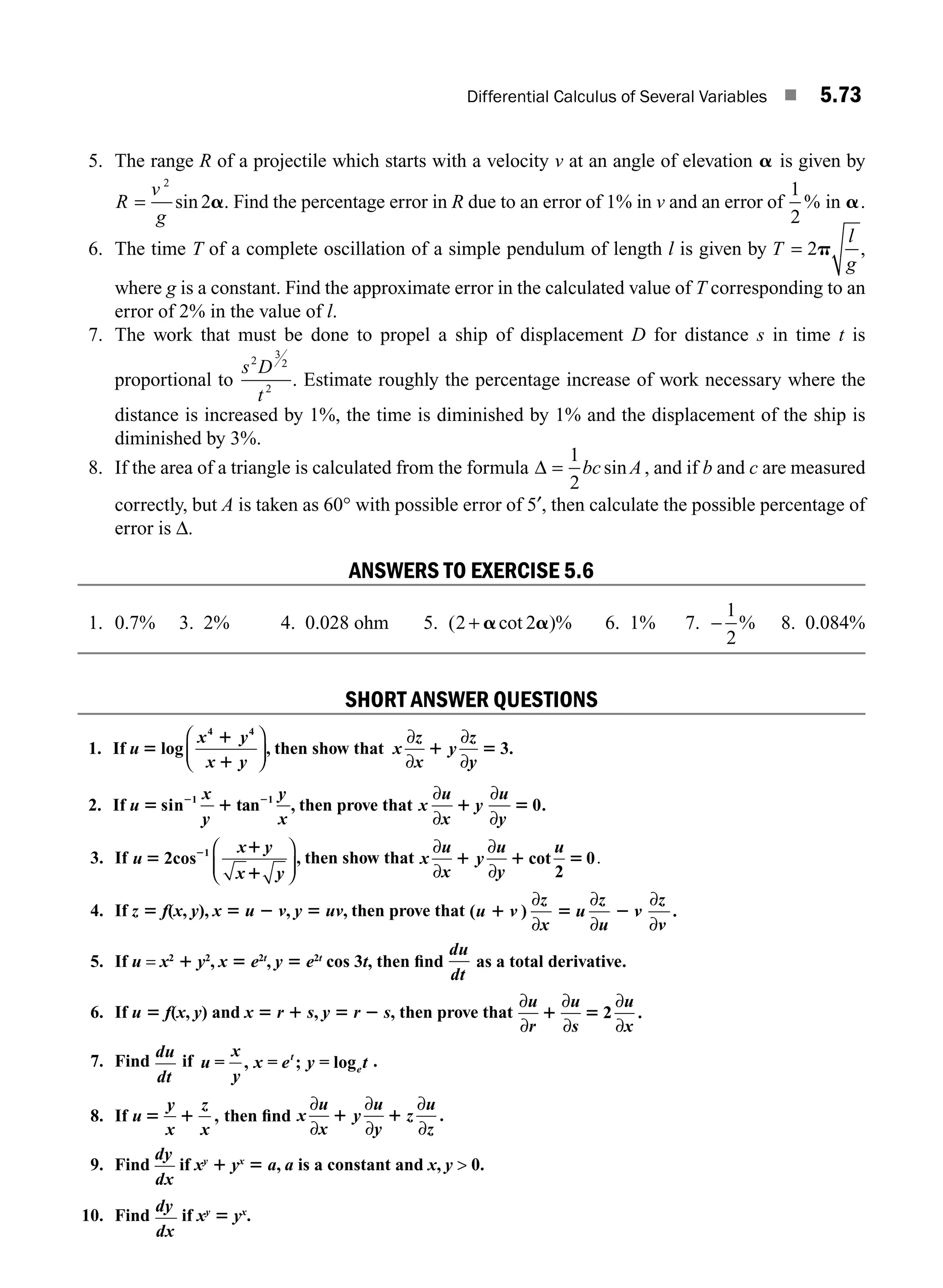 Differential Calculus of Several Variables ■ 5.73
5. The range R of a projectile which starts with a velocity v at an angle of elevation a is given by
R
v
g
=
2
2
sin a. Find the percentage error in R due to an error of 1% in v and an error of
1
2
% in a.
6. The time T of a complete oscillation of a simple pendulum of length l is given by T
l
g
= 2p ,
where g is a constant. Find the approximate error in the calculated value of T corresponding to an
error of 2% in the value of l.
7. The work that must be done to propel a ship of displacement D for distance s in time t is
proportional to
s D
t
2
3
2
2
. Estimate roughly the percentage increase of work necessary where the
distance is increased by 1%, the time is diminished by 1% and the displacement of the ship is
diminished by 3%.
8. If the area of a triangle is calculated from the formula Δ =
1
2
bc A
sin , and if b and c are measured
correctly, but A is taken as 60° with possible error of 5′, then calculate the possible percentage of
error is Δ.
ANSWERS TO EXERCISE 5.6
1. 0.7% 3. 2% 4. 0.028 ohm 5. ( cot )%
2 2
+ a a 6. 1% 7. −
1
2
% 8. 0.084%
SHORT ANSWER QUESTIONS
1. If u
x y
x y
5
1
1
log
4 4
⎛
⎝
⎜
⎞
⎠
⎟, then show that x
z
x
y
z
y
∂
∂
∂
∂
1 5 3.
2. If u
x
y
y
x
5 1
2 2
sin tan
1 1
, then prove that x
u
x
y
u
y
∂
∂
∂
∂
1 5 0.
3. If u
x y
x y
5
1
1
2
2cos 1 ⎛
⎝
⎜
⎞
⎠
⎟
, then show that x
u
x
u
y
∂
∂
∂
∂
1 1 5
y
u
cot
2
0.
4. If z 5 f(x, y), x 5 u 2 v, y 5 uv, then prove that ( )
u v
z
x
u v
1 5 2
∂
∂
∂
∂
∂
∂
z
u
z
v
.
5. If u = x2
1 y2
, x 5 e2t
, y 5 e2t
cos 3t, then ﬁnd
du
dt
as a total derivative.
6. If u 5 f(x, y) and x 5 r 1 s, y 5 r 2 s, then prove that
∂
∂
∂
∂
∂
∂
u
r
u
s
u
x
1 5 2 .
7. Find
du
dt
if u
x
y
x e y t
t
e
= , = ; = log .
8. If u
y
x
z
x
5 1 , then ﬁnd x
u
x
y
u
y
z
u
z
∂
∂
∂
∂
∂
∂
1 1 .
9. Find
dy
dx
if xy
1 yx
5 a, a is a constant and x, y  0.
10. Find
dy
dx
if xy
5 yx
.
M05_ENGINEERING_MATHEMATICS-I _CH05_Part B.indd 73 5/11/2016 4:44:01 PM
 