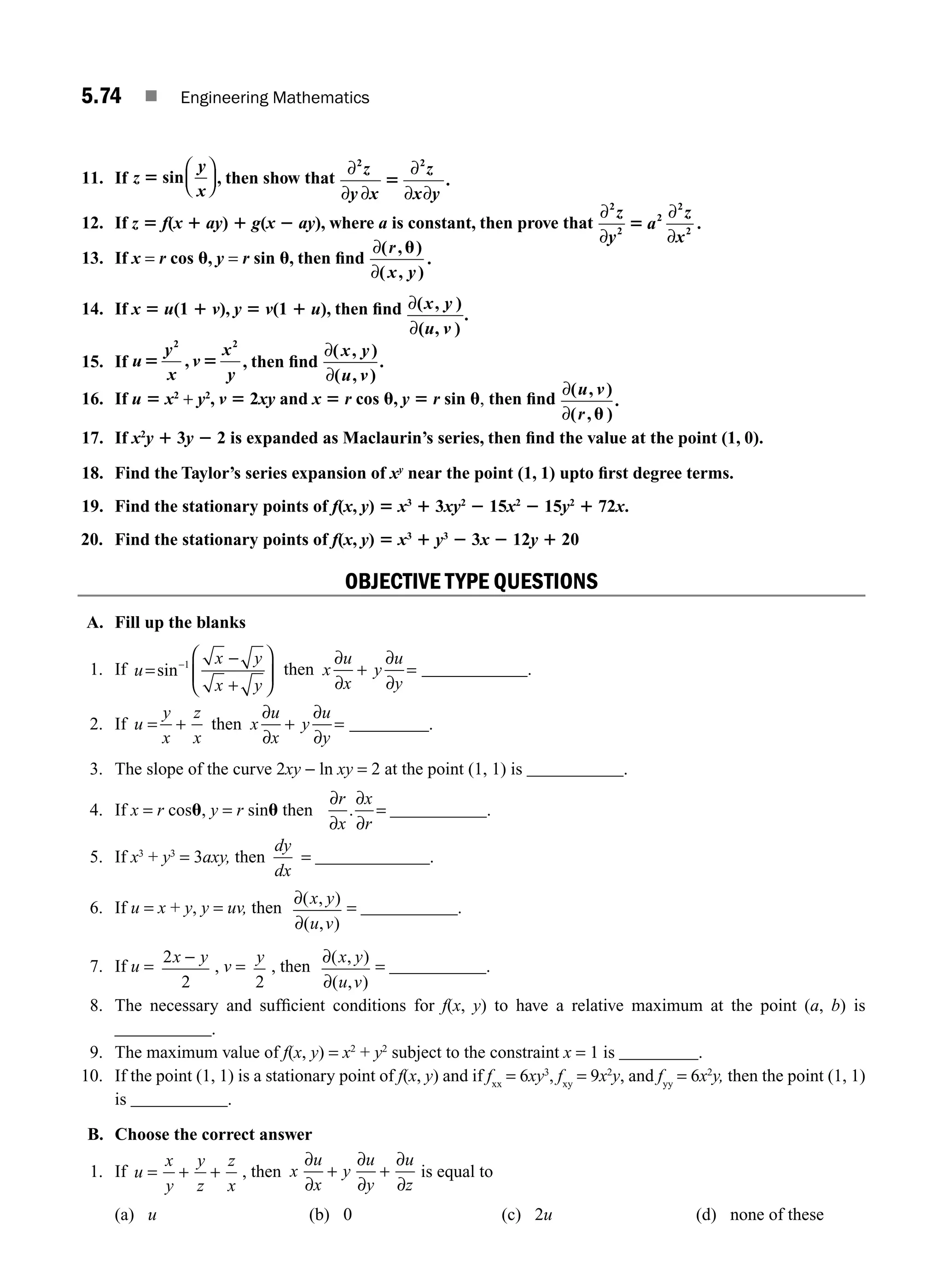 5.74 ■ Engineering Mathematics
11. If z
y
x
5 sin
⎛
⎝
⎜
⎞
⎠
⎟ , then show that
∂
∂ ∂
∂
∂ ∂
2 2
.
z
y x
z
x y
5
12. If z 5 f(x 1 ay) 1 g(x 2 ay), where a is constant, then prove that
∂
∂
∂
∂
2
2
2
2
2
.
z
y
a
z
x
5
13. If x = r cos u, y = r sin u, then ﬁnd
∂
∂
( , )
( , )
.
r
x y
u
14. If x 5 u(1 1 v), y 5 v(1 1 u), then ﬁnd ∂
∂
( , )
( , )
x y
u v
.
15. If u
y
x
v
x
y
5 5
2 2
, , then ﬁnd
∂
∂
( , )
( , )
x y
u v
.
16. If u 5 x2
+ y2
, v 5 2xy and x 5 r cos u, y 5 r sin u, then ﬁnd
∂
∂
( , )
( ,
u v
r
.
u )
17. If x2
y 1 3y 2 2 is expanded as Maclaurin’s series, then ﬁnd the value at the point (1, 0).
18. Find the Taylor’s series expansion of xy
near the point (1, 1) upto ﬁrst degree terms.
19. Find the stationary points of f(x, y) 5 x3
1 3xy2
2 15x2
2 15y2
1 72x.
20. Find the stationary points of f(x, y) 5 x3
1 y3
2 3x 2 12y 1 20
OBJECTIVE TYPE QUESTIONS
A. Fill up the blanks
1. If u
x y
x y
=
−
+
⎛
⎝
⎜
⎞
⎠
⎟
−
sin 1
then x
u
x
y
u
y
∂
∂
+
∂
∂
= ____________.
2. If u
y
x
z
x
= + then x
u
x
y
u
y
∂
∂
+
∂
∂
= _________.
3. The slope of the curve 2xy − ln xy = 2 at the point (1, 1) is ___________.
4. If x = r cosu, y = r sinu then
∂
∂
∂
∂
=
r
x
x
r
. ___________.
5. If x3
+ y3
= 3axy, then
dy
dx
= _____________.
6. If u = x + y, y = uv, then
∂
∂
( , )
( , )
x y
u v
= ___________.
7. If u =
2
2
x y
−
, v =
y
2
, then
∂
∂
( , )
( , )
x y
u v
= ___________.
8. The necessary and sufﬁcient conditions for f(x, y) to have a relative maximum at the point (a, b) is
___________.
9. The maximum value of f(x, y) = x2
+ y2
subject to the constraint x = 1 is _________.
10. If the point (1, 1) is a stationary point of f(x, y) and if fxx
= 6xy3
, fxy
= 9x2
y, and fyy
= 6x2
y, then the point (1, 1)
is ___________.
B. Choose the correct answer
1. If u
x
y
y
z
z
x
= + + , then x
u
x
y
u
y
u
z
∂
∂
+
∂
∂
+
∂
∂
is equal to
(a) u (b) 0 (c) 2u (d) none of these
M05_ENGINEERING_MATHEMATICS-I _CH05_Part B.indd 74 5/11/2016 4:44:09 PM
 