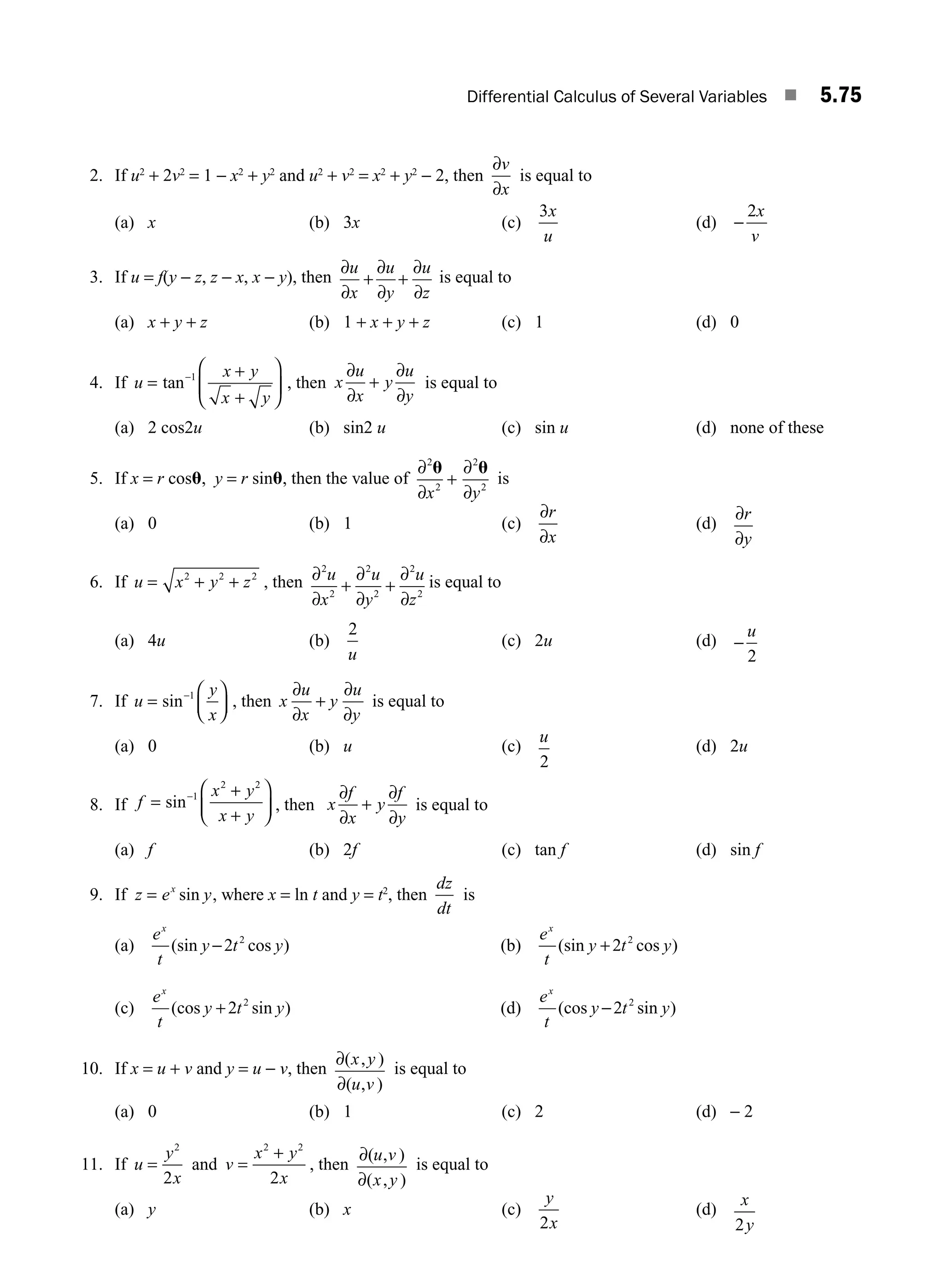 Differential Calculus of Several Variables ■ 5.75
2. If u2
+ 2v2
= 1 − x2
+ y2
and u2
+ v2
= x2
+ y2
− 2, then
∂
∂
v
x
is equal to
(a) x (b) 3x (c)
3x
u
(d) −
2x
v
3. If u = f(y − z, z − x, x − y), then
∂
∂
+
∂
∂
+
∂
∂
u
x
u
y
u
z
is equal to
(a) x + y + z (b) 1 + x + y + z (c) 1 (d) 0
4. If u
x y
x y
=
+
+
⎛
⎝
⎜
⎞
⎠
⎟
−
tan 1
, then x
u
x
y
u
y
∂
∂
+
∂
∂
is equal to
(a) 2 cos2u (b) sin2 u (c) sin u (d) none of these
5. If x = r cosu, y = r sinu, then the value of
∂
∂
+
∂
∂
2
2
2
2
u u
x y
is
(a) 0 (b) 1 (c)
∂
∂
r
x
(d)
∂
∂
r
y
6. If u x y z
= + +
2 2 2
, then ∂
∂
+
∂
∂
+
∂
∂
2
2
2
2
2
2
u
x
u
y
u
z
is equal to
(a) 4u (b)
2
u
(c) 2u (d) −
u
2
7. If u
y
x
=
⎛
⎝
⎜
⎞
⎠
⎟
−
sin 1
, then x
u
x
y
u
y
∂
∂
+
∂
∂
is equal to
(a) 0 (b) u (c)
u
2
(d) 2u
8. If f
x y
x y
=
+
+
⎛
⎝
⎜
⎞
⎠
⎟
−
sin 1
2 2
, then x
f
x
y
f
y
∂
∂
+
∂
∂
is equal to
(a) f (b) 2f (c) tan f (d) sin f
9. If z e y
x
= sin , where x = ln t and y = t2
, then
dz
dt
is
(a)
e
t
y t y
x
(sin cos )
−2 2
(b)
e
t
y t y
x
(sin cos )
+2 2
(c)
e
t
y t y
x
(cos sin )
+2 2
(d)
e
t
y t y
x
(cos sin )
−2 2
10. If x = u + v and y = u − v, then
∂
∂
( , )
( , )
x y
u v
is equal to
(a) 0 (b) 1 (c) 2 (d) − 2
11. If u
y
x
=
2
2
and v
x y
x
=
+
2 2
2
, then
∂
∂
( , )
( , )
u v
x y
is equal to
(a) y (b) x (c)
y
x
2
(d)
x
y
2
M05_ENGINEERING_MATHEMATICS-I _CH05_Part B.indd 75 5/11/2016 4:44:21 PM
 