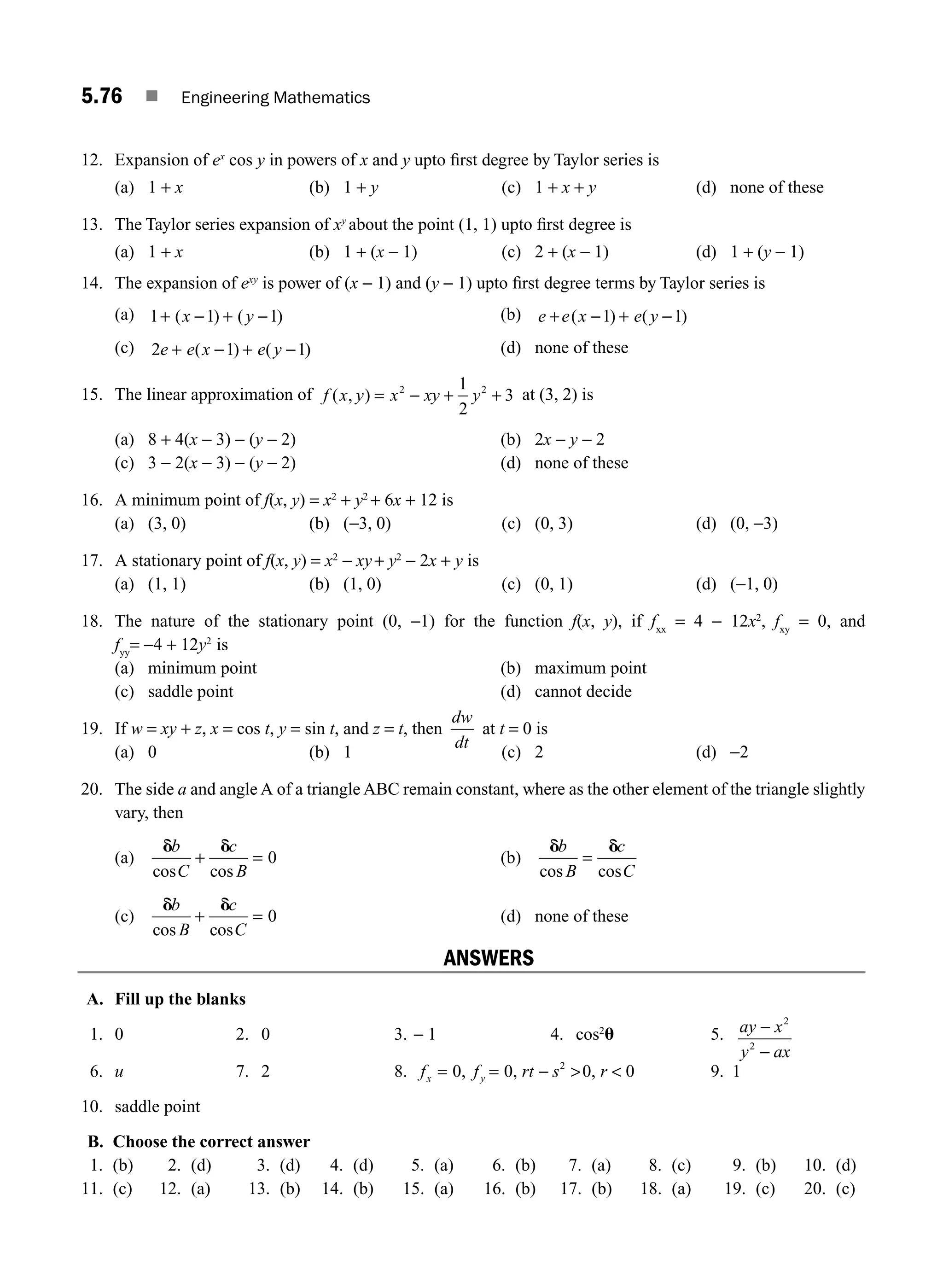 5.76 ■ Engineering Mathematics
12. Expansion of ex
cos y in powers of x and y upto ﬁrst degree by Taylor series is
(a) 1 + x (b) 1 + y (c) 1 + x + y (d) none of these
13. The Taylor series expansion of xy
about the point (1, 1) upto ﬁrst degree is
(a) 1 + x (b) 1 + (x − 1) (c) 2 + (x − 1) (d) 1 + (y − 1)
14. The expansion of exy
is power of (x − 1) and (y − 1) upto ﬁrst degree terms by Taylor series is
(a) 1 1 1
+ − + −
( ) ( )
x y (b) e e x e y
+ − + −
( ) ( )
1 1
(c) 2 1 1
e e x e y
+ − + −
( ) ( ) (d) none of these
15. The linear approximation of f x y x xy y
( , ) = − + +
2 2
1
2
3 at (3, 2) is
(a) 8 + 4(x − 3) − (y − 2) (b) 2x − y − 2
(c) 3 − 2(x − 3) − (y − 2) (d) none of these
16. A minimum point of f(x, y) = x2
+ y2
+ 6x + 12 is
(a) (3, 0) (b) (−3, 0) (c) (0, 3) (d) (0, −3)
17. A stationary point of f(x, y) = x2
− xy+ y2
− 2x + y is
(a) (1, 1) (b) (1, 0) (c) (0, 1) (d) (−1, 0)
18. The nature of the stationary point (0, −1) for the function f(x, y), if fxx
= 4 − 12x2
, fxy
= 0, and
fyy
= −4 + 12y2
is
(a) minimum point (b) maximum point
(c) saddle point (d) cannot decide
19. If w = xy + z, x = cos t, y = sin t, and z = t, then
dw
dt
at t = 0 is
(a) 0 (b) 1 (c) 2 (d) −2
20. The side a and angle A of a triangle ABC remain constant, where as the other element of the triangle slightly
vary, then
(a)
d d
b
C
c
B
cos cos
+ = 0 (b)
d d
b
B
c
C
cos cos
=
(c)
d d
b
B
c
C
cos cos
+ = 0 (d) none of these
ANSWERS
A. Fill up the blanks
1. 0 2. 0 3. − 1 4. cos2
u 5. ay x
y ax
−
−
2
2
6. u 7. 2 8. f f rt s r
x y
= = −  
0 0 0 0
2
, , , 9. 1
10. saddle point
B. Choose the correct answer
1. (b) 2. (d) 3. (d) 4. (d) 5. (a) 6. (b) 7. (a) 8. (c) 9. (b) 10. (d)
11. (c) 12. (a) 13. (b) 14. (b) 15. (a) 16. (b) 17. (b) 18. (a) 19. (c) 20. (c)
M05_ENGINEERING_MATHEMATICS-I _CH05_Part B.indd 76 5/11/2016 4:44:25 PM
 