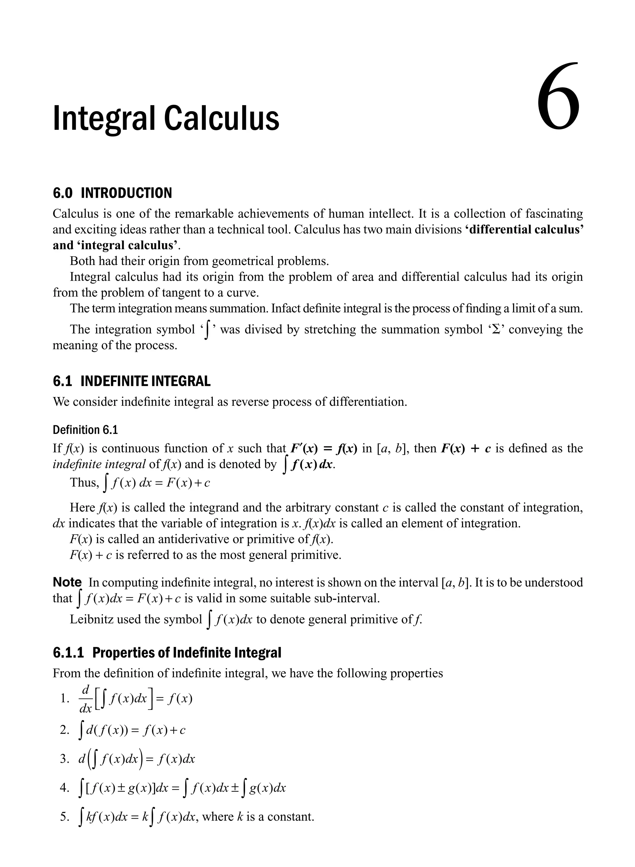 6.0 INTRODUCTION
Calculus is one of the remarkable achievements of human intellect. It is a collection of fascinating
and exciting ideas rather than a technical tool. Calculus has two main divisions ‘differential calculus’
and ‘integral calculus’.
Both had their origin from geometrical problems.
Integral calculus had its origin from the problem of area and differential calculus had its origin
from the problem of tangent to a curve.
The term integration means summation. Infact deﬁnite integral is the process of ﬁnding a limit of a sum.
The integration symbol ‘∫’ was divised by stretching the summation symbol ‘S’ conveying the
meaning of the process.
6.1 INDEFINITE INTEGRAL
We consider indeﬁnite integral as reverse process of differentiation.
Definition 6.1
If f(x) is continuous function of x such that F′(x) 5 f(x) in [a, b], then F(x) 1 c is deﬁned as the
indeﬁnite integral of f(x) and is denoted by f x dx
( )
∫ .
Thus, f x dx F x c
( ) ( )
= +
∫
Here f(x) is called the integrand and the arbitrary constant c is called the constant of integration,
dx indicates that the variable of integration is x. f(x)dx is called an element of integration.
F(x) is called an antiderivative or primitive of f(x).
F(x) + c is referred to as the most general primitive.
Note In computing indeﬁnite integral, no interest is shown on the interval [a, b]. It is to be understood
that f x dx F x c
( ) ( )
= +
∫ is valid in some suitable sub-interval.
Leibnitz used the symbol f x dx
( )
∫ to denote general primitive of f.
6.1.1 Properties of Indefinite Integral
From the deﬁnition of indeﬁnite integral, we have the following properties
1.
d
dx
f x dx f x
( ) ( )
∫
⎡
⎣
⎤
⎦ =
2. d f x f x c
( ( )) ( )
= +
∫
3. d f x dx f x dx
( ) ( )
∫
( )=
4. [ ( ) ( )] ( ) ( )
f x g x dx f x dx g x dx
± = ±
∫ ∫
∫
5. kf x dx k f x dx
( ) ( ) ,
= ∫
∫ where k is a constant.
6
Integral Calculus
M06_ENGINEERING_MATHEMATICS-I _CH06_PART A.indd 1 5/19/2016 4:42:30 PM
 