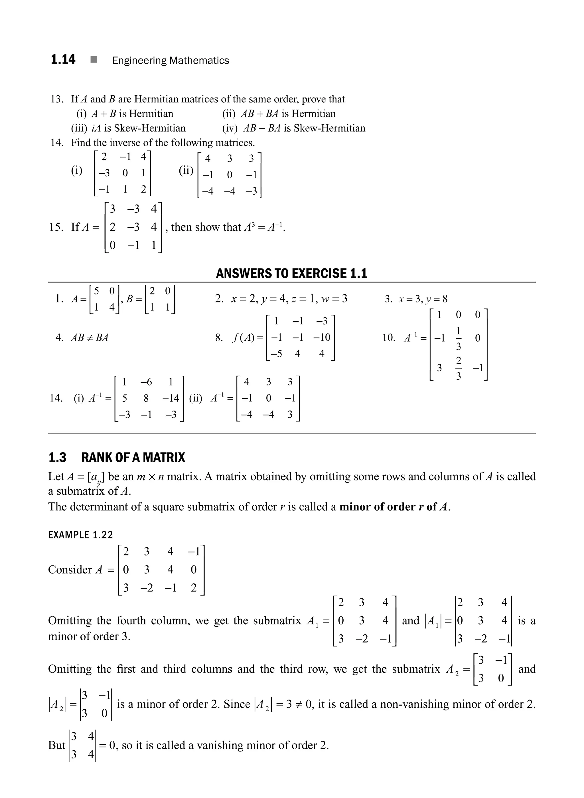 1.14 ■ Engineering Mathematics
13. If A and B are Hermitian matrices of the same order, prove that
(i) A + B is Hermitian (ii) AB + BA is Hermitian
(iii) iA is Skew-Hermitian (iv) AB − BA is Skew-Hermitian
14. Find the inverse of the following matrices.
(i)
2 1 4
3 0 1
1 1 2
−
−
−
⎡
⎣
⎢
⎢
⎢
⎤
⎦
⎥
⎥
⎥
(ii)
4 3 3
1 0 1
4 4 3
− −
− − −
⎡
⎣
⎢
⎢
⎢
⎤
⎦
⎥
⎥
⎥
15. If A =
3 3 4
2 3 4
0 1 1
−
−
−
⎡
⎣
⎢
⎢
⎢
⎤
⎦
⎥
⎥
⎥
, then show that A3
= A−1
.
ANSWERS TO EXERCISE 1.1
1. A B
=
⎡
⎣
⎢
⎤
⎦
⎥ =
⎡
⎣
⎢
⎤
⎦
⎥
5 0
1 4
2 0
1 1
, 2. x = 2, y = 4, z = 1, w = 3 3. x = 3, y = 8
4. AB ≠ BA 8. f A
( ) =
− −
− − −
−
⎡
⎣
⎢
⎢
⎢
⎤
⎦
⎥
⎥
⎥
1 1 3
1 1 10
5 4 4
10. A−
= −
−
⎡
⎣
⎢
⎢
⎢
⎢
⎢
⎤
⎦
⎥
⎥
⎥
⎥
⎥
1
1 0 0
1
1
3
0
3
2
3
1
14. (i) A−
=
−
−
− − −
⎡
⎣
⎢
⎢
⎢
⎤
⎦
⎥
⎥
⎥
1
1 6 1
5 8 14
3 1 3
(ii) A−
= − −
− −
⎡
⎣
⎢
⎢
⎢
⎤
⎦
⎥
⎥
⎥
1
4 3 3
1 0 1
4 4 3
1.3 RANK OF A MATRIX
Let A = [aij
] be an m × n matrix. A matrix obtained by omitting some rows and columns of A is called
a submatrix of A.
The determinant of a square submatrix of order r is called a minor of order r of A.
EXAMPLE 1.22
Consider A =
−
− −
⎡
⎣
⎢
⎢
⎢
⎤
⎦
⎥
⎥
⎥
2 3 4 1
0 3 4 0
3 2 1 2
Omitting the fourth column, we get the submatrix A1
2 3 4
0 3 4
3 2 1
=
− −
⎡
⎣
⎢
⎢
⎢
⎤
⎦
⎥
⎥
⎥
and A1
2 3 4
0 3 4
3 2 1
=
− −
is a
minor of order 3.
Omitting the ﬁrst and third columns and the third row, we get the submatrix A2
3 1
3 0
=
−
⎡
⎣
⎢
⎤
⎦
⎥ and
A2
3 1
3 0
=
−
is a minor of order 2. Since A2 = 3 ≠ 0, it is called a non-vanishing minor of order 2.
But
3 4
3 4
0
= , so it is called a vanishing minor of order 2.
M01_ENGINEERING_MATHEMATICS-I _CH01_Part A.indd 14 5/30/2016 4:35:06 PM
 
