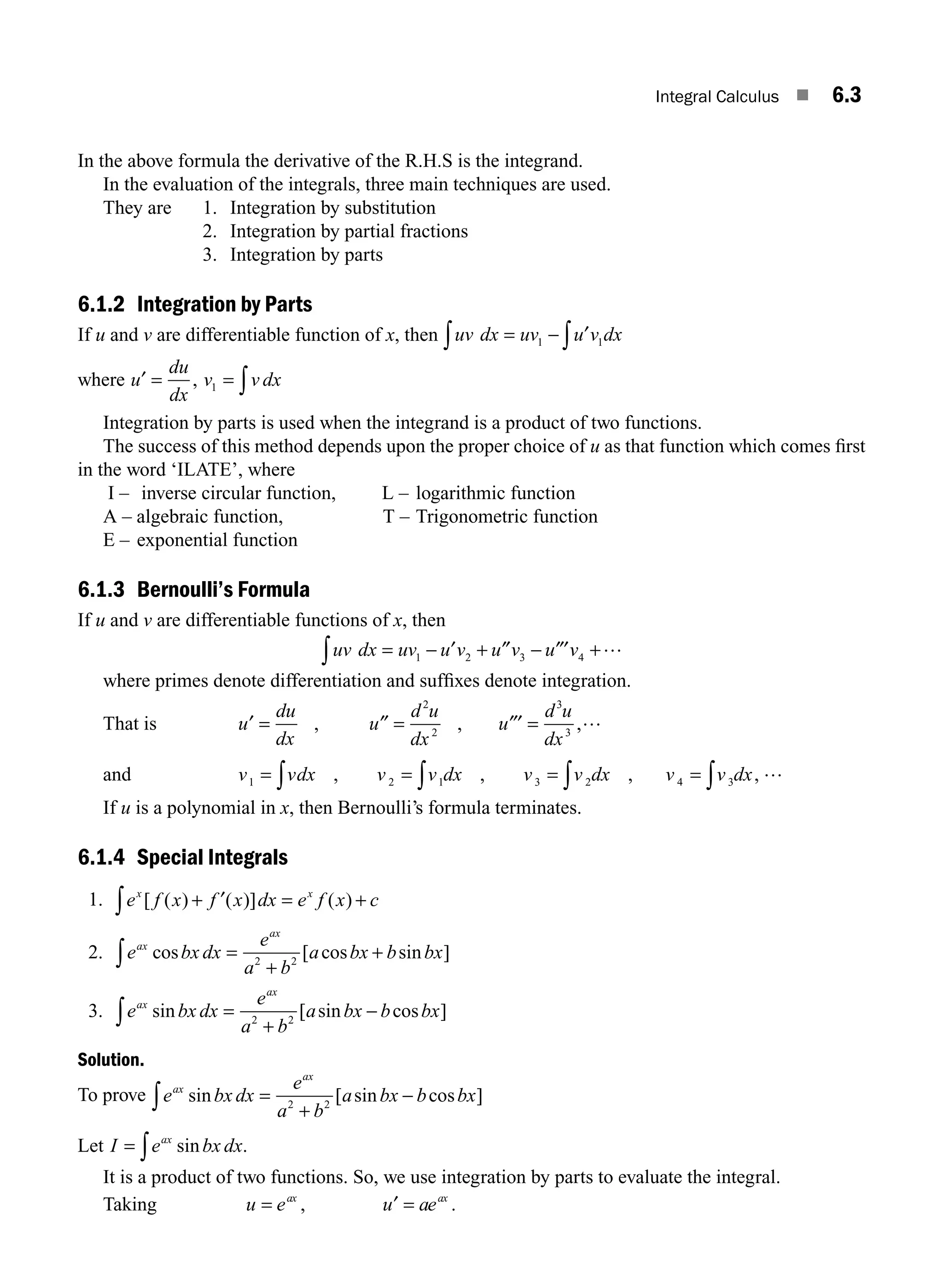 Integral Calculus ■ 6.3
In the above formula the derivative of the R.H.S is the integrand.
In the evaluation of the integrals, three main techniques are used.
They are 1. Integration by substitution
2. Integration by partial fractions
3. Integration by parts
6.1.2 Integration by Parts
If u and v are differentiable function of x, then uv dx uv u v dx
= − ∫
∫ 1 1
′
where u
du
dx
v v dx
′ = = ∫
, 1
Integration by parts is used when the integrand is a product of two functions.
The success of this method depends upon the proper choice of u as that function which comes ﬁrst
in the word ‘ILATE’, where
I – inverse circular function, L – logarithmic function
A – algebraic function, T – Trigonometric function
E – exponential function
6.1.3 Bernoulli’s Formula
If u and v are differentiable functions of x, then
uv dx uv u v u v u v
= − + − +
∫ 1 2 3 4
′ ″ ″′ …
where primes denote differentiation and sufﬁxes denote integration.
That is u
du
dx
u
d u
dx
u
d u
dx
′ ″ ″′ …
= = =
, , ,
2
2
3
3
and v vdx v v dx v v dx v v dx
1 2 1 3 2 4 3
= = = =
∫ ∫ ∫ ∫
, , , , …
If u is a polynomial in x, then Bernoulli’s formula terminates.
6.1.4 Special Integrals
1. e f x f x dx e f x c
x x
[ ( ) ( )] ( )
+ = +
∫ ′
2. e bx dx
e
a b
a bx b bx
ax
ax
cos [ cos sin ]
=
+
+
∫ 2 2
3. e bx dx
e
a b
a bx b bx
ax
ax
sin [ sin cos ]
=
+
−
∫ 2 2
Solution.
To prove e bx dx
e
a b
a bx b bx
ax
ax
sin [ sin cos ]
=
+
−
∫ 2 2
Let I e bx dx
ax
= ∫ sin .
It is a product of two functions. So, we use integration by parts to evaluate the integral.
Taking u e u ae
ax ax
= =
, .
′
M06_ENGINEERING_MATHEMATICS-I _CH06_PART A.indd 3 5/19/2016 4:42:36 PM
 
