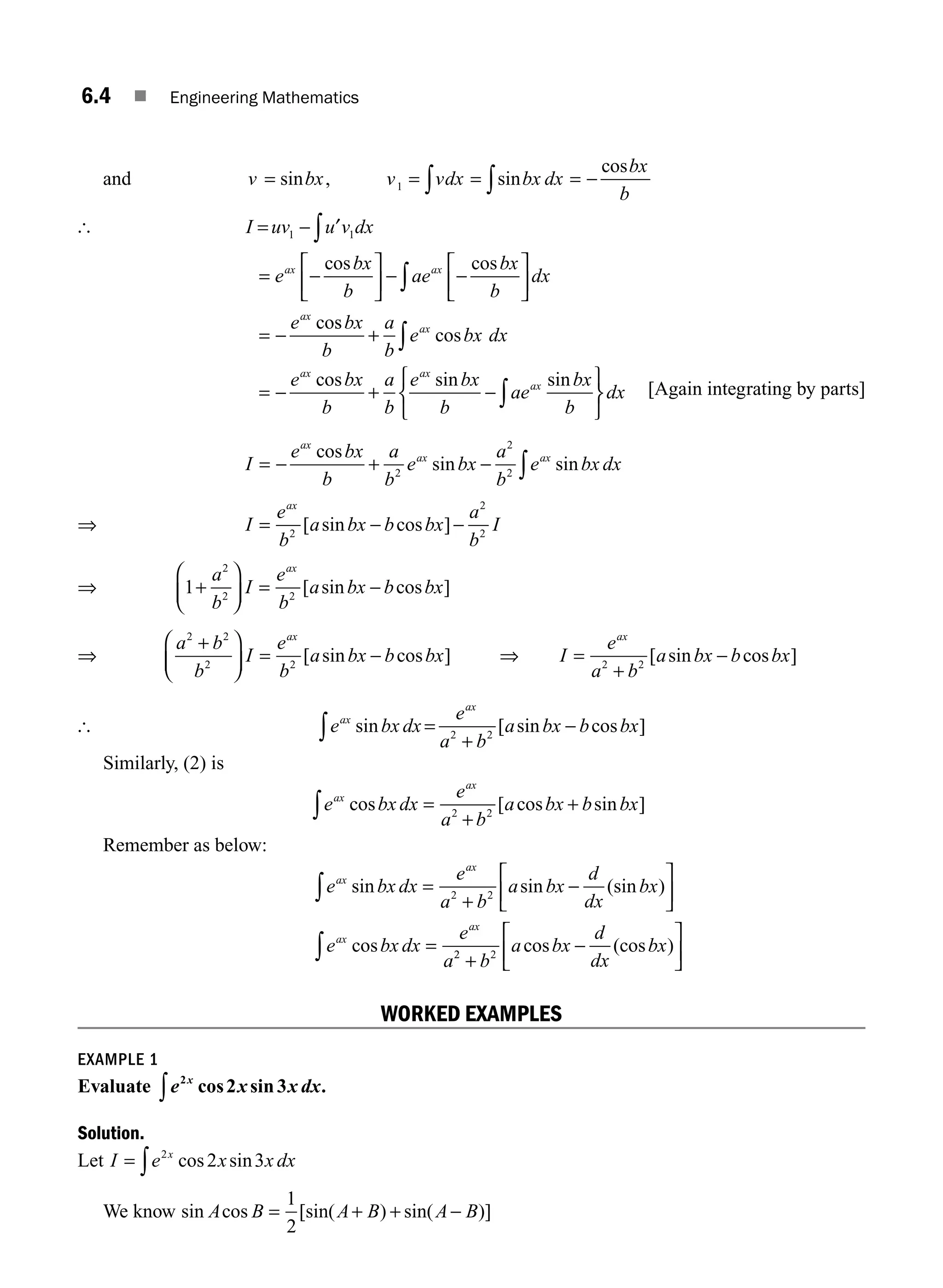 6.4 ■ Engineering Mathematics
and v bx v vdx bx dx
bx
b
= = = = −
∫
∫
sin , sin
cos
1
[ I uv u v dx
e
bx
b
ae
bx
b
dx
e
ax ax
ax
= −
= −
⎡
⎣
⎢
⎤
⎦
⎥ − −
⎡
⎣
⎢
⎤
⎦
⎥
= −
∫
∫
1 1
′
cos cos
cos
s
cos
cos sin sin
bx
b
a
b
e bx dx
e bx
b
a
b
e bx
b
ae
bx
b
ax
ax ax
ax
+
= − + −
⎧
⎨
⎩
⎫
∫
∫ ⎬
⎬
⎭
dx [Again integrating by parts]
I
e bx
b
a
b
e bx
a
b
e bx dx
ax
ax ax
= − + − ∫
cos
sin sin
2
2
2
⇒ I
e
b
a bx b bx
a
b
I
ax
= − −
2
2
2
[ sin cos ]
⇒ 1
2
2 2
+
⎛
⎝
⎜
⎞
⎠
⎟ = −
a
b
I
e
b
a bx b bx
ax
[ sin cos ]
⇒
a b
b
I
e
b
a bx b bx
ax
2 2
2 2
+
⎛
⎝
⎜
⎞
⎠
⎟ = −
[ sin cos ] ⇒ I
e
a b
a bx b bx
ax
=
+
−
2 2
[ sin cos ]
[ e bx dx
e
a b
a bx b bx
ax
ax
sin [ sin cos ]
=
+
−
∫ 2 2
Similarly, (2) is
e bx dx
e
a b
a bx b bx
ax
ax
cos [ cos sin ]
=
+
+
∫ 2 2
Remember as below:
e bx dx
e
a b
a bx
d
dx
bx
e bx dx
e
a
ax
ax
ax
ax
sin sin (sin )
cos
=
+
−
⎡
⎣
⎢
⎤
⎦
⎥
=
∫ 2 2
2
2 2
+
−
⎡
⎣
⎢
⎤
⎦
⎥
∫ b
a bx
d
dx
bx
cos (cos )
WORKED EXAMPLES
EXAMPLE 1
Evaluate e x x dx
x
2
2 3
cos sin .
∫
Solution.
Let I e x x dx
x
= ∫
2
2 3
cos sin
We know sin cos [sin( ) sin( )]
A B A B A B
= + + −
1
2
M06_ENGINEERING_MATHEMATICS-I _CH06_PART A.indd 4 5/19/2016 4:42:39 PM
 