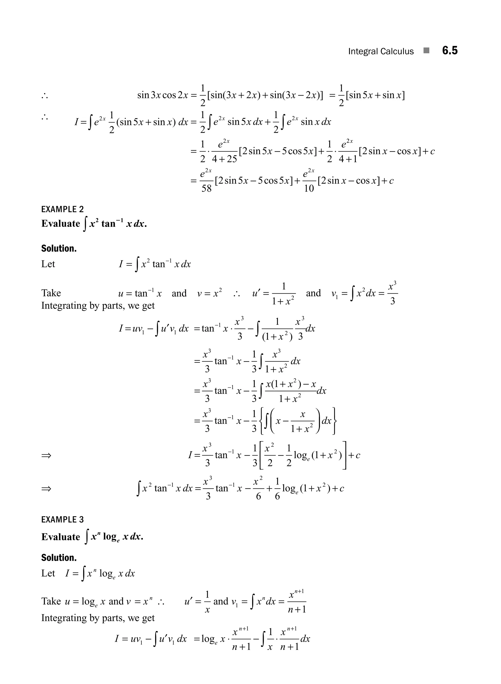 Integral Calculus ■ 6.5
[ sin cos [sin( ) sin( )]
3 2
1
2
3 2 3 2
x x x x x x
= + + − = +
1
2
5
[sin sin ]
x x
[
I e x x dx
x
= +
∫
2 1
2
5
(sin sin ) = +
= ⋅
+
− + ⋅
∫
∫
1
2
5
1
2
1
2 4 25
2 5 5 5
1
2
2 2
2
e x dx e x dx
e
x x
e
x x
x
sin sin
[ sin cos ]
2
2
2 2
4 1
2
58
2 5 5 5
10
2
x
x x
x x c
e
x x
e
x x
+
− +
= − + −
[ sin cos ]
[ sin cos ] [ sin cos ]
]+ c
EXAMPLE 2
Evaluate x x dx
2 1
tan .
2
∫
Solution.
Let I x x dx
= −
∫
2 1
tan
Take u x v x
= =
−
tan 1 2
and [ u
x
v x dx
x
′ =
+
= =
∫
1
1 3
2 1
2
3
and
Integrating by parts, we get
I uv u v dx
= − ∫
1 1
′ = ⋅ −
+
−
∫
tan
( )
1
3
2
3
3
1
1 3
x
x
x
x
dx
= −
+
= −
+ −
+
=
−
−
∫
∫
x
x
x
x
dx
x
x
x x x
x
dx
x
3
1
3
2
3
1
2
2
3
3
1
3 1
3
1
3
1
1
3
tan
tan
( )
tan−
−
− −
+
⎛
⎝
⎜
⎞
⎠
⎟
⎧
⎨
⎩
⎫
⎬
⎭
∫
1
2
1
3 1
x x
x
x
dx
⇒ I
x
x
x
x c
e
= − − +
⎡
⎣
⎢
⎤
⎦
⎥ +
−
3
1
2
2
3
1
3 2
1
2
1
tan log ( )
⇒ x x dx
x
x
x
x c
e
2 1
3
1
2
2
3 6
1
6
1
tan tan log ( )
− −
= − + + +
∫
EXAMPLE 3
Evaluate x x dx
n
log .
e
∫
Solution.
Let I x x dx
n
e
= ∫ log
Take u x v x
e
n
= =
log and [ u
x
v x dx
x
n
n
n
′ = = =
+
+
∫
1
1
1
1
and
Integrating by parts, we get
I uv u v dx
= − ∫
1 1
′ = ⋅
+
− ⋅
+
+ +
∫
loge
n n
x
x
n x
x
n
dx
1 1
1
1
1
M06_ENGINEERING_MATHEMATICS-I _CH06_PART A.indd 5 5/19/2016 4:42:42 PM
 