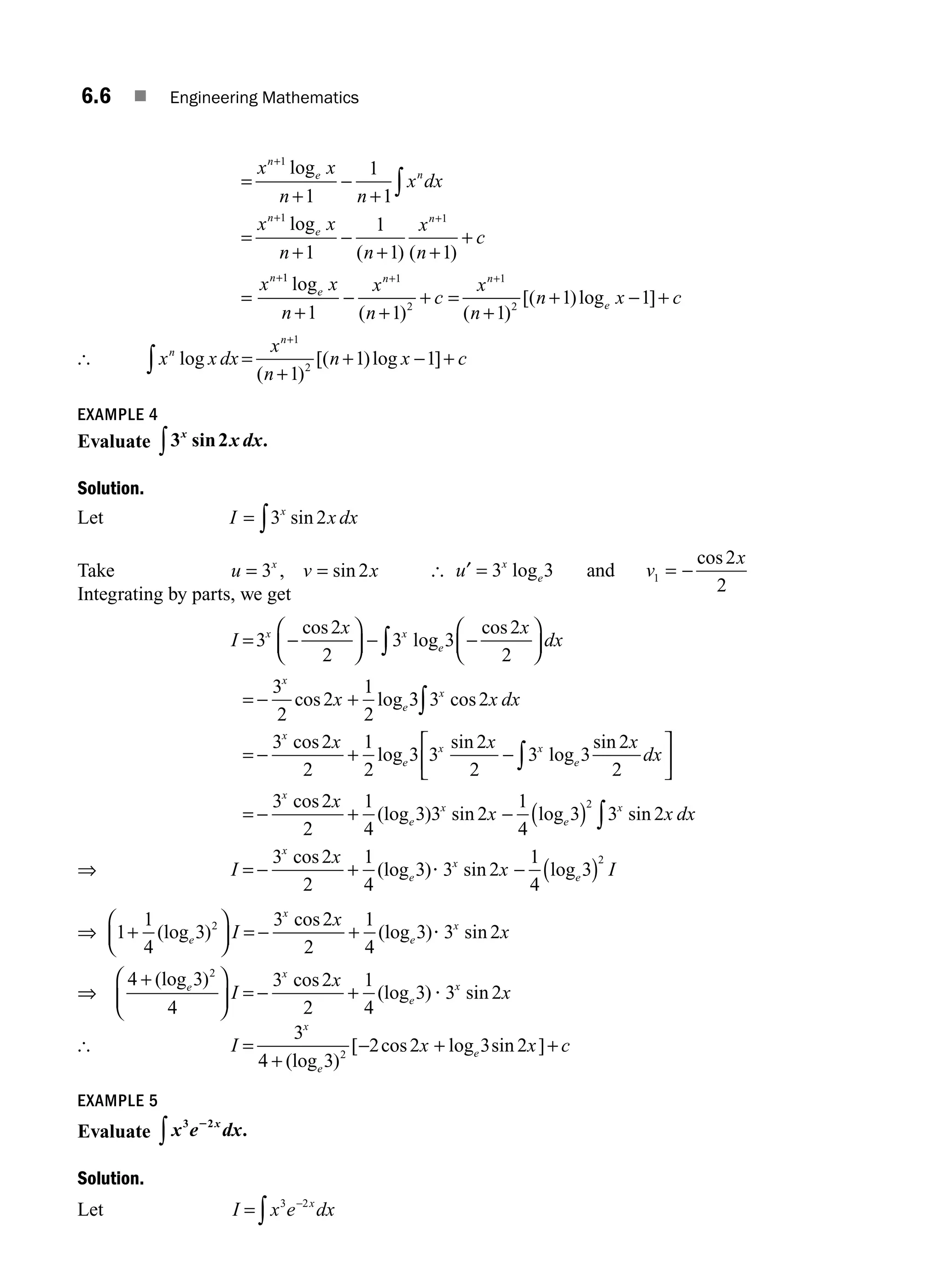 6.6 ■ Engineering Mathematics
=
+
−
+
=
+
−
+ +
+
=
+
+ +
+
∫
x x
n n
x dx
x x
n n
x
n
c
x
n
e n
n
e
n
n
1
1 1
1
1
1
1
1
1 1
log
log
( ) ( )
1
1 1
2
1
2
1 1 1
1 1
log
( ) ( )
[( )log ]
e
n n
e
x
n
x
n
c
x
n
n x c
+
−
+
+ =
+
+ − +
+ +
[ x x dx
x
n
n x c
n
n
log
( )
[( )log ]
=
+
+ − +
+
∫
1
2
1
1 1
EXAMPLE 4
Evaluate 3 2
x
x dx
sin .
∫
Solution.
Let I x dx
x
= ∫3 2
sin
Take u v x
x
= =
3 2
, sin [ u v
x
x
e
′ −
= =
3 3
2
2
1
log
cos
and
Integrating by parts, we get
I
x x
dx
x
x x
e
x
e
= −
⎛
⎝
⎜
⎞
⎠
⎟ − −
⎛
⎝
⎜
⎞
⎠
⎟
= − +
∫
3
2
2
3 3
2
2
3
2
2
1
2
cos
log
cos
cos log 3
3 3 2
3 2
2
1
2
3 3
2
2
3 3
2
2
x
x
e
x x
e
x dx
x x x
dx
cos
cos
log
sin
log
sin
∫
∫
= − + −
⎡
⎣
⎢
⎤
⎤
⎦
⎥
= − + − ( ) ∫
3 2
2
1
4
3 3 2
1
4
3 3 2
2
x
e
x
e
x
x
x x dx
cos
(log ) sin log sin
⇒ I
x
x I
x
e
x
e
= − + − ( )
3 2
2
1
4
3 3 2
1
4
3
2
cos
(log ) sin log
?
⇒ 1
1
4
3
3 2
2
1
4
3 3 2
2
+
⎛
⎝
⎜
⎞
⎠
⎟ = − +
(log )
cos
(log ) sin
e
x
e
x
I
x
x
?
⇒
4 3
4
3 2
2
1
4
3 3 2
2
+
⎛
⎝
⎜
⎞
⎠
⎟ = − +
(log ) cos
(log ) sin
e
x
e
x
I
x
x
?
[ I x x c
x
e
e
=
+
− + +
3
4 3
2 2 3 2
2
(log )
[ cos log sin ]
EXAMPLE 5
Evaluate x e dx
x
3 2
2
∫ .
Solution.
Let I x e dx
x
= −
∫
3 2
M06_ENGINEERING_MATHEMATICS-I _CH06_PART A.indd 6 5/19/2016 4:42:45 PM
 