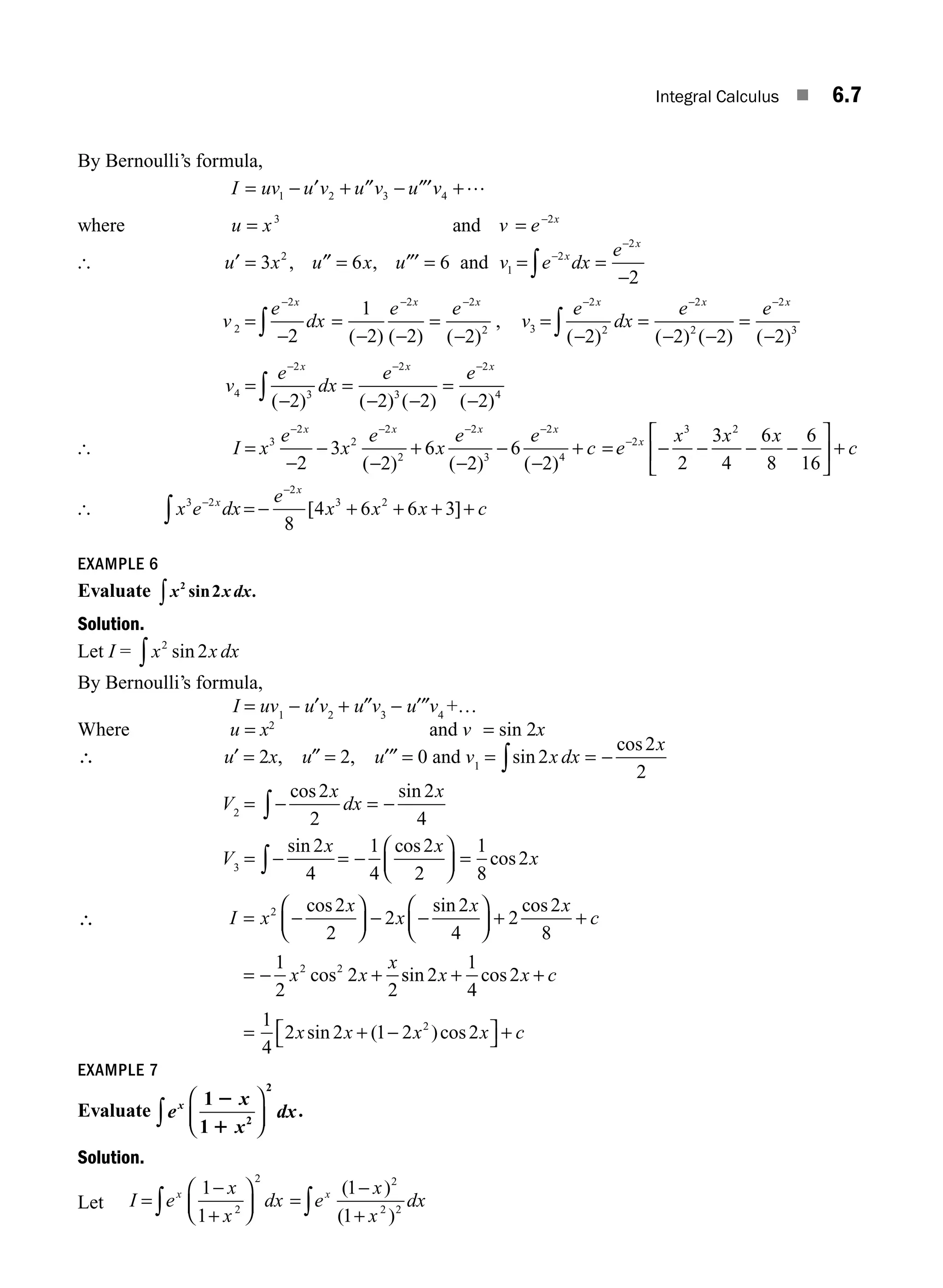 Integral Calculus ■ 6.7
By Bernoulli’s formula,
I uv u v u v u v
= − + − +
1 2 3 4
′ ″ ″′ …
where u x v e x
= = −
3 2
and
[ u x u x u
′ ″ = ″′
= =
3 6 6
2
, , and v e dx
e
x
x
1
2
2
2
= =
−
−
−
∫
v
e
dx
e e
x x x
2
2 2 2
2
2
1
2 2 2
=
−
=
− −
=
−
− − −
∫ ( ) ( ) ( )
, v
e
dx
e e
x x x
3
2
2
2
2
2
3
2 2 2 2
=
−
=
− −
=
−
− − −
∫ ( ) ( ) ( ) ( )
v
e
dx
e e
x x x
4
2
3
2
3
2
4
2 2 2 2
=
−
=
− −
=
−
− − −
∫ ( ) ( ) ( ) ( )
[ I x
e
x
e
x
e e
c
x x x x
=
−
−
−
+
−
−
−
+
− − − −
3
2
2
2
2
2
3
2
4
2
3
2
6
2
6
2
( ) ( ) ( )
= − − − −
⎡
⎣
⎢
⎤
⎦
⎥ +
−
e
x x x
c
x
2
3 2
2
3
4
6
8
6
16
[ x e dx
e
x x x c
x
x
3 2
2
3 2
8
4 6 6 3
−
−
∫ = − + + + +
[ ]
EXAMPLE 6
Evaluate x x dx
2
2
sin .
∫
Solution.
Let I = x x dx
2
2
sin
∫
By Bernoulli’s formula,
I = uv1
− u′v2
+ u″v3
− u′″v4
+…
Where u = x2
and v = sin 2x
∴ u′ = 2x, u″ = 2, u′″ = 0 and v1
= sin
cos
2
2
2
x dx
x
= −
∫
V2
= −
cos sin
2
2
2
4
x
dx
x
= −
∫
V3
= − = −
⎛
⎝
⎜
⎞
⎠
⎟ =
∫
sin cos
cos
2
4
1
4
2
2
1
8
2
x x
x
∴ I x
x
x
x x
c
x x
x
=
⎛
⎝
⎜
⎞
⎠
⎟ −
⎛
⎝
⎜
⎞
⎠
⎟ + +
= − +
2
2 2
2
2
2
2
4
2
2
8
1
2
2
2
− −
cos sin cos
cos s
sin cos
2
1
4
2
x x c
+ +
=
1
4
2 2 1 2 2
2
x x x x c
sin ( )cos
+ −
⎡
⎣ ⎤
⎦ +
EXAMPLE 7
Evaluate e
x
x
dx
x 1
1 2
2
2
1
⎛
⎝
⎜
⎞
⎠
⎟
∫ .
Solution.
Let I e
x
x
dx e
x
x
dx
x x
=
−
+
⎛
⎝
⎜
⎞
⎠
⎟ =
−
+
∫ ∫
1
1
1
1
2
2 2
2 2
( )
( )
M06_ENGINEERING_MATHEMATICS-I _CH06_PART A.indd 7 5/19/2016 4:42:48 PM
 