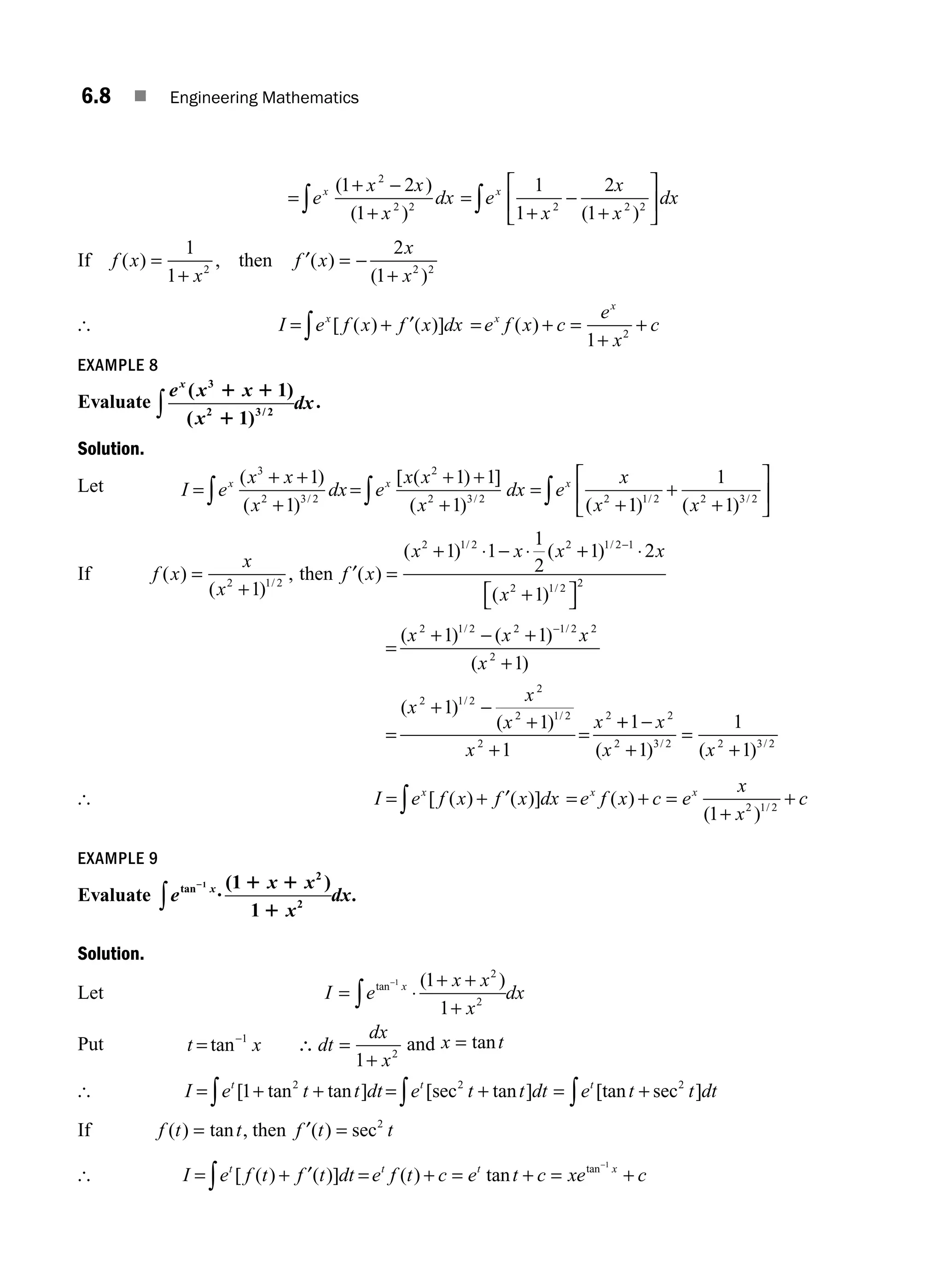 6.8 ■ Engineering Mathematics
=
+ −
+
=
+
−
+
⎡
⎣
⎢
⎤
⎦
⎥
∫ ∫
e
x x
x
dx e
x
x
x
dx
x x
( )
( ) ( )
1 2
1
1
1
2
1
2
2 2 2 2 2
If f x
x
f x
x
x
( ) , ( )
( )
=
+
= −
+
1
1
2
1
2 2 2
then ′
[ I e f x f x dx
x
= +
∫ [ ( ) )]
′( = + =
+
+
e f x c
e
x
c
x
x
( )
1 2
EXAMPLE 8
Evaluate
e x x
x
dx
x
( )
( ) /
3
2 3 2
1
1
1 1
1
∫ .
Solution.
Let I e
x x
x
dx e
x x
x
dx e
x
x
x x x
=
+ +
+
=
+ +
+
=
+
∫ ∫
( )
( )
[ ( ) ]
( ) (
/ /
3
2 3 2
2
2 3 2 2
1
1
1 1
1 1
1
1
1
1 2 2 3 2
) ( )
/ /
+
+
⎡
⎣
⎢
⎤
⎦
⎥
∫ x
If f x
x
x
( )
( )
,
/
=
+
2 1 2
1
then f x
x x x x
x
′( )
( ) ( )
( )
/ /
/
=
+ ⋅ − ⋅ + ⋅
+
⎡
⎣ ⎤
⎦
−
2 1 2 2 1 2 1
2 1 2 2
1 1
1
2
1 2
1
=
+ − +
+
=
+ −
+
+
=
−
( ) ( )
( )
( )
( )
/ /
/
/
x x x
x
x
x
x
x
x
2 1 2 2 1 2 2
2
2 1 2
2
2 1 2
2
2
1 1
1
1
1
1
+
+ −
+
=
+
1
1
1
1
2
2 3 2 2 3 2
x
x x
( ) ( )
/ /
[ I e f x f x dx
x
= +
∫ [ ( ) ( )]
′ = + =
+
+
e f x c e
x
x
c
x x
( )
( ) /
1 2 1 2
EXAMPLE 9
Evaluate e
x x
x
dx
x
tan ( )
.
2
?
1 1
1
1 1
1
2
2
∫
Solution.
Let I e
x x
x
dx
x
=
+ +
+
−
∫
tan ( )
1 1
1
2
2
⋅
Put t x dt
dx
x
= ∴ =
+
−
tan 1
2
1
and x t
= tan
[ I e t t dt
t
= + +
∫ [ tan tan ]
1 2
= + = +
∫ ∫
e t t dt e t t dt
t t
[sec tan ] [tan sec ]
2 2
If f t t
( ) tan ,
= then f t t
′( ) sec
= 2
[ I e f t f t dt
t
= +
∫ [ ( ) ( )]
′ = + = + = +
−
e f t c e t c xe c
t t x
( ) tan tan 1
M06_ENGINEERING_MATHEMATICS-I _CH06_PART A.indd 8 5/19/2016 4:42:51 PM
 
