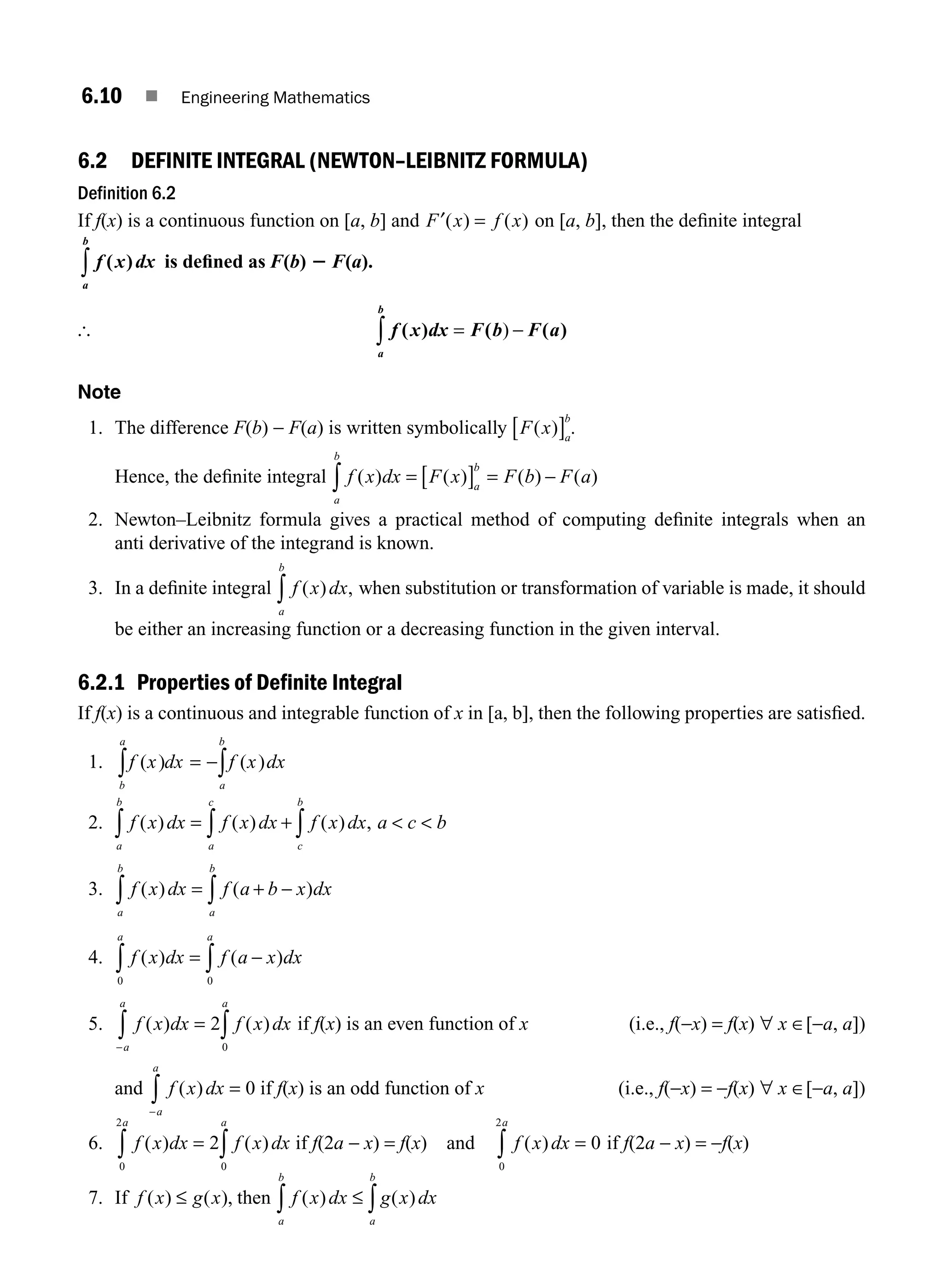 6.10 ■ Engineering Mathematics
6.2 DEFINITE INTEGRAL (NEWTON–LEIBNITZ FORMULA)
Definition 6.2
If f(x) is a continuous function on [a, b] and F x f x
′( ) ( )
= on [a, b], then the deﬁnite integral
f x dx
a
b
( )
∫ is deﬁned as F(b) 2 F(a).
[ f x dx F b F a
a
b
( ) ( ( )
= −
∫ )
Note
1. The difference F(b) − F(a) is written symbolically F x a
b
( )
[ ] .
Hence, the deﬁnite integral f x dx F x F b F a
a
b
a
b
( ) ( ) ( ) ( )
= [ ] = −
∫
2. Newton–Leibnitz formula gives a practical method of computing deﬁnite integrals when an
anti derivative of the integrand is known.
3. In a deﬁnite integral f x dx
a
b
( ) ,
∫ when substitution or transformation of variable is made, it should
be either an increasing function or a decreasing function in the given interval.
6.2.1 Properties of Definite Integral
If f(x) is a continuous and integrable function of x in [a, b], then the following properties are satisﬁed.
1. f x dx f x dx
a
b
b
a
( ) ( )
= −∫
∫
2. f x dx f x dx f x dx a c b
c
b
a
c
a
b
( ) ( ) ( ) ,
= +  
∫
∫
∫
3. f x dx f a b x dx
a
b
a
b
( ) ( )
= + −
∫
∫
4. f x dx f a x dx
a
a
( ) ( )
= −
∫
∫ 0
0
5. f x dx f x dx
a
a
a
( ) ( )
= ∫
∫
−
2
0
if f(x) is an even function of x (i.e., f(−x) = f(x) ∀ x ∈[−a, a])
and f x dx
a
a
( ) =
−
∫ 0 if f(x) is an odd function of x (i.e., f(−x) = −f(x) ∀ x ∈[−a, a])
6. f x dx f x dx
a
a
( ) ( )
= ∫
∫ 2
0
0
2
if f(2a − x) = f(x) and f x dx
a
( ) =
∫ 0
0
2
if f(2a − x) = −f(x)
7. If f x g x
( ) ( ),
≤ then f x dx g x dx
a
b
a
b
( ) ( )
≤ ∫
∫
M06_ENGINEERING_MATHEMATICS-I _CH06_PART A.indd 10 5/19/2016 4:43:01 PM
 