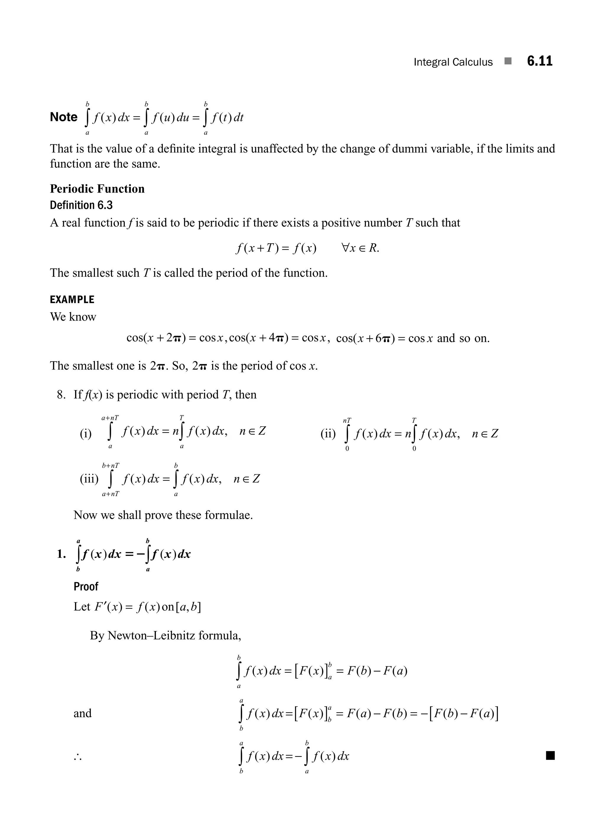 Integral Calculus ■ 6.11
Note f x dx f u du f t dt
a
b
a
b
a
b
( ) ( ) ( )
= = ∫
∫
∫
That is the value of a deﬁnite integral is unaffected by the change of dummi variable, if the limits and
function are the same.
Periodic Function
Definition 6.3
A real function f is said to be periodic if there exists a positive number T such that
f x T f x x R
( ) ( ) .
+ = ∀ ∈
The smallest such T is called the period of the function.
EXAMPLE
We know
cos( ) cos ,cos( ) cos ,
x x x x
+ = + =
2 4
p p cos( ) cos .
x x
+ =
6p and so on
The smallest one is 2p. So, 2p is the period of cos x.
8. If f(x) is periodic with period T, then
(i) f x dx n f x dx n Z
a
T
a
a nT
( ) ( ) ,
= ∈
∫
∫
+
(ii) f x dx n f x dx n Z
T
nT
( ) ( ) ,
= ∈
∫
∫ 0
0
(iii) f x dx f x dx n Z
a
b
a nT
b nT
( ) ( ) ,
= ∈
∫
∫
+
+
Now we shall prove these formulae.
1. f x dx f x dx
a
b
b
a
( ) ( )
52∫
∫
Proof
Let F x f x a b
′( ) ( ) [ , ]
= on
By Newton–Leibnitz formula,
f x dx F x F b F a
a
b
a
b
( ) ( ) ( ) ( )
= [ ] = −
∫
and f x dx F x F a F b F b F a
b
a
b
a
( ) ( ) ( ) ( ) ( ) ( )
=[ ] = − = − −
[ ]
∫
[ f x dx f x dx
a
b
b
a
( ) ( )
= − ∫
∫ ■
M06_ENGINEERING_MATHEMATICS-I _CH06_PART A.indd 11 5/19/2016 4:43:03 PM
 
