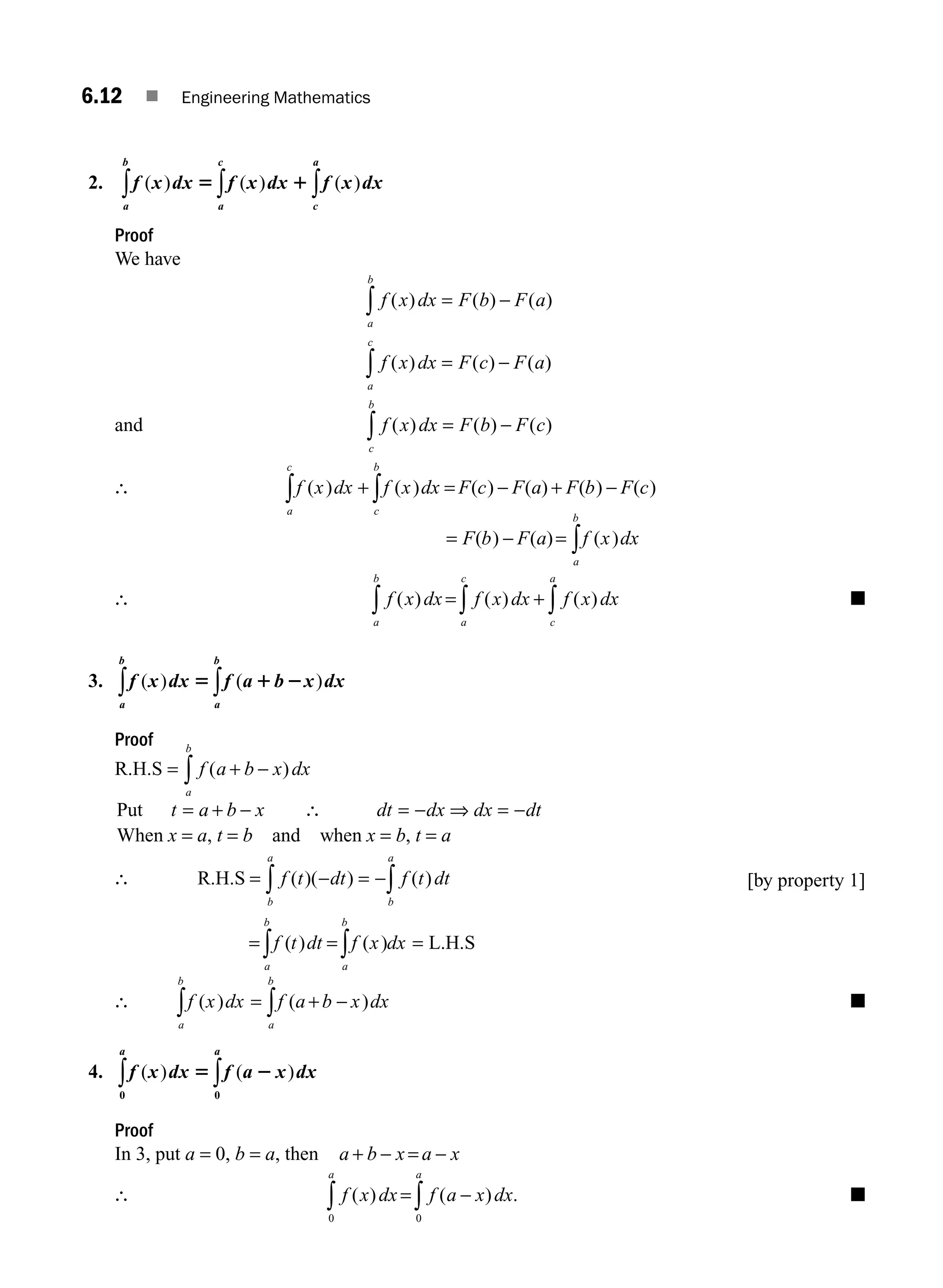 6.12 ■ Engineering Mathematics
2. f x dx f x dx f x dx
c
c
b a
a
a
( ) ( ) ( )
5 1 ∫
∫
∫
Proof
We have
f x dx F b F a
f x dx F c F a
a
b
a
c
( ) ( ) ( )
( ) ( ) ( )
= −
= −
∫
∫
and f x dx F b F c
c
b
( ) ( ) ( )
= −
∫
∴ f x dx f x dx F c F a F b F c
c
b
a
c
( ) ( ) ( ) ( ) ( ) ( )
+ = − + −
∫
∫
= − = ∫
F b F a f x dx
a
b
( ) ( ) ( )
∴ f x dx f x dx f x dx
c
a
a
c
a
b
( ) ( ) ( )
= + ∫
∫
∫ ■
3. f x dx f a b x dx
a
b
a
b
( ) ( )
5 1 2
∫
∫
Proof
R.H.S = f a b x dx
a
b
( )
+ −
∫
Put t a b x dt dx dx dt
= + − ∴ = − ⇒ = −
When x = a, t = b and when x = b, t = a
∴ R.H.S = − = −∫
∫ f t dt f t dt
b
a
b
a
( )( ) ( )
= = =
∫ ∫
f t dt f x dx
a
b
a
b
( ) ( ) L.H.S
[by property 1]
∴ f x dx f a b x dx
a
b
a
b
( ) ( )
= + −
∫
∫ ■
4. f x dx f a x dx
a
a
( ) ( )
5 2
0
0
∫
∫
Proof
In 3, put a = 0, b = a, then a b x a x
+ − = −
∴ f x dx f a x dx
a
a
( ) ( ) .
= −
∫
∫ 0
0
■
M06_ENGINEERING_MATHEMATICS-I _CH06_PART A.indd 12 5/19/2016 4:43:07 PM
 