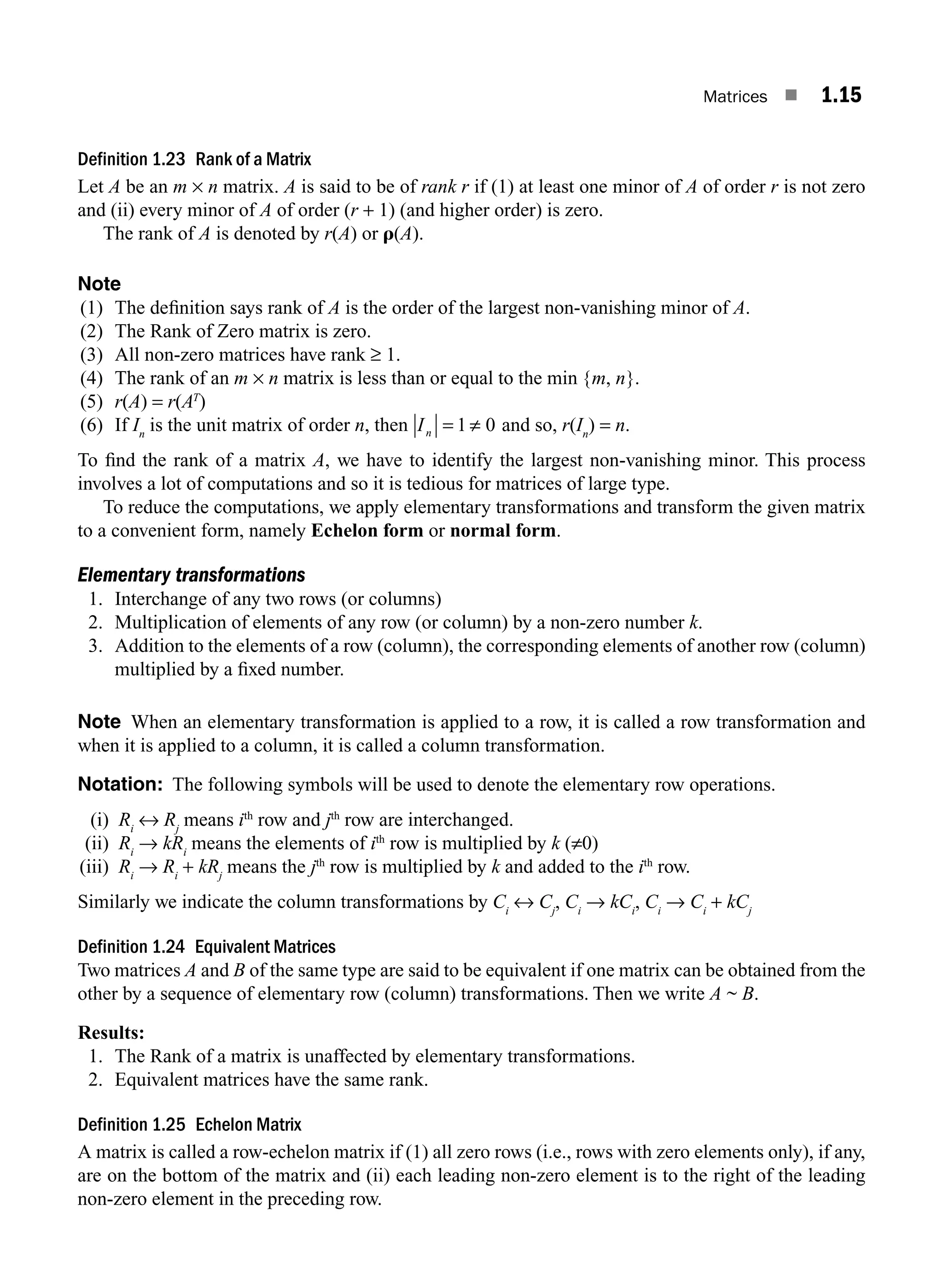 Matrices ■ 1.15
Definition 1.23 Rank of a Matrix
Let A be an m × n matrix. A is said to be of rank r if (1) at least one minor of A of order r is not zero
and (ii) every minor of A of order (r + 1) (and higher order) is zero.
The rank of A is denoted by r(A) or r(A).
Note
(1) The deﬁnition says rank of A is the order of the largest non-vanishing minor of A.
(2) The Rank of Zero matrix is zero.
(3) All non-zero matrices have rank ≥ 1.
(4) The rank of an m × n matrix is less than or equal to the min {m, n}.
(5) r(A) = r(AT
)
(6) If In
is the unit matrix of order n, then In = ≠
1 0 and so, r(In
) = n.
To ﬁnd the rank of a matrix A, we have to identify the largest non-vanishing minor. This process
involves a lot of computations and so it is tedious for matrices of large type.
To reduce the computations, we apply elementary transformations and transform the given matrix
to a convenient form, namely Echelon form or normal form.
Elementary transformations
1. Interchange of any two rows (or columns)
2. Multiplication of elements of any row (or column) by a non-zero number k.
3. Addition to the elements of a row (column), the corresponding elements of another row (column)
multiplied by a ﬁxed number.
Note When an elementary transformation is applied to a row, it is called a row transformation and
when it is applied to a column, it is called a column transformation.
Notation: The following symbols will be used to denote the elementary row operations.
(i) Ri
↔ Rj
means ith
row and jth
row are interchanged.
(ii) Ri
→ kRi
means the elements of ith
row is multiplied by k (≠0)
(iii) Ri
→ Ri
+ kRj
means the jth
row is multiplied by k and added to the ith
row.
Similarly we indicate the column transformations by Ci
↔ Cj
, Ci
→ kCi
, Ci
→ Ci
+ kCj
Definition 1.24 Equivalent Matrices
Two matrices A and B of the same type are said to be equivalent if one matrix can be obtained from the
other by a sequence of elementary row (column) transformations. Then we write A ~ B.
Results:
1. The Rank of a matrix is unaffected by elementary transformations.
2. Equivalent matrices have the same rank.
Definition 1.25 Echelon Matrix
A matrix is called a row-echelon matrix if (1) all zero rows (i.e., rows with zero elements only), if any,
are on the bottom of the matrix and (ii) each leading non-zero element is to the right of the leading
non-zero element in the preceding row.
M01_ENGINEERING_MATHEMATICS-I _CH01_Part A.indd 15 5/30/2016 4:35:07 PM
 