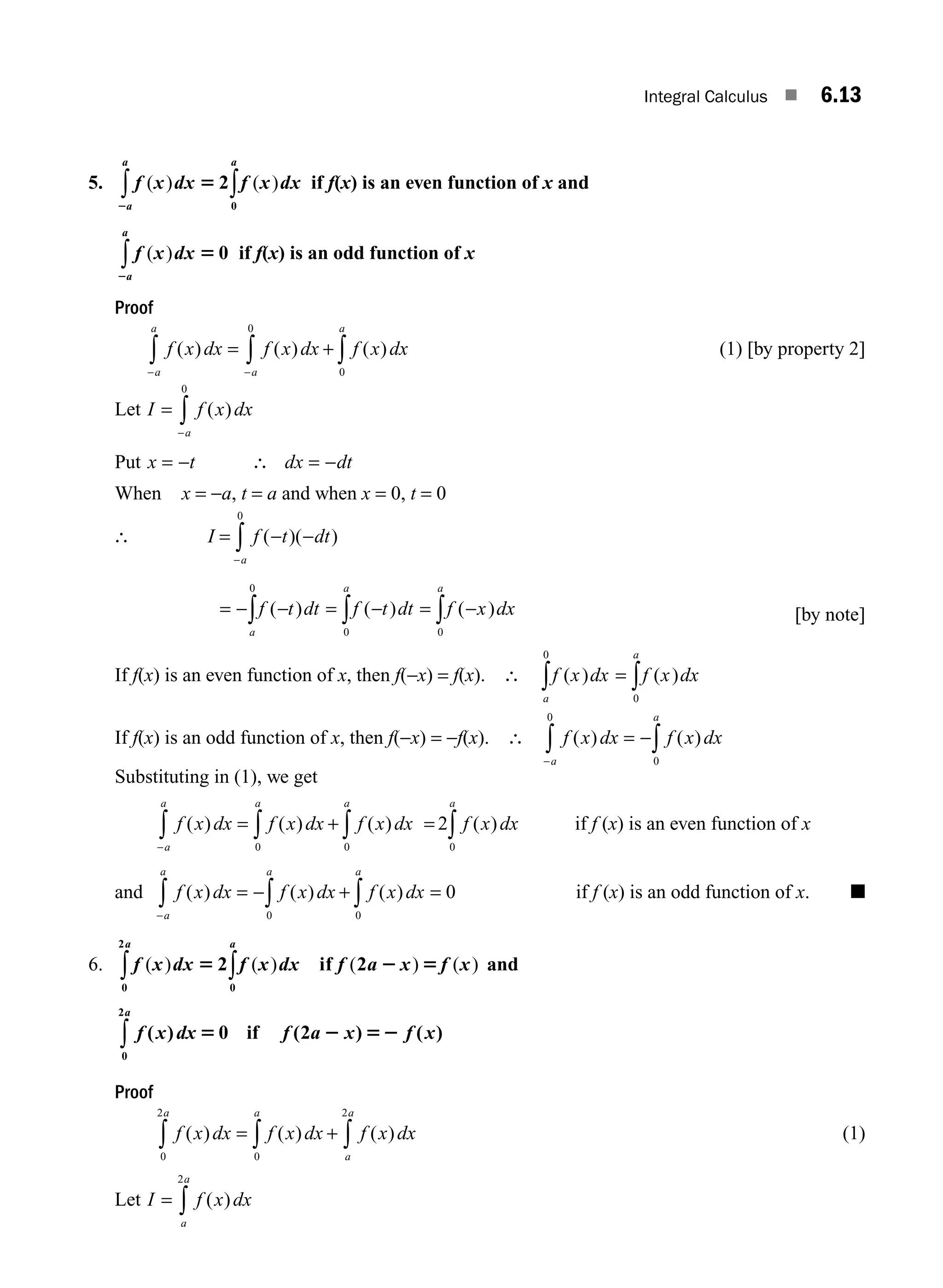 Integral Calculus ■ 6.13
5. f x dx f x dx
a
a
a
( ) ( )
5
2
2
0
∫
∫ if f(x) is an even function of x and
f x dx
a
a
( ) 5
2
0
∫ if f(x) is an odd function of x
Proof
f x dx f x dx f x dx
a
a
a
a
( ) ( ) ( )
= + ∫
∫
∫ −
− 0
0
(1) [by property 2]
Let I f x dx
a
=
−
∫ ( )
0
Put x t dx dt
= − ∴ = −
When x = −a, t = a and when x = 0, t = 0
∴ I f t dt
a
= − −
∫ ( )( )
−
0
= − − = − = −
∫ ∫ ∫
f t dt f t dt f x dx
a
a a
( ) ( ) ( )
0
0 0
[by note]
If f(x) is an even function of x, then f(−x) = f(x). ∴ f x dx f x dx
a
a
( ) ( )
= ∫
∫ 0
0
If f(x) is an odd function of x, then f(−x) = −f(x). ∴ f x dx f x dx
a
a
( ) ( )
= −∫
∫
− 0
0
Substituting in (1), we get
f x dx f x dx f x dx
a
a
a
a
( ) ( ) ( )
= + ∫
∫
∫
− 0
0
= ∫
2
0
f x dx
a
( ) if f (x) is an even function of x
and f x dx f x dx f x dx
a
a
a
a
( ) ( ) ( )
= − + ∫
∫
∫
− 0
0
= 0 if f (x) is an odd function of x. ■
6. f x dx f x dx f a x f x
a
a
( ) ( ) ( ) ( )
5 2 5
2 if 2
0
0
2
∫
∫ and
f x dx f a x f x
a
( ) ( ) ( )
5 2 52
0 2
0
2
if
∫
Proof
f x dx f x dx f x dx
a
a
a
a
( ) ( ) ( )
= + ∫
∫
∫
2
0
0
2
(1)
Let I f x dx
a
a
= ∫ ( )
2
M06_ENGINEERING_MATHEMATICS-I _CH06_PART A.indd 13 5/19/2016 4:43:10 PM
 