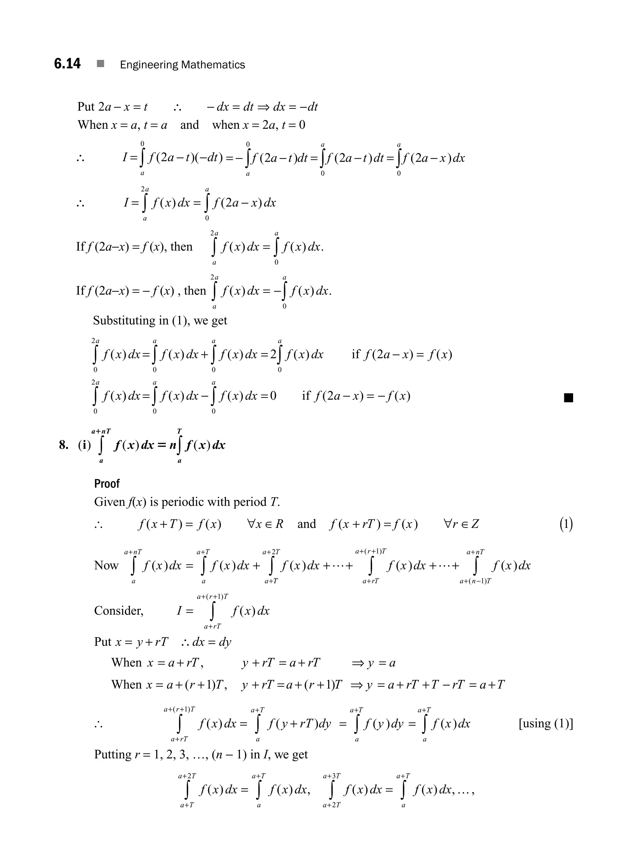 6.14 ■ Engineering Mathematics
Put 2a x t dx dt dx dt
− = ∴ − = ⇒ = −
When x = a, t = a and when x = 2a, t = 0
∴ I f a t dt
a
= − −
∫ ( )( )
2
0
= − − = − = −
∫ ∫ ∫
f a t dt f a t dt f a x dx
a
a a
( ) ( ) ( )
2 2 2
0
0 0
∴ I f x dx f a x dx
a
a
a
= = −
∫
∫ ( ) ( )
2
0
2
If f (2a−x) = f (x), then f x dx f x dx
a
a
a
( ) ( )
= ∫
∫ 0
2
.
If f (2a−x) = − f (x) , then f x dx f x dx
a
a
a
( ) ( )
= −∫
∫ 0
2
.
Substituting in (1), we get
f x dx f x dx f x dx f x dx f a x f x
f x
a
a
a a
( ) ( ) ( ) ( ) ( ) ( )
(
= + = − =
∫
∫
∫ ∫
0
0
0
2
0
2 2
if
)
) ( ) ( ) ( ) ( )
dx f x dx f x dx f a x f x
a
a
a
= − = − = −
∫
∫
∫ 0
0
0
2
0 2
if ■
8. ( ) ( ) ( )
i f x dx n f x dx
a
T
a
a nT
5
1
∫
∫
Proof
Given f(x) is periodic with period T.
[ f x T f x x R
( ) ( )
+ = ∀ ∈ and f x rT f x Z
( ) ( )
+ = ∀ ∈
r 1
( )
Now f x dx f x dx f x dx f x dx
a
a nT
a
a T
a rT
a r T
a
( ) ( ) ( ) ( )
( )
+ +
+
+ +
+
∫ ∫ ∫
= + + + + +
… …
1
T
T
a T
a n T
a nT
f x dx
+
+ −
+
∫ ∫
2
1
( )
( )
Consider, I f x dx
a rT
a r T
=
+
+ +
∫ ( )
( )
1
Put x y rT dx dy
= + ∴ =
When x a rT y rT a rT y a
= + + = + ⇒ =
,
When x a r T
= + +
( ) ,
1 y rT a r T y a rT T rT a T
+ = + + = + + = +
( )
1 ⇒ −
[ f x dx f y rT dy
a
a T
a rT
a r T
( ) ( )
( )
= +
+
+
+ +
∫
∫
1
= =
+ +
∫ ∫
f y dy f x dx
a
a T
a
a T
( ) ( ) [using (1)]
Putting r = 1, 2, 3, …, (n − 1) in I, we get
f x dx f x dx f x dx f x dx
a
a T
a T
a T
a
a T
a T
a T
( ) ( ) , ( ) ( ) , ,
= =
+
+
+ +
+
+
∫
∫ ∫
∫
2
2
3
…
M06_ENGINEERING_MATHEMATICS-I _CH06_PART A.indd 14 5/19/2016 4:43:14 PM
 