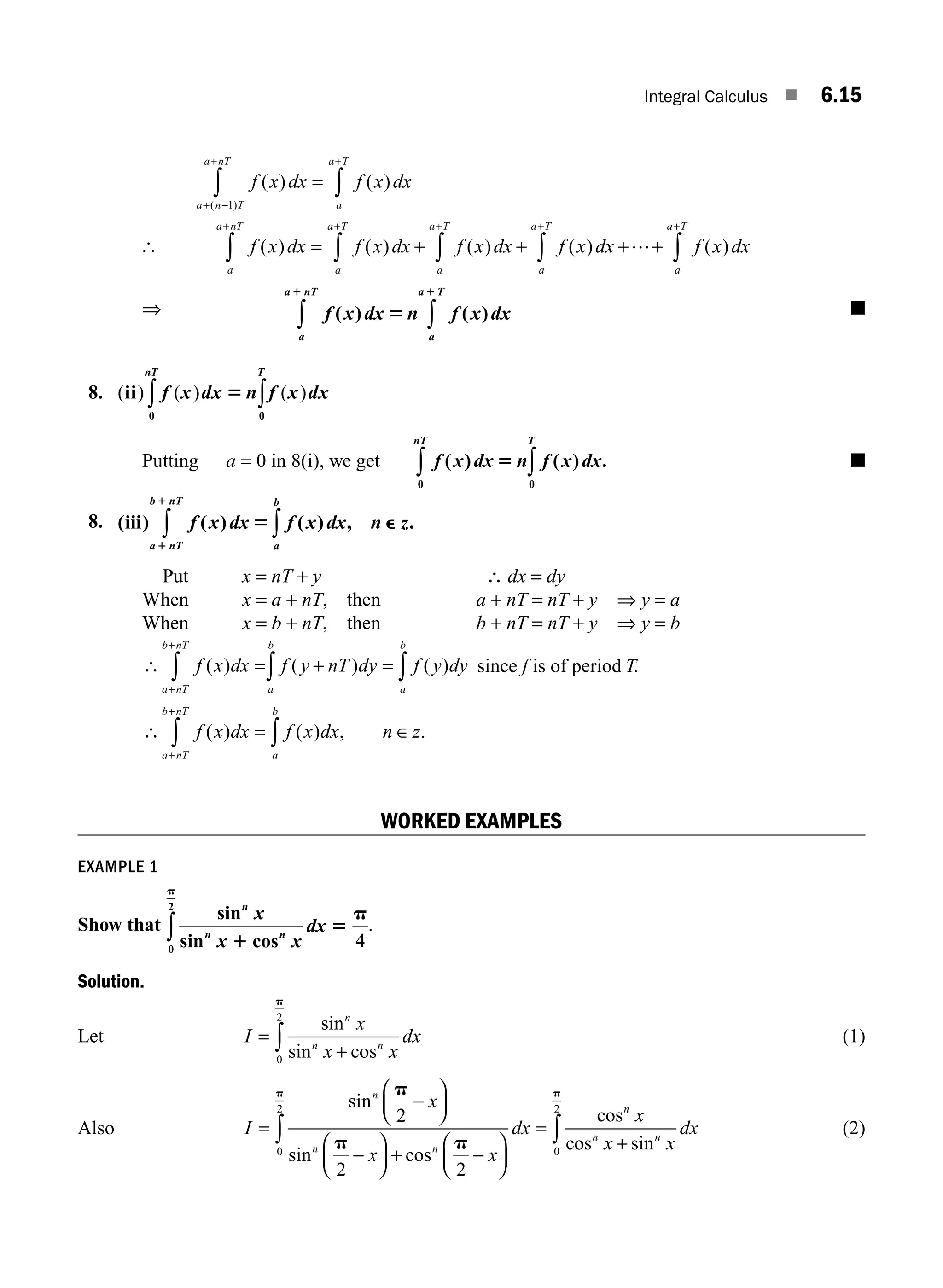 Integral Calculus ■ 6.15
[
f x dx f x dx
f x dx f x dx f
a
a T
a n T
a nT
a
a T
a
a nT
( ) ( )
( ) ( ) (
( )
=
= +
+
+ −
+
+
+
∫
∫
∫
∫
1
x
x dx f x dx f x dx
a
a T
a
a T
a
a T
) ( ) ( )
+ + +
∫ ∫ ∫
+ + +
…
⇒ f x dx n f x dx
a
a nT
a
a T
( ) ( )
1 1
5
∫ ∫ ■
8. ( ) ( ) ( )
ii
0
0
f x dx n f x dx
T
nT
5 ∫
∫
Putting a = 0 in 8(i), we get f x dx n f x dx
T
nT
( ) ( ) .
5
0
0
∫
∫ ■
8. ( ) ( ) ( ) , .
iii f x dx f x dx n z
a nT
b nT
a
b
1
1
5 e
∫ ∫
Put x = nT + y ∴ dx = dy
When x = a + nT, then a + nT = nT + y ⇒ y = a
When x = b + nT, then b + nT = nT + y ⇒ y = b
∴ f x dx f y nT dy f y dy
a nT
b nT
a
b
a
b
( ) ( ) ( )
= + =
+
+
∫ ∫
∫ since f is of period T.
∴ ∈
f x dx f x dx n z
a
b
a nT
b nT
( ) ( ) , .
= ∫
∫
+
+
WORKED EXAMPLES
EXAMPLE 1
Show that
sin
sin cos
n
n n
x
x x
dx
1
5
p
p
0
2
4
∫ .
Solution.
Let I
x
x x
dx
n
n n
=
+
∫
sin
sin cos
0
2
p
(1)
Also I
x
x x
dx
x
n
n n
n
=
−
⎛
⎝
⎜
⎞
⎠
⎟
−
⎛
⎝
⎜
⎞
⎠
⎟ + −
⎛
⎝
⎜
⎞
⎠
⎟
=
∫
sin
sin cos
cos
c
p
p p
p
2
2 2
0
2
o
os sin
n n
x x
dx
+
∫
0
2
p
(2)
M06_ENGINEERING_MATHEMATICS-I _CH06_PART A.indd 15 5/19/2016 4:43:15 PM
 