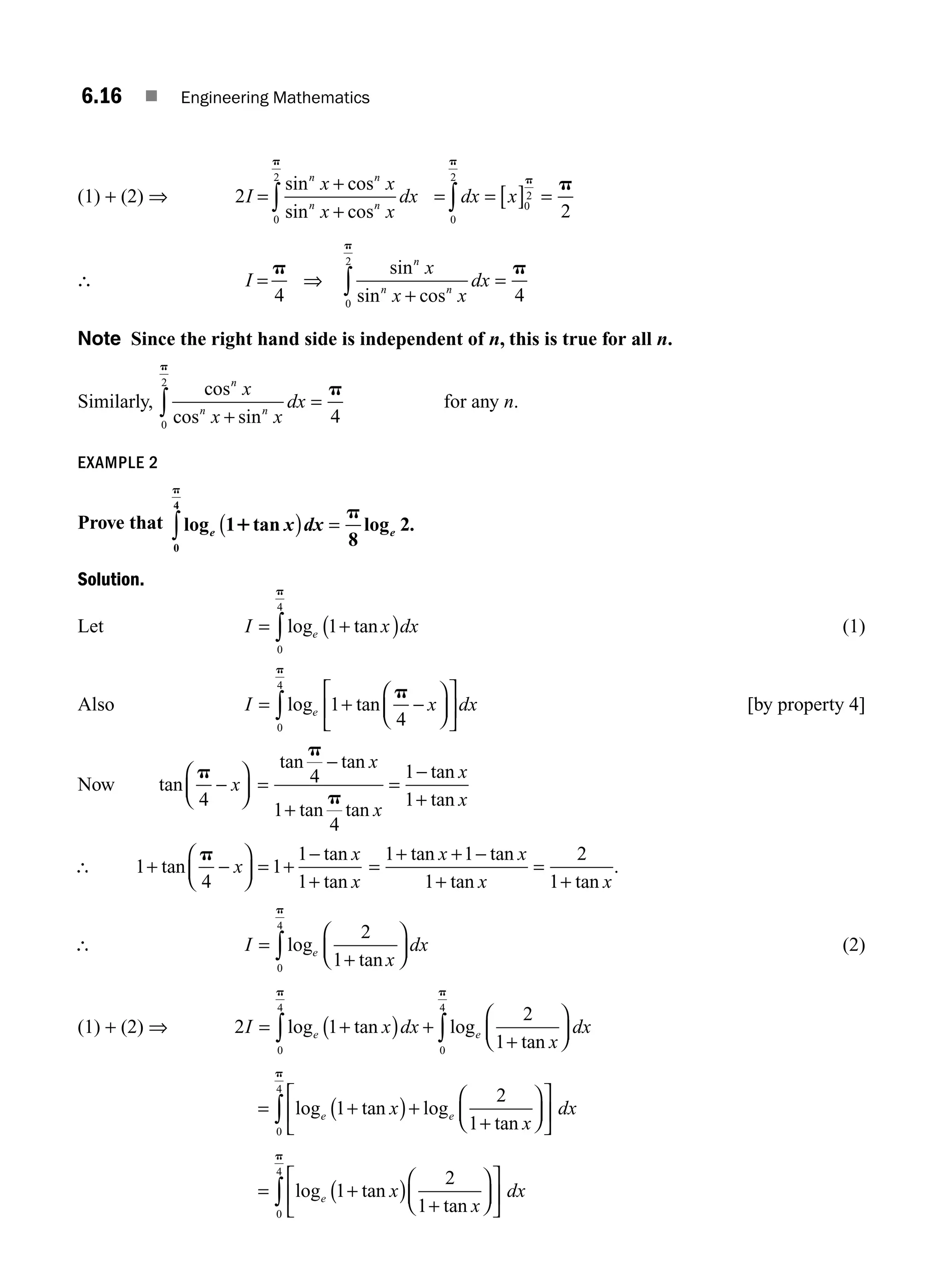 6.16 ■ Engineering Mathematics
(1) + (2) ⇒ 2
0
2
I
x x
x x
dx
n n
n n
=
+
+
∫
sin cos
sin cos
p
= = [ ] =
∫dx x 0
2
0
2
2
p
p
p
∴ I =
p
4
⇒
sin
sin cos
n
n n
x
x x
dx
+
=
∫
0
2
4
p
p
Note Since the right hand side is independent of n, this is true for all n.
Similarly,
cos
cos sin
n
n n
x
x x
dx
+
=
∫
0
2
4
p
p
for any n.
EXAMPLE 2
Prove that log tan log .
e e
x dx
1
8
2
0
4
1
p
p
( ) =
∫
Solution.
Let I x dx
e
= +
( )
∫log tan
1
0
4
p
(1)
Also I x dx
e
= + −
⎛
⎝
⎜
⎞
⎠
⎟
⎡
⎣
⎢
⎤
⎦
⎥
∫log tan
1
4
0
4
p
p
[by property 4]
Now tan
p
4
−
⎛
⎝
⎜
⎞
⎠
⎟
x =
−
+
=
−
+
tan tan
tan tan
tan
tan
p
p
4
1
4
1
1
x
x
x
x
∴ 1
4
1
1
1
+ −
⎛
⎝
⎜
⎞
⎠
⎟ = +
−
+
tan
tan
tan
p
x
x
x
=
+ + −
+
=
+
1 1
1
2
1
tan tan
tan tan
x x
x x
.
∴ I
x
dx
e
=
+
⎛
⎝
⎜
⎞
⎠
⎟
∫log
tan
2
1
0
4
p
(2)
(1) + (2) ⇒ 2 1
2
1
0
4
0
4
I x dx
x
dx
e e
= +
( ) +
+
⎛
⎝
⎜
⎞
⎠
⎟
∫
∫log tan log
tan
p
p
= +
( )+
+
⎛
⎝
⎜
⎞
⎠
⎟
⎡
⎣
⎢
⎤
⎦
⎥
∫ log tan log
tan
e e
x
x
dx
1
2
1
0
4
p
= +
( )
+
⎛
⎝
⎜
⎞
⎠
⎟
⎡
⎣
⎢
⎤
⎦
⎥
∫ log tan
tan
e x
x
dx
1
2
1
0
4
p
M06_ENGINEERING_MATHEMATICS-I _CH06_PART A.indd 16 5/19/2016 4:43:19 PM
 