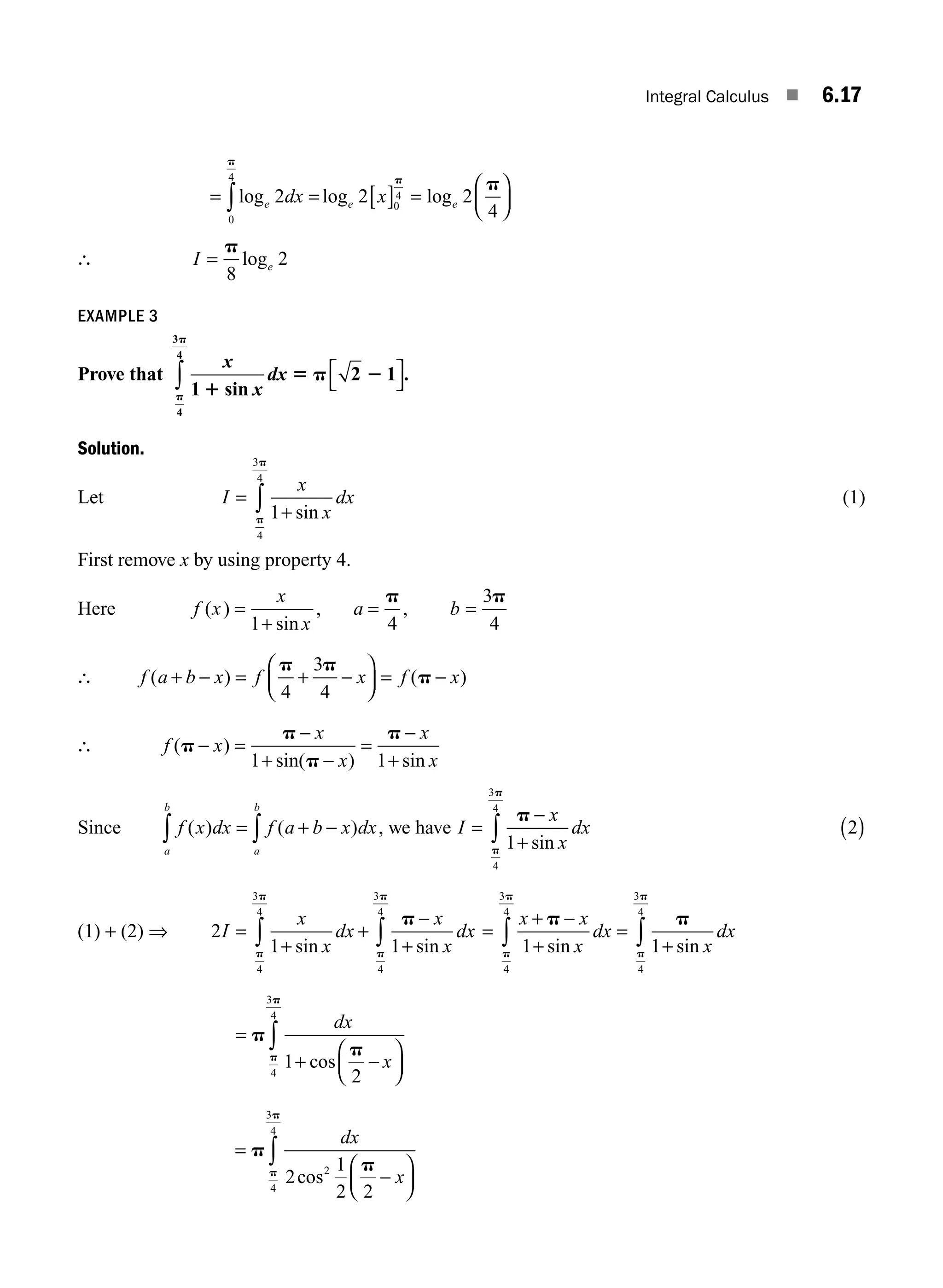 Integral Calculus ■ 6.17
= = [ ] =
⎛
⎝
⎜
⎞
⎠
⎟
∫log log log
e e e
dx x
2 2 2
4
0
4
0
4
p
p
p
∴ I e
=
p
8
2
log
EXAMPLE 3
Prove that
x
x
dx
1
2 1
4
3
4
1
5 p 2
p
p
sin
.
⎡
⎣
⎤
⎦
∫
Solution.
Let I
x
x
dx
=
+
∫ 1
4
3
4
sin
p
p
(1)
First remove x by using property 4.
Here f x
x
x
a b
( )
sin
, ,
= = =
1 4
3
4
+
p p
∴ f a b x f x f x
( ) ( )
+ − = + −
⎛
⎝
⎜
⎞
⎠
⎟ = −
p p
p
4
3
4
∴ f x
x
x
x
x
( )
sin( ) sin
p
p
p
p
− =
−
+ −
=
−
+
1 1
Since f x dx f a b x dx
a
b
a
b
( ) ( )
= + −
∫
∫ , we have I
x
x
dx
=
−
+
∫
p
p
p
1
4
3
4
sin
2
( )
(1) + (2) ⇒ 2
1 1
4
3
4
4
3
4
I
x
x
dx
x
x
dx
=
+
+
−
+
∫ ∫
sin sin
p
p
p
p
p
=
+ −
+
=
+
∫ ∫
x x
x
dx
x
dx
p p
p
p
p
p
1 1
4
3
4
4
3
4
sin sin
=
+ −
⎛
⎝
⎜
⎞
⎠
⎟
∫
p
p
p
p
dx
x
1
2
4
3
4
cos
=
−
⎛
⎝
⎜
⎞
⎠
⎟
∫
p
p
p
p
dx
x
2
1
2 2
2
4
3
4
cos
M06_ENGINEERING_MATHEMATICS-I _CH06_PART A.indd 17 5/19/2016 4:43:22 PM
 