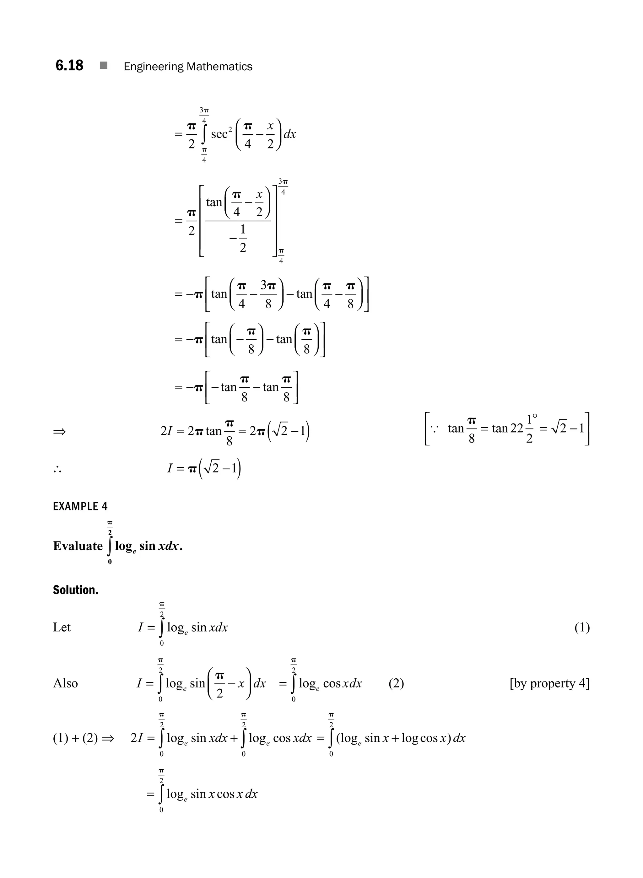 6.18 ■ Engineering Mathematics
= −
⎛
⎝
⎜
⎞
⎠
⎟
∫
p p
2 4 2
2
4
3
4
sec
x
dx
p
p
=
−
⎛
⎝
⎜
⎞
⎠
⎟
−
⎡
⎣
⎢
⎢
⎢
⎢
⎤
⎦
⎥
⎥
⎥
⎥
p
p
p
p
2
4 2
1
2
4
3
4
tan
x
= − −
⎛
⎝
⎜
⎞
⎠
⎟ − −
⎛
⎝
⎜
⎞
⎠
⎟
⎡
⎣
⎢
⎤
⎦
⎥
p
p p p p
tan tan
4
3
8 4 8
= − −
⎛
⎝
⎜
⎞
⎠
⎟ −
⎛
⎝
⎜
⎞
⎠
⎟
⎡
⎣
⎢
⎤
⎦
⎥
p
p p
tan tan
8 8
= − − −
⎡
⎣
⎢
⎤
⎦
⎥
p
p p
tan tan
8 8
⇒ 2 2
8
2 2 1
I = = −
( )
p
p
p
tan { tan tan
p
8
22
1
2
2 1
=
°
= −
⎡
⎣
⎢
⎤
⎦
⎥
∴ I = −
( )
p 2 1
EXAMPLE 4
Evaluate log sin
e xdx
0
2
p
∫ .
Solution.
Let I xdx
e
= ∫log sin
0
2
p
(1)
Also I x dx
e
= −
⎛
⎝
⎜
⎞
⎠
⎟
∫log sin
p
p
2
0
2
= ∫log cos
e xdx
0
2
p
(2) [by property 4]
(1) + (2) ⇒ 2
0
2
0
2
I xdx xdx
e e
= +
∫ ∫
log sin log cos
p p
= +
∫(log sin logcos )
e x x dx
0
2
p
= ∫log sin cos
e x x dx
0
2
p
M06_ENGINEERING_MATHEMATICS-I _CH06_PART A.indd 18 5/19/2016 4:43:25 PM
 