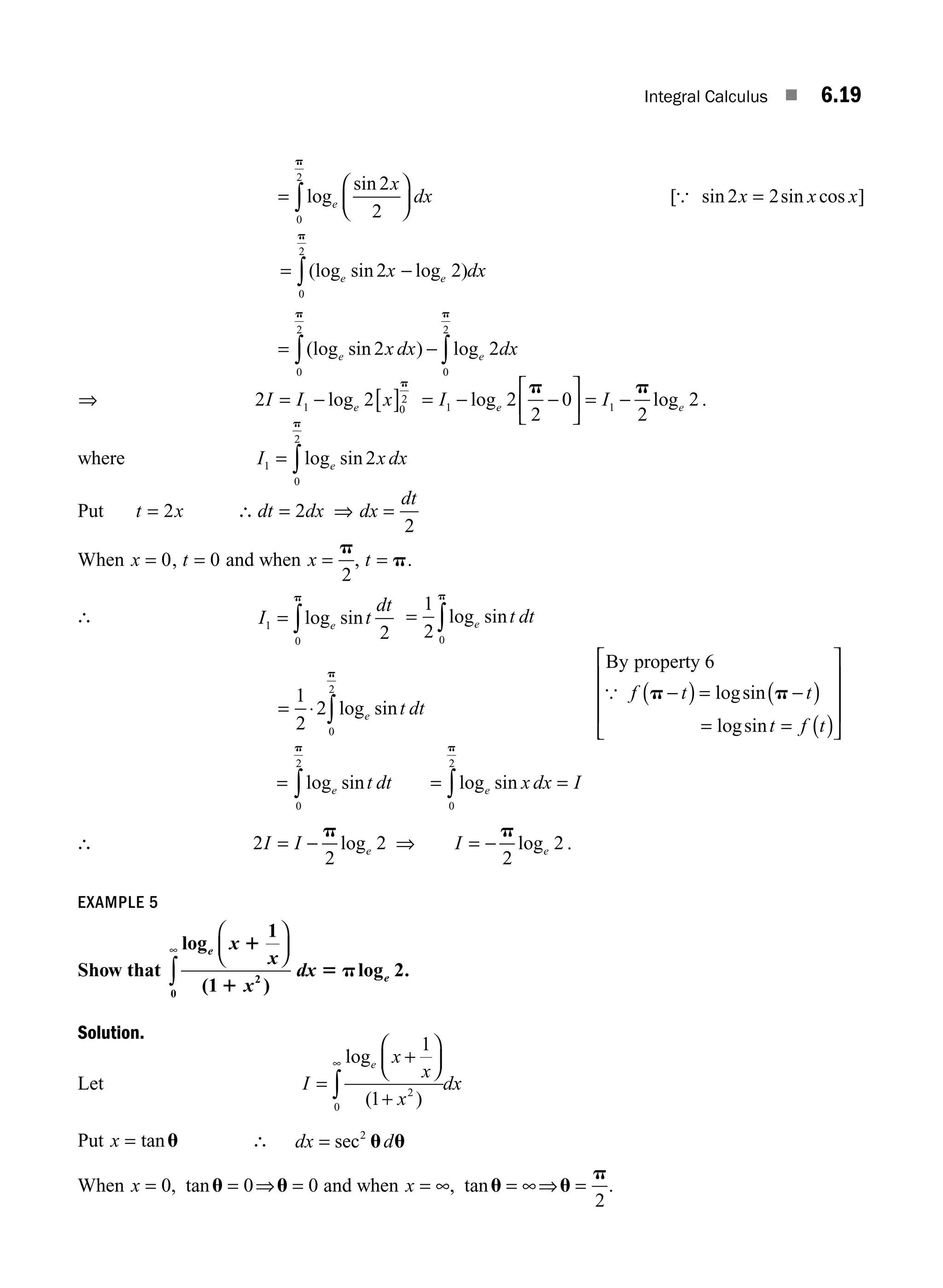 Integral Calculus ■ 6.19
=
⎛
⎝
⎜
⎞
⎠
⎟
∫log
sin
e
x
dx
2
2
0
2
p
[ sin sin cos ]
{ 2 2
x x x
=
= ∫(log sin log )
e e
x dx
2 2
0
2
−
p
= − ∫
∫(log sin ) log
e e
x dx dx
2 2
0
2
0
2
p
p
⇒ 2 2
1 0
2
I I x
e
= − [ ]
log
p
= − −
⎡
⎣
⎢
⎤
⎦
⎥ = −
I I
e e
1 1
2
2
0
2
2
log log
p p
.
where I x dx
e
1
0
2
2
= ∫log sin
p
Put t x
= 2 ∴ = ⇒ =
dt dx dx
dt
2
2
When x = 0, t = 0 and when x =
p
2
, t = p.
∴ I t
dt
e
1
0
2
= ∫log sin
p
= ∫
1
2 0
log sin
e t dt
p
= ⋅ ∫
1
2
2
0
2
log sin
e t dt
p
By property 6
{ f t t
t f t
p p
−
( ) = −
( )
= = ( )
⎡
⎣
⎢
⎢
⎢
⎤
⎦
⎥
⎥
⎥
logsin
logsin
= log sin
e t dt
0
2
p
∫ = =
∫log sin
e x dx I
0
2
p
∴ 2
2
2
I I e
= −
p
log ⇒ I e
= −
p
2
2
log .
EXAMPLE 5
Show that
log
( )
log
e
e
x
x
x
dx
1
1
5 p
1
1
2
2
0
⎛
⎝
⎜
⎞
⎠
⎟
∫
∞
.
Solution.
Let I
x
x
x
dx
e
=
+
⎛
⎝
⎜
⎞
⎠
⎟
+
∞
∫
log
( )
1
1 2
0
Put x = tanu ∴ dx d
= sec2
u u
When x = = ⇒ =
0 0 0
, tanu u and when x = ∞ = ∞⇒ =
, tanu u
p
2
.
M06_ENGINEERING_MATHEMATICS-I _CH06_PART A.indd 19 5/19/2016 4:43:30 PM
 