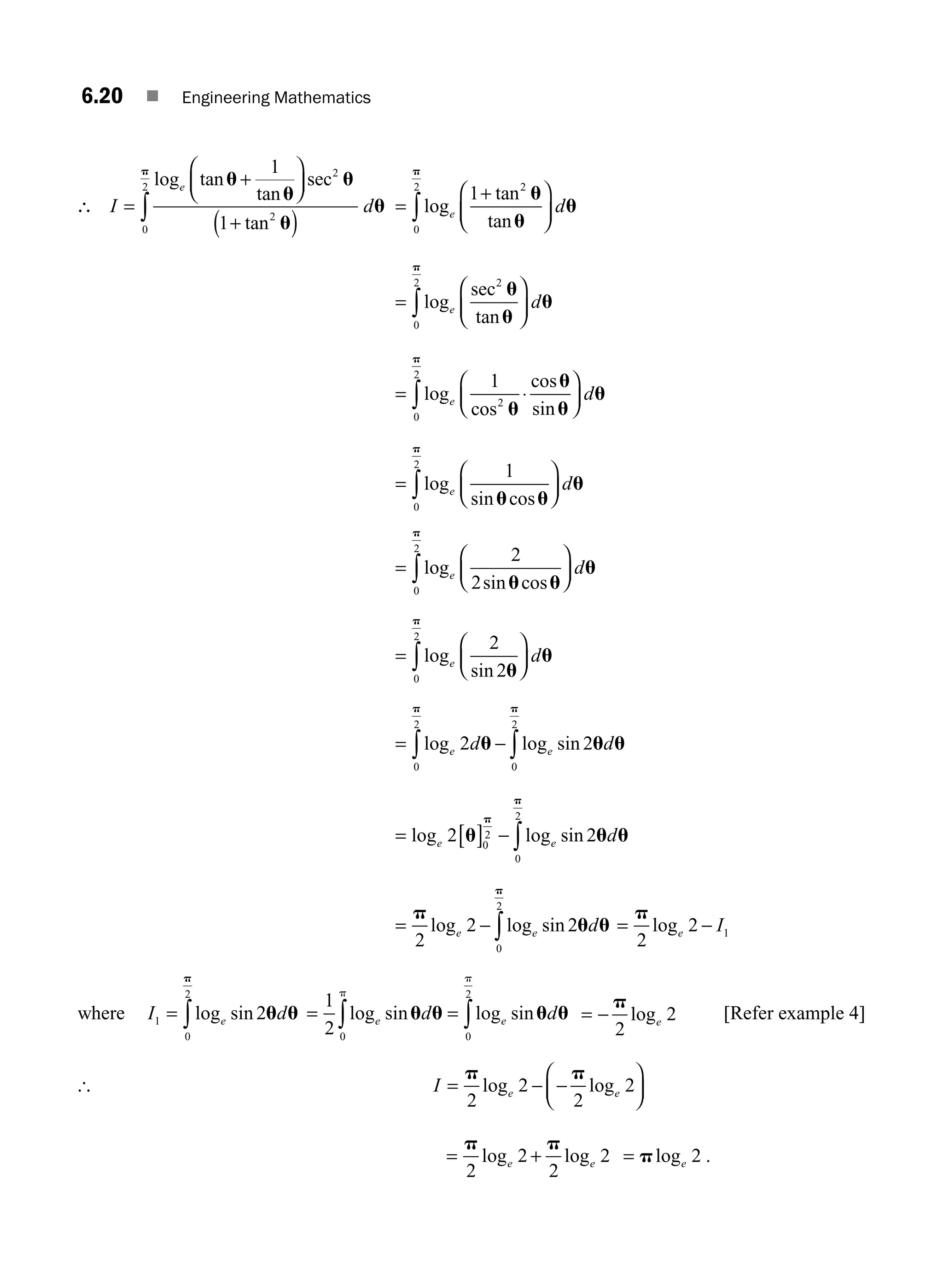 6.20 ■ Engineering Mathematics
∴ I d
e
=
+
⎛
⎝
⎜
⎞
⎠
⎟
+
( )
∫
log tan
tan
sec
tan
u
u
u
u
u
p 1
1
2
2
0
2
=
+
⎛
⎝
⎜
⎞
⎠
⎟
∫log
tan
tan
e d
1 2
0
2
u
u
u
p
=
⎛
⎝
⎜
⎞
⎠
⎟
∫log
sec
tan
e d
2
0
2
u
u
u
p
= ⋅
⎛
⎝
⎜
⎞
⎠
⎟
∫log
cos
cos
sin
e d
1
2
0
2
u
u
u
u
p
=
⎛
⎝
⎜
⎞
⎠
⎟
∫log
sin cos
e d
1
0
2
u u
u
p
=
⎛
⎝
⎜
⎞
⎠
⎟
∫log
sin cos
e d
2
2
0
2
u u
u
p
=
⎛
⎝
⎜
⎞
⎠
⎟
∫log
sin
e d
2
2
0
2
u
u
p
= − ∫
∫log log sin
e e
d d
2 2
0
2
0
2
u u u
p
p
= [ ] − ∫
log log sin
e e d
2 2
0
2
0
2
u u u
p
p
= − ∫
p
u u
p
2
2 2
0
2
log log sin
e e d = −
p
2
2 1
loge I
where I d
e
1
0
2
2
= ∫log sin
p
u u = =
∫ ∫
1
2 0 0
2
log sin log sin
e e
d d
p
p
u u u u = −
p
2
2
loge
[Refer example 4]
[ I e e
= − −
⎛
⎝
⎜
⎞
⎠
⎟
p p
2
2
2
2
log log
= +
p p
2
2
2
2
log log
e e = ploge 2 .
M06_ENGINEERING_MATHEMATICS-I _CH06_PART A.indd 20 5/19/2016 4:43:34 PM
 