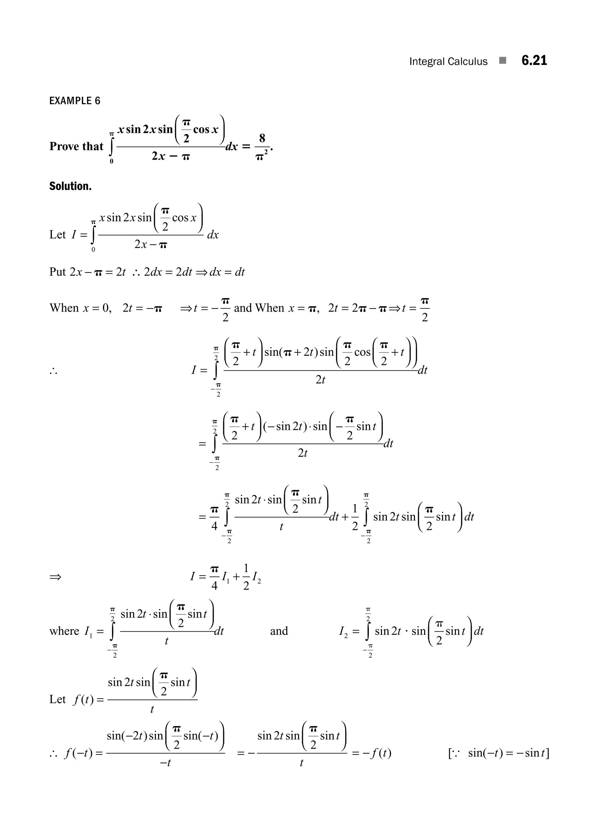 Integral Calculus ■ 6.21
EXAMPLE 6
Prove that
x x x
x
dx
sin sin cos
2
2
2
8
0
2
p
2 p
5
p
p
⎛
⎝
⎜
⎞
⎠
⎟
∫ .
Solution.
Let I
x x x
x
dx
=
⎛
⎝
⎜
⎞
⎠
⎟
−
∫
sin sin cos
2
2
2
0
p
p
p
Put 2 2 2 2
x t dx dt dx dt
− = ∴ = ⇒ =
p
When x t t
= = − ⇒ = −
0 2
2
, p
p
and When x t t
= = − ⇒ =
p p p
p
, 2 2
2
[ I
t t t
t
dt
=
+
⎛
⎝
⎜
⎞
⎠
⎟ + +
⎛
⎝
⎜
⎞
⎠
⎟
⎛
⎝
⎜
⎞
⎠
⎟
−
∫
p
p
p p
p
p
2
2
2 2
2
2
2
sin( )sin cos
=
+
⎛
⎝
⎜
⎞
⎠
⎟ − ⋅ −
⎛
⎝
⎜
⎞
⎠
⎟
−
∫
p p
p
p
2
2
2
2
2
2 t t t
t
dt
( sin ) sin sin
=
⋅
⎛
⎝
⎜
⎞
⎠
⎟
+
⎛
⎝
− −
∫ ∫
p
p
p
p
p
p
p
4
2
2 1
2
2
2
2
2
2
2
sin sin sin
sin sin sin
t t
t
dt t t
⎜
⎜
⎞
⎠
⎟ dt
⇒ I I I
= +
p
4
1
2
1 2
where I
t t
t
dt
1
2
2 2
2
=
⋅
⎛
⎝
⎜
⎞
⎠
⎟
−
∫
sin sin sin
p
p
p
and I t t dt
2
2
2
2
2
=
⎛
⎝
⎜
⎞
⎠
⎟
−
∫ sin sin sin
p
p
?
p
Let f t
t t
t
( )
sin sin sin
=
⎛
⎝
⎜
⎞
⎠
⎟
2
2
p
[ f t
t t
t
( )
sin( )sin sin( )
− =
− −
⎛
⎝
⎜
⎞
⎠
⎟
−
2
2
p
= −
⎛
⎝
⎜
⎞
⎠
⎟
sin sin sin
2
2
t t
t
p
= − f t
( ) [ sin( ) sin ]
{ − = −
t t
M06_ENGINEERING_MATHEMATICS-I _CH06_PART A.indd 21 5/19/2016 4:43:37 PM
 