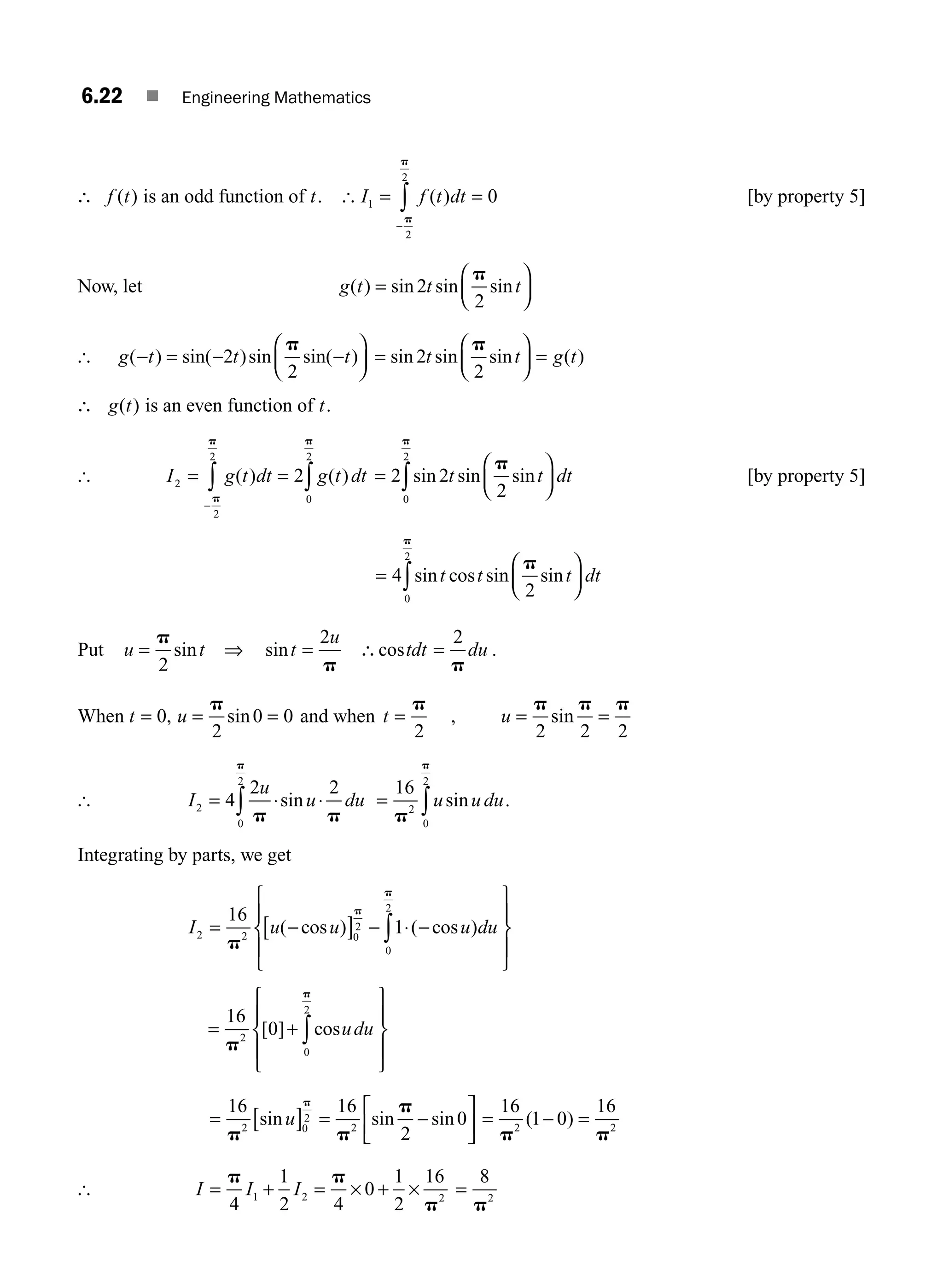 6.22 ■ Engineering Mathematics
∴ f t
( ) is an odd function of t. [ I f t dt
1
2
2
0
= =
−
∫ ( )
p
p
[by property 5]
Now, let g t t t
( ) sin sin sin
=
⎛
⎝
⎜
⎞
⎠
⎟
2
2
p
[ g t t t
( ) sin( )sin sin( )
− = − −
⎛
⎝
⎜
⎞
⎠
⎟
2
2
p
=
⎛
⎝
⎜
⎞
⎠
⎟ =
sin sin sin ( )
2
2
t t g t
p
∴ g t
( ) is an even function of t.
[ I g t dt g t dt
2
0
2
2
2
2
= = ∫
∫
−
( ) ( )
p
p
p
=
⎛
⎝
⎜
⎞
⎠
⎟
∫
2 2
2
0
2
sin sin sin
t t dt
p
p
[by property 5]
=
⎛
⎝
⎜
⎞
⎠
⎟
∫
4
2
0
2
sin cos sin sin
t t t dt
p
p
Put u t t
u
= ⇒ =
p
p
2
2
sin sin ∴ =
costdt du
2
p
.
When t u
= = =
0
2
0 0
, sin
p
and when t u
= = =
p p p p
2 2 2 2
, sin
[ I
u
u du
2
0
2
4
2 2
= ⋅ ⋅
∫ p p
p
sin = ∫
16
2
0
2
p
p
u u du
sin .
Integrating by parts, we get
I u u u du
2 2 0
2
0
2
16
1
= −
[ ] − ⋅ −
⎧
⎨
⎪
⎩
⎪
⎫
⎬
⎪
⎭
⎪
∫
p
p
p
( cos ) ( cos )
=
⎧
⎨
⎪
⎩
⎪
⎫
⎬
⎪
⎭
⎪
∫
16
0
2
0
2
p
p
[ ] cos
+ udu
= [ ] = −
⎡
⎣
⎢
⎤
⎦
⎥
16 16
2
0
2 0
2
2
p p
p
p
sin sin sin
u = − =
16
1 0
16
2 2
p p
( )
[ I I I
= +
p
4
1
2
1 2 = × + ×
p
p
4
0
1
2
16
2
=
8
2
p
M06_ENGINEERING_MATHEMATICS-I _CH06_PART A.indd 22 5/19/2016 4:43:42 PM
 