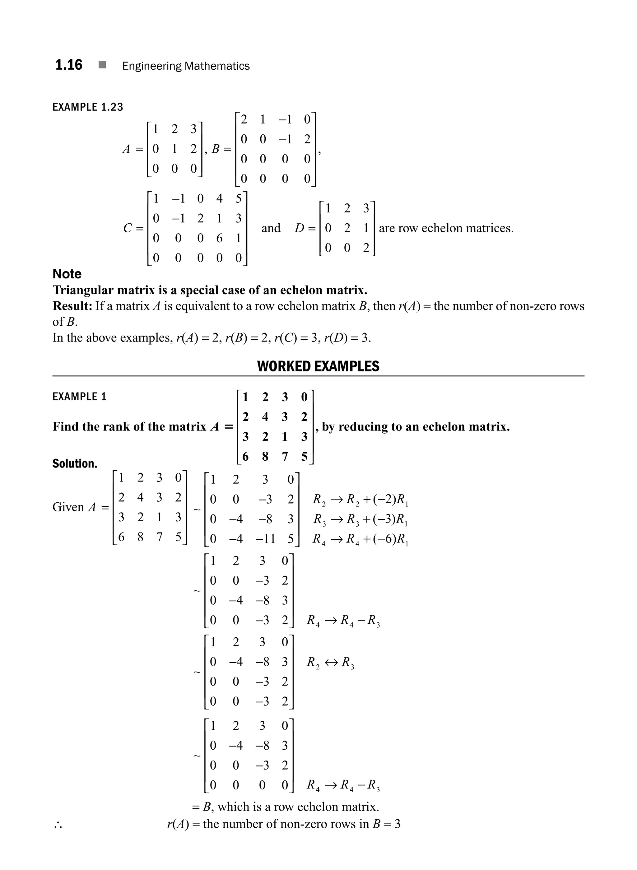 1.16 ■ Engineering Mathematics
EXAMPLE 1.23
A =
⎡
⎣
⎢
⎢
⎢
⎤
⎦
⎥
⎥
⎥
1 2 3
0 1 2
0 0 0
, B =
−
−
⎡
⎣
⎢
⎢
⎢
⎢
⎤
⎦
⎥
⎥
⎥
⎥
2 1 1 0
0 0 1 2
0 0 0 0
0 0 0 0
,
C =
−
−
⎡
⎣
⎢
⎢
⎢
⎢
⎤
⎦
⎥
⎥
⎥
⎥
1 1 0 4 5
0 1 2 1 3
0 0 0 6 1
0 0 0 0 0
and D =
⎡
⎣
⎢
⎢
⎢
⎤
⎦
⎥
⎥
⎥
1 2 3
0 2 1
0 0 2
are row echelon matrices.
Note
Triangular matrix is a special case of an echelon matrix.
Result: If a matrix A is equivalent to a row echelon matrix B, then r(A) = the number of non-zero rows
of B.
In the above examples, r(A) = 2, r(B) = 2, r(C) = 3, r(D) = 3.
WORKED EXAMPLES
EXAMPLE 1
Find the rank of the matrix A 5
1 2 3 0
2 4 3 2
3 2 1 3
6 8 7 5
⎡
⎣
⎢
⎢
⎢
⎢
⎤
⎦
⎥
⎥
⎥
⎥
, by reducing to an echelon matrix.
Solution.
Given A =
⎡
⎣
⎢
⎢
⎢
⎢
⎤
⎦
⎥
⎥
⎥
⎥
1 2 3 0
2 4 3 2
3 2 1 3
6 8 7 5
∼
1 2 3 0
0 0 3 2
0 4 8 3
0 4 11 5
2
3
2 2 1
3 3
−
− −
− −
⎡
⎣
⎢
⎢
⎢
⎢
⎤
⎦
⎥
⎥
⎥
⎥
→ + −
→ + −
R R R
R R R
( )
( ) 1
1
4 4 1
4 4 3
6
1 2 3 0
0 0 3 2
0 4 8 3
0 0 3 2
1 2
R R R
R R R
→ + −
−
− −
−
⎡
⎣
⎢
⎢
⎢
⎢
⎤
⎦
⎥
⎥
⎥
⎥
→ −
( )
∼
∼
3
3 0
0 4 8 3
0 0 3 2
0 0 3 2
2 3
− −
−
−
⎡
⎣
⎢
⎢
⎢
⎢
⎤
⎦
⎥
⎥
⎥
⎥
↔
R R
∼
1 2 3 0
0 4 8 3
0 0 3 2
0 0 0 0 4 4 3
− −
−
⎡
⎣
⎢
⎢
⎢
⎢
⎤
⎦
⎥
⎥
⎥
⎥
→ −
R R R
= B, which is a row echelon matrix.
∴ r(A) = the number of non-zero rows in B = 3
M01_ENGINEERING_MATHEMATICS-I _CH01_Part A.indd 16 5/30/2016 4:35:09 PM
 