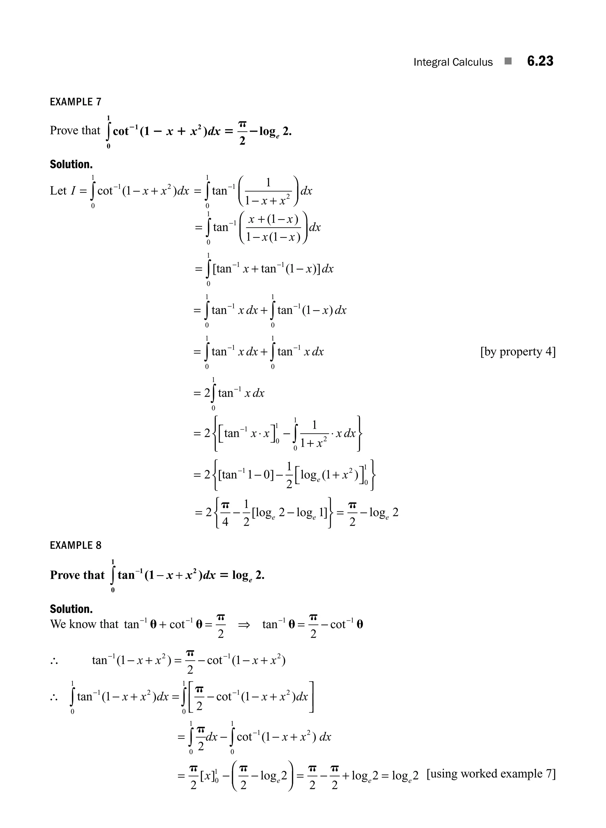 Integral Calculus ■ 6.23
EXAMPLE 7
Prove that cot ( ) log .
2
2 1 5
p
2
1 2
0
1
1
2
2
x x dx e
∫
Solution.
Let I x x dx
= − +
−
∫cot ( )
1 2
0
1
1 =
− +
⎛
⎝
⎜
⎞
⎠
⎟
−
∫tan 1
2
0
1
1
1 x x
dx
=
+ −
− −
⎛
⎝
⎜
⎞
⎠
⎟
−
∫tan
( )
( )
1
0
1
1
1 1
x x
x x
dx
= + −
− −
∫[tan tan ( )]
1 1
0
1
1
x x dx
= + −
− −
∫
∫tan tan ( )
1 1
0
1
0
1
1
x dx x dx
= +
− −
∫
∫tan tan
1 1
0
1
0
1
x dx x dx [by property 4]
= −
∫
2 1
0
1
tan x dx
= ⋅
⎡
⎣ ⎤
⎦ −
+
⋅
⎧
⎨
⎪
⎩
⎪
⎫
⎬
⎪
⎭
⎪
−
∫
2
1
1
1
0
1
2
0
1
tan x x
x
x dx
= − − +
⎡
⎣ ⎤
⎦
⎧
⎨
⎩
⎫
⎬
⎭
−
2 1 0
1
2
1
1 2
0
1
[tan ] log ( )
e x
= − −
⎧
⎨
⎩
⎫
⎬
⎭
= −
2
4
1
2
2 1
2
2
p p
[log log ] log
e e e
EXAMPLE 8
Prove that tan ( ) log .
−
−
1 2
0
1
1 2
x x dx e
+
∫ 5
Solution.
We know that tan cot tan cot
− − −
⇒ −
1 1 1 1
2 2
u u
p
u
p
u
+ = =
−
∴ − − −
∴ −
− −
−
tan ( ) cot (
tan ( )
1 2 1 2
1 2
0
1
1
2
1
1
x x x x
x x dx
+ = +
+ =
∫
p
)
p
p
p
p
2
1
2
1
2
1 2
0
1
0
1
1 2
0
1
− −
− +
−
cot ( )
cot ( )
−
+
⎡
⎣
⎢
⎤
⎦
⎥
= −
=
∫
∫ ∫
x x dx
dx x x dx
[
[ ] log log log
x e e e
0
1
2
2
2 2
2 2
− − −
p p p
⎛
⎝
⎜
⎞
⎠
⎟ = + = [using worked example 7]
M06_ENGINEERING_MATHEMATICS-I _CH06_PART A.indd 23 5/19/2016 4:43:45 PM
 