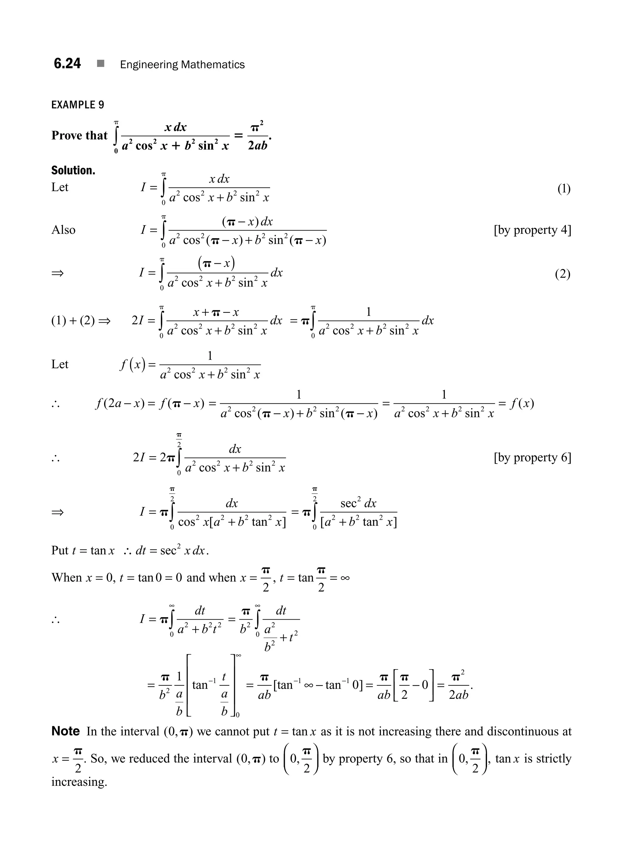 6.24 ■ Engineering Mathematics
EXAMPLE 9
Prove that
x dx
a x b x ab
2 2 2 2
2
0
2
cos sin
.
1
5
p
p
∫
Solution.
Let I
x dx
a x b x
=
+
∫ 2 2 2 2
0 cos sin
p
( )
1
Also I
x dx
a x b x
=
−
− + −
∫
( )
cos ( ) sin ( )
p
p p
2 2 2 2
0
p
[by property 4]
⇒ I
x
a x b x
dx
=
−
( )
+
∫
p
2 2 2 2
0 cos sin
p
( )
2
(1) + (2) ⇒ 2 2 2 2 2
0
I
x x
a x b x
dx
=
+ −
+
∫
p
cos sin
p
=
+
∫
p
1
2 2 2 2
0 a x b x
dx
cos sin
p
Let f x
a x b x
( ) =
+
1
2 2 2 2
cos sin
[ f a x f x
( ) ( )
2 − = −
p =
− + −
1
2 2 2 2
a x b x
cos ( ) sin ( )
p p
=
+
=
1
2 2 2 2
a x b x
f x
cos sin
( )
[ 2 2 2 2 2 2
0
2
I
dx
a x b x
=
+
∫
p
p
cos sin
[by property 6]
⇒ I
dx
x a b x
=
+
∫
p
p
cos [ tan ]
2 2 2 2
0
2
=
+
∫
p
p
sec
[ tan ]
2
2 2 2
0
2
dx
a b x
Put t x dt x dx
= ∴ =
tan sec2
.
When x t
= = =
0 0 0
, tan and when x t
= = = ∞
p p
2 2
, tan
[ I
dt
a b t
=
+
∞
∫
p 2 2 2
0
=
+
∞
∫
p
b
dt
a
b
t
2 2
2
2
0
=
⎡
⎣
⎢
⎢
⎢
⎤
⎦
⎥
⎥
⎥
−
∞
p
b a
b
t
a
b
2
1
0
1
tan = ∞ − = −
⎡
⎣
⎢
⎤
⎦
⎥ =
− −
p p p p
ab ab ab
[tan tan ]
1 1
2
0
2
0
2
.
Note In the interval ( , )
0 p we cannot put t x
= tan as it is not increasing there and discontinuous at
x =
p
2
. So, we reduced the interval ( , )
0 p to 0
2
,
p
⎛
⎝
⎜
⎞
⎠
⎟ by property 6, so that in 0
2
,
p
⎛
⎝
⎜
⎞
⎠
⎟, tan x is strictly
increasing.
M06_ENGINEERING_MATHEMATICS-I _CH06_PART A.indd 24 5/19/2016 4:43:50 PM
 