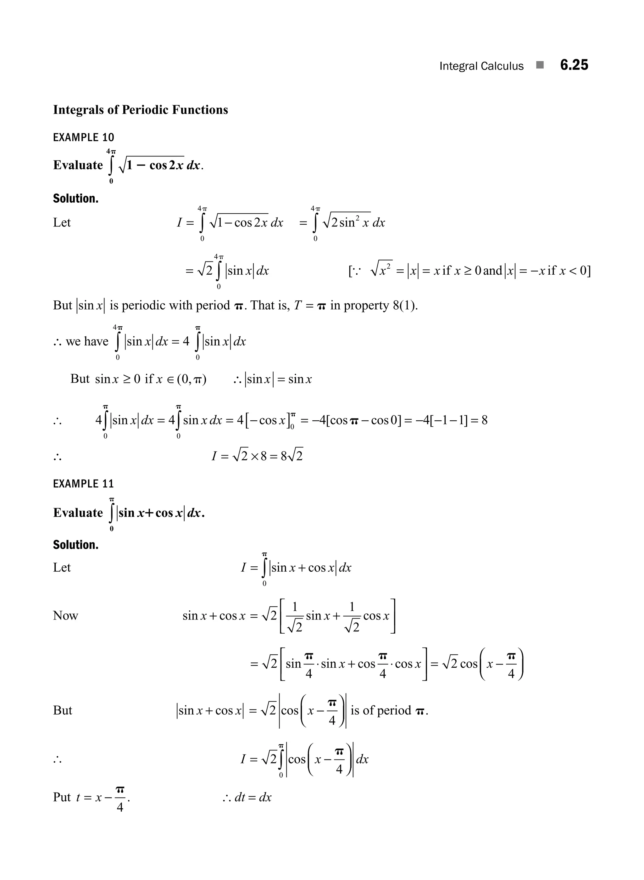 Integral Calculus ■ 6.25
Integrals of Periodic Functions
EXAMPLE 10
Evaluate 1 2
0
4
2
p
cos x dx
∫ .
Solution.
Let I x dx
= −
∫ 1 2
0
4
cos
p
= ∫ 2 2
0
4
sin x dx
p
= ∫
2
0
4
sin x dx
p
[ ]
{ x x x x x x x
2
0 0
= = ≥ = − 
if and if
But sin x is periodic with period p. That is, T = p in property 8(1).
∴ we have sin x dx
0
4
4
p
∫ = sin x dx
0
p
∫
But sin ( , ) sin sin
x x x x
≥ ∈ =
0 0
if p ∴
[ 4 4
0 0
sin sin
x dx x dx
p p
∫ ∫
= = −
[ ] = − − = − − − =
4 4 0 4 1 1 8
0
cos [cos cos ] [ ]
x
p
p
∴ I = × =
2 8 8 2
EXAMPLE 11
Evaluate sin cos
x x dx
1
p
0
∫ .
Solution.
Let I x x dx
= +
∫ sin cos
0
p
Now sin cos
x x
+ = +
⎡
⎣
⎢
⎤
⎦
⎥
2
1
2
1
2
sin cos
x x
= ⋅ + ⋅
⎡
⎣
⎢
⎤
⎦
⎥ = −
⎛
⎝
⎜
⎞
⎠
⎟
2
4 4
2
4
sin sin cos cos cos
p p p
x x x
But sin cos
x x
+ = −
⎛
⎝
⎜
⎞
⎠
⎟
2
4
cos x
p
is of period p.
[ I x dx
= −
⎛
⎝
⎜
⎞
⎠
⎟
∫
2
4
0
cos
p
p
Put t x
= −
p
4
. [ dt = dx
M06_ENGINEERING_MATHEMATICS-I _CH06_PART A.indd 25 5/19/2016 4:43:55 PM
 