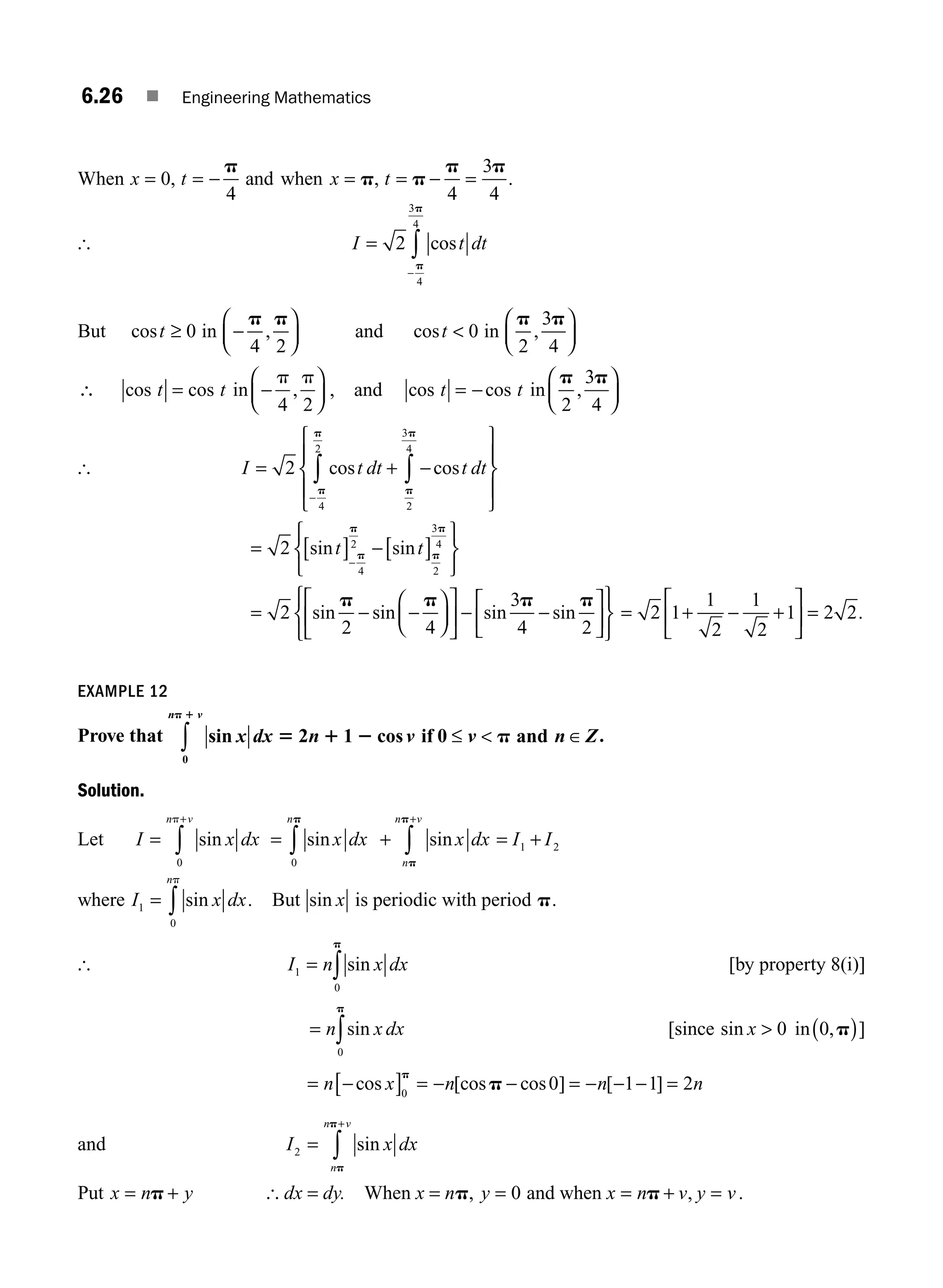 6.26 ■ Engineering Mathematics
When x t x t
= = − = = − =
0
4 4
3
4
, ,
p
p p
p p
and when .
[ I t dt
=
−
∫
2
4
3
4
cos
p
p
But cost ≥ 0 in −
⎛
⎝
⎜
⎞
⎠
⎟
p p
4 2
, and cost  0 in
p p
2
3
4
,
⎛
⎝
⎜
⎞
⎠
⎟
∴ cos cos ,
t t
= −
⎛
⎝
⎜
⎞
⎠
⎟
in
p p
4 2
, and cos cos ,
t t
= −
⎛
⎝
⎜
⎞
⎠
⎟
in
p p
2
3
4
[ I t dt t dt
= + −
⎧
⎨
⎪
⎩
⎪
⎫
⎬
⎪
⎭
⎪
∫
∫
−
2
2
3
4
4
2
cos cos
p
p
p
p
= [ ] −[ ]
⎧
⎨
⎩
⎫
⎬
⎭
−
2
4
2
2
3
4
sin sin
t t
p
p
p
p
= − −
⎛
⎝
⎜
⎞
⎠
⎟
⎡
⎣
⎢
⎤
⎦
⎥ − −
⎡
⎣
⎢
⎤
⎦
⎥
⎧
⎨
⎩
⎫
⎬
⎭
2
2 4
3
4 2
sin sin sin sin
p p p p
= + − +
⎡
⎣
⎢
⎤
⎦
⎥ =
2 1
1
2
1
2
1 2 2.
EXAMPLE 12
Prove that sin cos
x dx n v v n Z
n v
5 1 2 p
p 1
2 1 0
0
if and
≤  ∈
∫ .
Solution.
Let I x dx
n v
=
+
∫ sin
0
p
= + = +
∫ ∫
+
sin sin
x dx x dx I I
n
n
n v
0
1 2
p
p
p
where I x dx
n
1
0
= ∫ sin
p
. But sin x is periodic with period p.
[ I n x dx
1
0
= ∫ sin
p
[by property 8(i)]
= ∫
n x dx
sin
0
p
[since in
sin , ]
x  ( )
0 0 p
= −
[ ] = − − = − − − =
n x n n n
cos [cos cos ] [ ]
0
0 1 1 2
p
p
and I x dx
n
n v
2 =
+
∫ sin
p
p
Put x n y
= +
p [ dx = dy. When x = np, y x n v y v
= = + =
0 and when p , .
M06_ENGINEERING_MATHEMATICS-I _CH06_PART A.indd 26 6/3/2016 8:16:38 PM
 