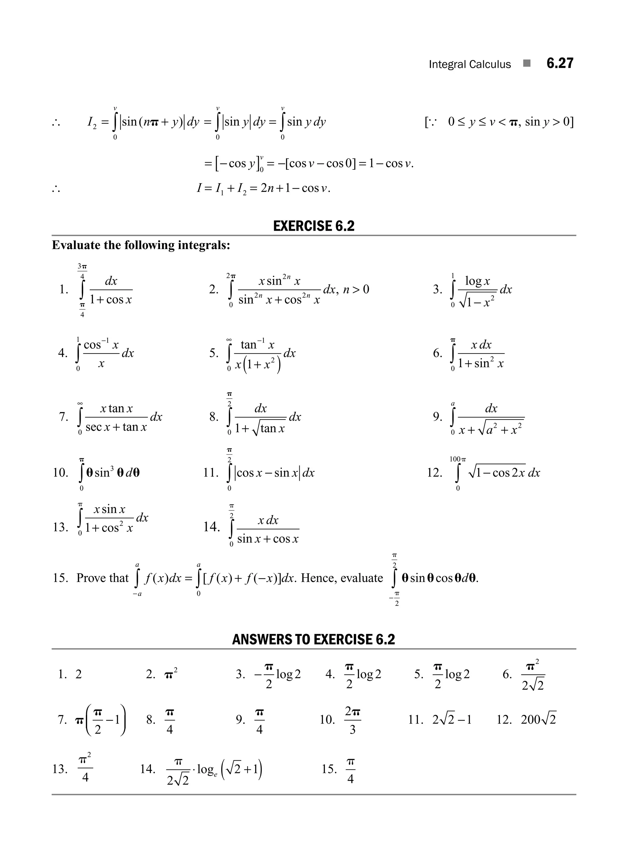 Integral Calculus ■ 6.27
[ I n y dy
v
2
0
= +
∫ sin( )
p = =
∫ ∫
sin sin
y dy y dy
v v
0 0
[ , sin ]
{ 0 0
≤ ≤ 
y v y
p 
= −
[ ] = − − = −
cos [cos cos ] cos
y v v
v
0
0 1 .
[ I I I n v
= + = + −
1 2 2 1 cos .
EXERCISE 6.2
Evaluate the following integrals:
1.
dx
x
1
4
3
4
+
∫ cos
p
p
2.
x x
x x
dx n
n
n n
sin
sin cos
,
2
2 2
0
2
0
+

∫
p
3.
log x
x
dx
1 2
0
1
−
∫
4.
cos−
∫
1
0
1
x
x
dx 5.
tan−
∞
+
( )
∫
1
2
0 1
x
x x
dx 6.
x dx
x
1 2
0 +
∫ sin
p
7.
x x
x x
dx
tan
sec tan
+
∞
∫
0
8.
dx
x
dx
1
0
2
+
∫ tan
p
9.
dx
x a x
a
+ +
∫ 2 2
0
10. u u u
p
sin3
0
∫ d 11. cos sin
x x dx
−
∫
0
2
p
12. 1 2
0
100
−
∫ cos x dx
p
13.
x x
x
dx
sin
cos
1 2
0 +
∫
p
14.
x dx
x x
sin cos
+
∫
0
2
p
15. Prove that f x dx f x f x dx
a
a a
( ) [ ( ) ( )] .
−
∫ ∫
= + −
0
Hence, evaluate u u u u
sin cos .
d
−
∫p
p
2
2
ANSWERS TO EXERCISE 6.2
1. 2 2. p2
3. −
p
2
2
log 4.
p
2
2
log 5.
p
2
2
log 6.
p2
2 2
7. p
p
2
1
−
⎛
⎝
⎜
⎞
⎠
⎟ 8.
p
4
9.
p
4
10.
2
3
p
11. 2 2 1
− 12. 200 2
13.
p2
4
14.
p
2 2
2 1
⋅ +
( )
loge 15.
p
4
M06_ENGINEERING_MATHEMATICS-I _CH06_PART A.indd 27 5/20/2016 10:09:10 AM
 