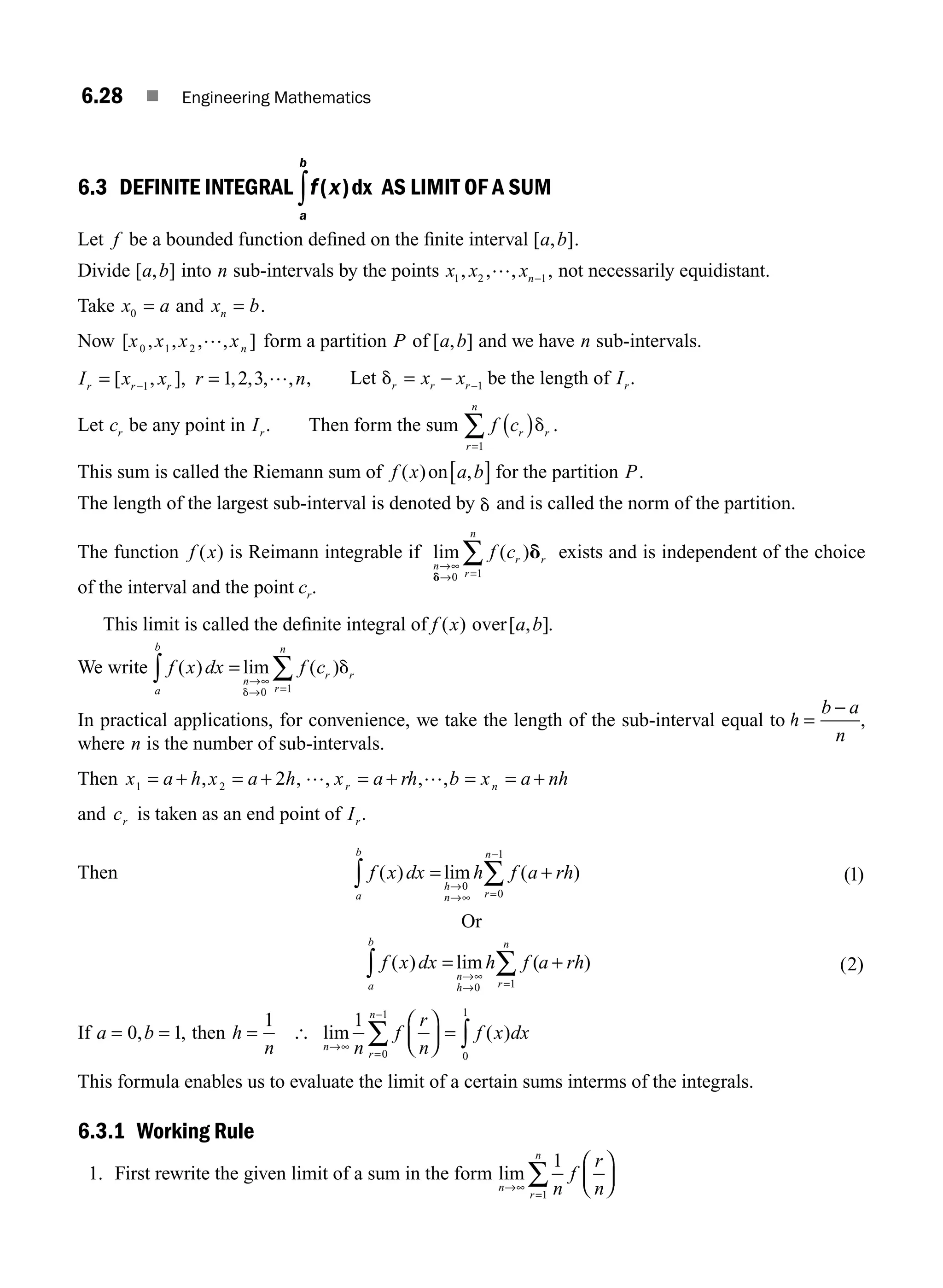 6.28 ■ Engineering Mathematics
6.3 DEFINITE INTEGRAL f x
a
b
( )dx
∫ AS LIMIT OF A SUM
Let f be a bounded function deﬁned on the ﬁnite interval [ , ]
a b .
Divide [ , ]
a b into n sub-intervals by the points x x xn
1 2 1
, , , ,
… − not necessarily equidistant.
Take x a x b
n
0 = =
and .
Now [ , , , , ]
x x x xn
0 1 2
… form a partition P a b
of [ , ] and we have n sub-intervals.
I x x r n
r r r
= =
−
[ , ], , , , ,
1 1 2 3 … , Let dr r r
x x
= − −1 be the length of Ir.
Let cr be any point in Ir. Then form the sum f cr r
r
n
( )
=
∑ d
1
.
This sum is called the Riemann sum of f x a b
( ) ,
on[ ] for the partition P.
The length of the largest sub-interval is denoted by d and is called the norm of the partition.
The function f x
( ) is Reimann integrable if lim ( )
n
r r
r
n
f c
→∞
→ =
∑
d
d
0 1
exists and is independent of the choice
of the interval and the point cr.
This limit is called the deﬁnite integral of f x a b
( ) [ , ]
over .
We write f x dx f c
a
b
n
r r
r
n
( ) lim ( )
=
∫ ∑
→∞
→ =
d
d
0 1
In practical applications, for convenience, we take the length of the sub-interval equal to h
b a
n
=
−
,
where n is the number of sub-intervals.
Then x a h x a h x a rh b x a nh
r n
1 2 2
= + = + = + = = +
, , , , ,
… …
and cr is taken as an end point of Ir.
Then f x dx h f a rh
a
b
h
n r
n
( ) lim ( )
= +
∫ ∑
→
→∞ =
−
0
0
1
( )
1
Or
f x dx h f a rh
a
b
n
h r
n
( ) lim ( )
= +
∫ ∑
→∞
→ =
0 1
( )
2
If a b h
n
= = =
0 1
1
, , then [ lim ( )
n
r
n
n
f
r
n
f x dx
→∞
=
−
⎛
⎝
⎜
⎞
⎠
⎟ = ∫
∑
1
0
1
0
1
This formula enables us to evaluate the limit of a certain sums interms of the integrals.
6.3.1 Working Rule
1. First rewrite the given limit of a sum in the form lim
n
r
n
n
f
r
n
→∞
=
⎛
⎝
⎜
⎞
⎠
⎟
∑
1
1
M06_ENGINEERING_MATHEMATICS-I _CH06_PART A.indd 28 5/20/2016 10:09:16 AM
 
