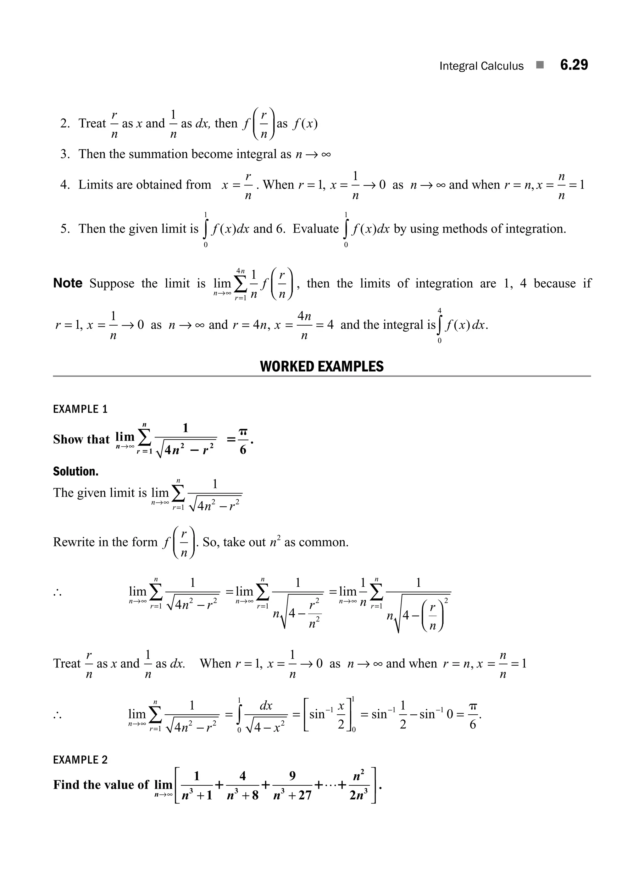 Integral Calculus ■ 6.29
2. Treat
r
n
as x and
1
n
as dx, then f
r
n
f x
⎛
⎝
⎜
⎞
⎠
⎟ as ( )
3. Then the summation become integral as n → ∞
4. Limits are obtained from x
r
n
= . When r x
n
n
= = → → ∞
1
1
0
, as and when r n x
n
n
= = =
, 1
5. Then the given limit is f x dx
( )
0
1
∫ and 6. Evaluate f x dx
( )
0
1
∫ by using methods of integration.
Note Suppose the limit is lim
n
r
n
n
f
r
n
→∞
=
⎛
⎝
⎜
⎞
⎠
⎟
∑
1
1
4
, then the limits of integration are 1, 4 because if
r x
n
n r n x
n
n
= = → → ∞ = = =
1
1
0 4
4
4
, ,
as and and the integral is f x dx
( )
0
4
∫ .
WORKED EXAMPLES
EXAMPLE 1
Show that lim
n
r
n
n r
→∞
∑
1
4 2 2
1 2
5
5
p
6
.
Solution.
The given limit is lim
n
r
n
n r
→∞
= −
∑
1
4 2 2
1
Rewrite in the form f
r
n
⎛
⎝
⎜
⎞
⎠
⎟ . So, take out n2
as common.
[ lim
n
r
n
n r
→∞
= −
∑
1
4 2 2
1
=
−
→∞
=
∑
lim
n
r
n
n
r
n
1
4
2
2
1
=
−
⎛
⎝
⎜
⎞
⎠
⎟
→∞
=
∑
lim
n
r
n
n
n
r
n
1 1
4
2
1
Treat
r
n
as x and
1
n
as dx. When r x
n
n
= = → → ∞
1
1
0
, as and when r n x
n
n
= = =
, 1
[ lim
n
r
n
n r
→∞
= −
∑
1
4 2 2
1
=
−
∫
dx
x
4 2
0
1
=
⎡
⎣
⎢
⎤
⎦
⎥ = − =
− − −
sin sin sin
1
0
1
1 1
2
1
2
0
6
x p
.
EXAMPLE 2
Find the value of lim
n→ + + +
⎡
⎣
⎢
⎤
⎦
⎥
∞
…
1
1
4
8
9
27 2
3 3 3
2
3
n n n
n
n
1 1 1 1 .
M06_ENGINEERING_MATHEMATICS-I _CH06_PART A.indd 29 5/20/2016 10:09:20 AM
 