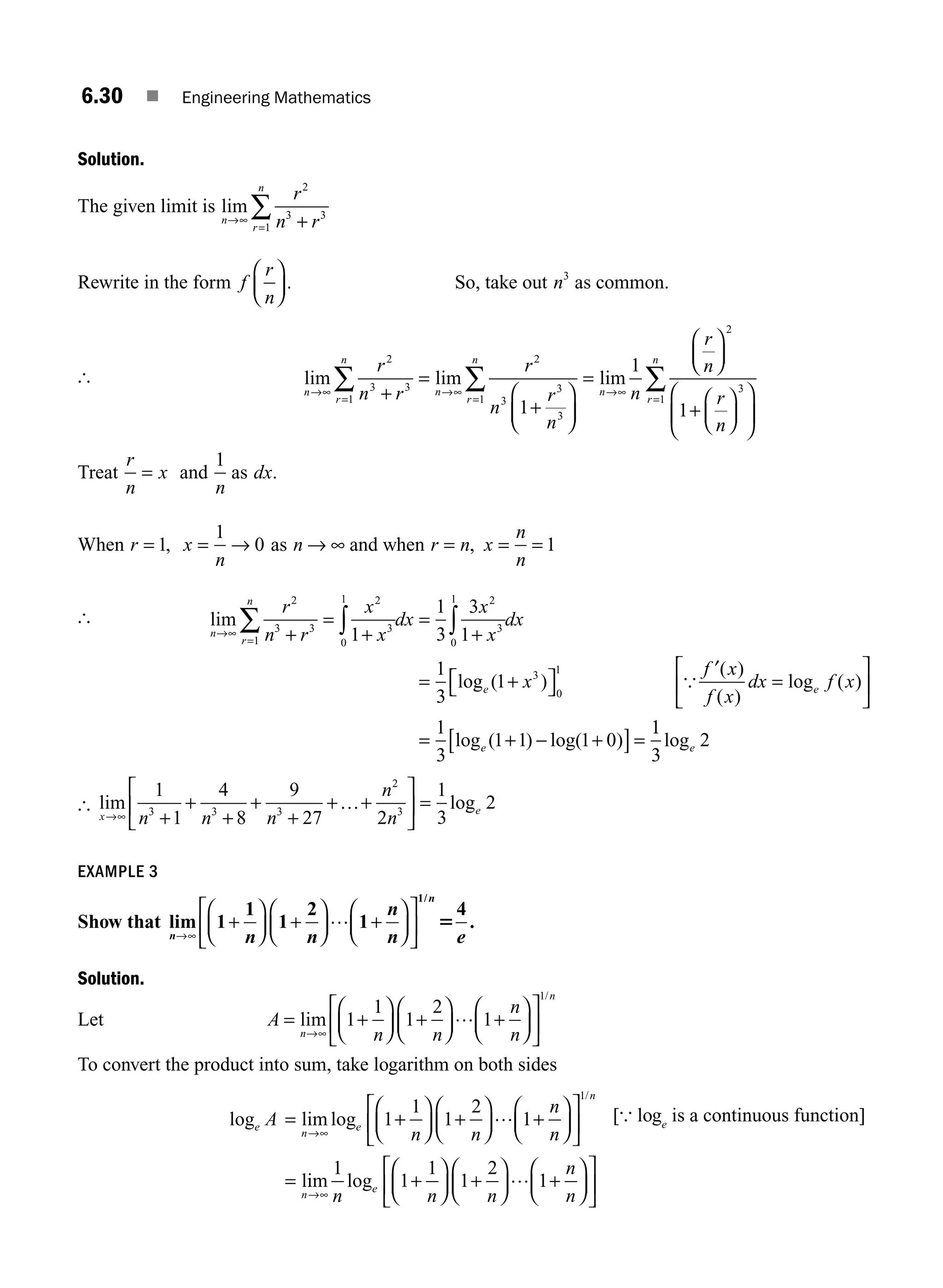 6.30 ■ Engineering Mathematics
Solution.
The given limit is lim
n
r
n
r
n r
→∞
= +
∑
2
3 3
1
Rewrite in the form f
r
n
⎛
⎝
⎜
⎞
⎠
⎟ . So, take out n3
as common.
[ lim lim lim
n
r
n
n
r
n
n
r
n r
r
n
r
n
n
r
n
→∞
=
→∞
=
→∞
+
=
+
⎛
⎝
⎜
⎞
⎠
⎟
=
⎛
∑ ∑
2
3 3
1
2
3
3
3
1
1
1 ⎝
⎝
⎜
⎞
⎠
⎟
+
⎛
⎝
⎜
⎞
⎠
⎟
⎛
⎝
⎜
⎞
⎠
⎟
=
∑
2
3
1
1
r
n
r
n
Treat
r
n
x
= and
1
n
as dx.
When r = 1, x
n
= →
1
0 as n → ∞ and when r n
= , x
n
n
= = 1
[ lim
log ( )
n
r
n
e
r
n r
x
x
dx
x
x
dx
x
→∞
= +
=
+
=
+
= +
∑ ∫ ∫
2
3 3
1
2
3
0
1 2
3
0
1
3
1
1
3
3
1
1
3
1
⎡
⎡
⎣ ⎤
⎦
′
=
⎡
⎣
⎢
⎤
⎦
⎥
= + − +
[ ]=
0
1
1
3
1 1 1 0
{
f x
f x
dx f x
e
e
( )
( )
log ( )
log ( ) log( )
1
1
3
2
loge
[ lim log
x
e
n n n
n
n
→∞ +
+
+
+
+
+ +
⎡
⎣
⎢
⎤
⎦
⎥ =
1
1
4
8
9
27 2
1
3
2
3 3 3
2
3
…
EXAMPLE 3
Show that lim .
/
n
n
n n
n
n e
→∞
+
⎛
⎝
⎜
⎞
⎠
⎟ +
⎛
⎝
⎜
⎞
⎠
⎟ +
⎛
⎝
⎜
⎞
⎠
⎟
⎡
⎣
⎢
⎤
⎦
⎥
1
1
1
2
1
4
1
… 5
Solution.
Let A
n n
n
n
n
n
= +
⎛
⎝
⎜
⎞
⎠
⎟ +
⎛
⎝
⎜
⎞
⎠
⎟ +
⎛
⎝
⎜
⎞
⎠
⎟
⎡
⎣
⎢
⎤
⎦
⎥
→∞
lim
/
1
1
1
2
1
1
…
To convert the product into sum, take logarithm on both sides
log lim log
l
/
e
n
e
n
A
n n
n
n
= +
⎛
⎝
⎜
⎞
⎠
⎟ +
⎛
⎝
⎜
⎞
⎠
⎟ +
⎛
⎝
⎜
⎞
⎠
⎟
⎡
⎣
⎢
⎤
⎦
⎥
=
→∞
1
1
1
2
1
1
…
i
im log
n
e
n n n
n
n
→∞
+
⎛
⎝
⎜
⎞
⎠
⎟ +
⎛
⎝
⎜
⎞
⎠
⎟ +
⎛
⎝
⎜
⎞
⎠
⎟
⎡
⎣
⎢
⎤
⎦
⎥
1
1
1
1
2
1
…
[{ loge
is a continuous function]
M06_ENGINEERING_MATHEMATICS-I _CH06_PART A.indd 30 5/20/2016 10:09:23 AM
 