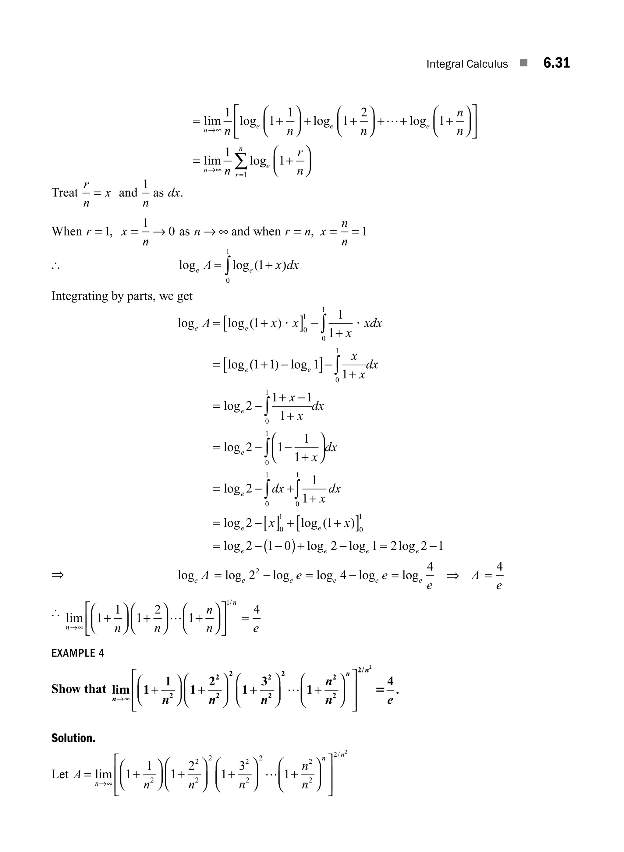 Integral Calculus ■ 6.31
lim
n n
→∞
=
1
l
log log log
lim
e e e
n
n n
n
n
1
1
1
2
1
+
⎛
⎝
⎜
⎞
⎠
⎟ + +
⎛
⎝
⎜
⎞
⎠
⎟ + + +
⎛
⎝
⎜
⎞
⎠
⎟
⎡
⎣
⎢
⎤
⎦
⎥
=
…
→
→∞
=
+
⎛
⎝
⎜
⎞
⎠
⎟
∑
1
1
1
n
r
n
e
r
n
log
Treat
r
n
x
= and
1
n
as dx.
When r = 1, x
n
= →
1
0 as n → ∞ and when r n
= , x
n
n
= = 1
[ log log ( )
e e
A x dx
= +
∫ 1
0
1
Integrating by parts, we get
log log ( )
log ( ) log
e e
e e
A x x
x
xdx
x
x
= +
[ ] −
+
= + −
[ ]−
+
∫
1
1
1
1 1 1
1
0
1
0
1
0
1
? ?
∫
∫
∫
∫
= −
+ −
+
= − −
+
⎛
⎝
⎜
⎞
⎠
⎟
= − +
dx
x
x
dx
x
dx
dx
e
e
e
log
log
log
2
1 1
1
2 1
1
1
2
0
1
0
1
0
0
1
0
1
0
1
0
1
1
1
2 1
2 1 0 2
∫ ∫ +
= −[ ] + +
[ ]
= − −
( )+ −
x
dx
x x
e e
e e
log log ( )
log log l
log log
e e
1 2 2 1
= −
⇒ log log log log log log
e e e e e e
A e e
e
A
e
= − = − = =
2 4
4 4
2
⇒
[ lim
/
n
n
n n
n
n e
→∞
+
⎛
⎝
⎜
⎞
⎠
⎟ +
⎛
⎝
⎜
⎞
⎠
⎟ +
⎛
⎝
⎜
⎞
⎠
⎟
⎡
⎣
⎢
⎤
⎦
⎥ =
1
1
1
2
1
4
1
…
EXAMPLE 4
Show that lim
n
n
n n n
n
n
→∞
+
⎛
⎝
⎜
⎞
⎠
⎟ +
⎛
⎝
⎜
⎞
⎠
⎟ +
⎛
⎝
⎜
⎞
⎠
⎟ +
⎛
⎝
⎜
⎞
⎠
⎟
⎡
1
1
1
2
1
3
1
2
2
2
2 2
2
2 2
2
…
⎣
⎣
⎢
⎢
⎤
⎦
⎥
⎥
2 2
4
/
.
n
e
5
Solution.
Let A
n n n
n
n
n
= +
⎛
⎝
⎜
⎞
⎠
⎟ +
⎛
⎝
⎜
⎞
⎠
⎟ +
⎛
⎝
⎜
⎞
⎠
⎟ +
⎛
⎝
⎜
⎞
⎠
⎟
→∞
lim 1
1
1
2
1
3
1
2
2
2
2 2
2
2 2
2
…
n
n n
⎡
⎣
⎢
⎢
⎤
⎦
⎥
⎥
2 2
/
M06_ENGINEERING_MATHEMATICS-I _CH06_PART A.indd 31 5/20/2016 10:09:26 AM
 